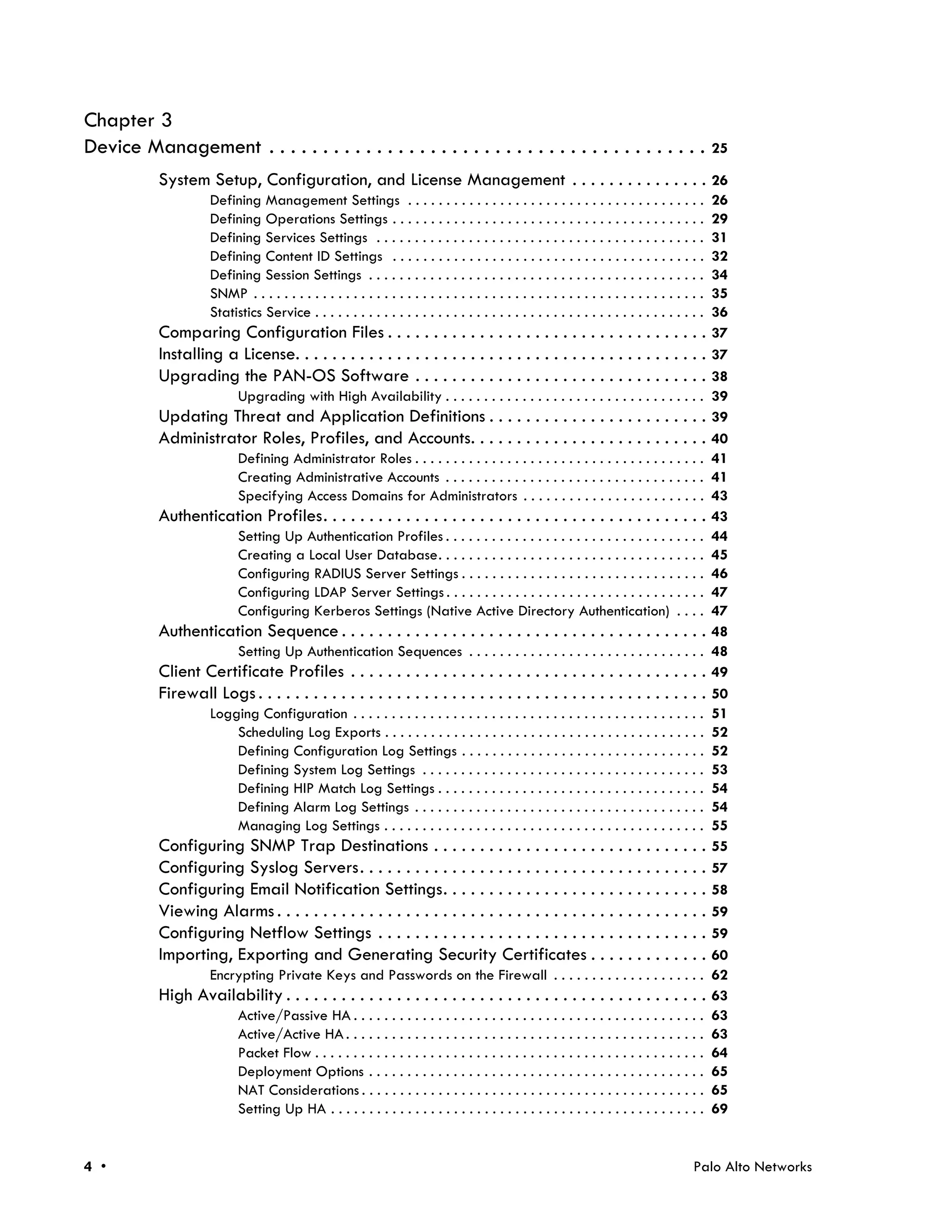 Chapter 3
Device Management . . . . . . . . . . . . . . . . . . . . . . . . . . . . . . . . . . . . . . . . . 25
           System Setup, Configuration, and License Management . . . . . . . . . . . . . . . 26
                     Defining Management Settings . . . . . . . . . . . . . . . . . . . . . . . . . . . . . . . . . . . . . . .                   26
                     Defining Operations Settings . . . . . . . . . . . . . . . . . . . . . . . . . . . . . . . . . . . . . . . . .               29
                     Defining Services Settings . . . . . . . . . . . . . . . . . . . . . . . . . . . . . . . . . . . . . . . . . . .             31
                     Defining Content ID Settings . . . . . . . . . . . . . . . . . . . . . . . . . . . . . . . . . . . . . . . . .               32
                     Defining Session Settings . . . . . . . . . . . . . . . . . . . . . . . . . . . . . . . . . . . . . . . . . . . .            34
                     SNMP . . . . . . . . . . . . . . . . . . . . . . . . . . . . . . . . . . . . . . . . . . . . . . . . . . . . . . . . . . .   35
                     Statistics Service . . . . . . . . . . . . . . . . . . . . . . . . . . . . . . . . . . . . . . . . . . . . . . . . . . .     36
           Comparing Configuration Files . . . . . . . . . . . . . . . . . . . . . . . . . . . . . . . . . . .                                    37
           Installing a License. . . . . . . . . . . . . . . . . . . . . . . . . . . . . . . . . . . . . . . . . . . . .                          37
           Upgrading the PAN-OS Software . . . . . . . . . . . . . . . . . . . . . . . . . . . . . . . .                                          38
                           Upgrading with High Availability . . . . . . . . . . . . . . . . . . . . . . . . . . . . . . . . . .                   39
           Updating Threat and Application Definitions . . . . . . . . . . . . . . . . . . . . . . . .                                            39
           Administrator Roles, Profiles, and Accounts. . . . . . . . . . . . . . . . . . . . . . . . . .                                         40
                           Defining Administrator Roles . . . . . . . . . . . . . . . . . . . . . . . . . . . . . . . . . . . . . .               41
                           Creating Administrative Accounts . . . . . . . . . . . . . . . . . . . . . . . . . . . . . . . . . .                   41
                           Specifying Access Domains for Administrators . . . . . . . . . . . . . . . . . . . . . . . .                           43
           Authentication Profiles. . . . . . . . . . . . . . . . . . . . . . . . . . . . . . . . . . . . . . . . . .                             43
                           Setting Up Authentication Profiles . . . . . . . . . . . . . . . . . . . . . . . . . . . . . . . . . .                 44
                           Creating a Local User Database. . . . . . . . . . . . . . . . . . . . . . . . . . . . . . . . . . .                    45
                           Configuring RADIUS Server Settings . . . . . . . . . . . . . . . . . . . . . . . . . . . . . . . .                     46
                           Configuring LDAP Server Settings . . . . . . . . . . . . . . . . . . . . . . . . . . . . . . . . . .                   47
                           Configuring Kerberos Settings (Native Active Directory Authentication) . . . .                                         47
           Authentication Sequence . . . . . . . . . . . . . . . . . . . . . . . . . . . . . . . . . . . . . . . .                                48
                           Setting Up Authentication Sequences . . . . . . . . . . . . . . . . . . . . . . . . . . . . . . .                      48
           Client Certificate Profiles . . . . . . . . . . . . . . . . . . . . . . . . . . . . . . . . . . . . . . .                              49
           Firewall Logs . . . . . . . . . . . . . . . . . . . . . . . . . . . . . . . . . . . . . . . . . . . . . . . . .                        50
                     Logging Configuration . . . . . . . . . . . . . . . . . . . . . . . . . . . . . . . . . . . . . . . . . . . . . .            51
                         Scheduling Log Exports . . . . . . . . . . . . . . . . . . . . . . . . . . . . . . . . . . . . . . . . . .               52
                         Defining Configuration Log Settings . . . . . . . . . . . . . . . . . . . . . . . . . . . . . . . .                      52
                         Defining System Log Settings . . . . . . . . . . . . . . . . . . . . . . . . . . . . . . . . . . . . .                   53
                         Defining HIP Match Log Settings . . . . . . . . . . . . . . . . . . . . . . . . . . . . . . . . . . .                    54
                         Defining Alarm Log Settings . . . . . . . . . . . . . . . . . . . . . . . . . . . . . . . . . . . . . .                  54
                         Managing Log Settings . . . . . . . . . . . . . . . . . . . . . . . . . . . . . . . . . . . . . . . . . .                55
           Configuring SNMP Trap Destinations . . . . . . . . . . . . . . . . . . . . . . . . . . . . . .                                         55
           Configuring Syslog Servers. . . . . . . . . . . . . . . . . . . . . . . . . . . . . . . . . . . . . .                                  57
           Configuring Email Notification Settings. . . . . . . . . . . . . . . . . . . . . . . . . . . . .                                       58
           Viewing Alarms . . . . . . . . . . . . . . . . . . . . . . . . . . . . . . . . . . . . . . . . . . . . . . .                           59
           Configuring Netflow Settings . . . . . . . . . . . . . . . . . . . . . . . . . . . . . . . . . . . .                                   59
           Importing, Exporting and Generating Security Certificates . . . . . . . . . . . . .                                                    60
                     Encrypting Private Keys and Passwords on the Firewall . . . . . . . . . . . . . . . . . . . .                                62
           High Availability . . . . . . . . . . . . . . . . . . . . . . . . . . . . . . . . . . . . . . . . . . . . . .                          63
                           Active/Passive HA . . . . . . . . . . . . . . . . . . . . . . . . . . . . . . . . . . . . . . . . . . . . . .          63
                           Active/Active HA . . . . . . . . . . . . . . . . . . . . . . . . . . . . . . . . . . . . . . . . . . . . . . .         63
                           Packet Flow . . . . . . . . . . . . . . . . . . . . . . . . . . . . . . . . . . . . . . . . . . . . . . . . . . .      64
                           Deployment Options . . . . . . . . . . . . . . . . . . . . . . . . . . . . . . . . . . . . . . . . . . . .             65
                           NAT Considerations . . . . . . . . . . . . . . . . . . . . . . . . . . . . . . . . . . . . . . . . . . . . .           65
                           Setting Up HA . . . . . . . . . . . . . . . . . . . . . . . . . . . . . . . . . . . . . . . . . . . . . . . . .        69


4 •                                                                                                                                         Palo Alto Networks
 