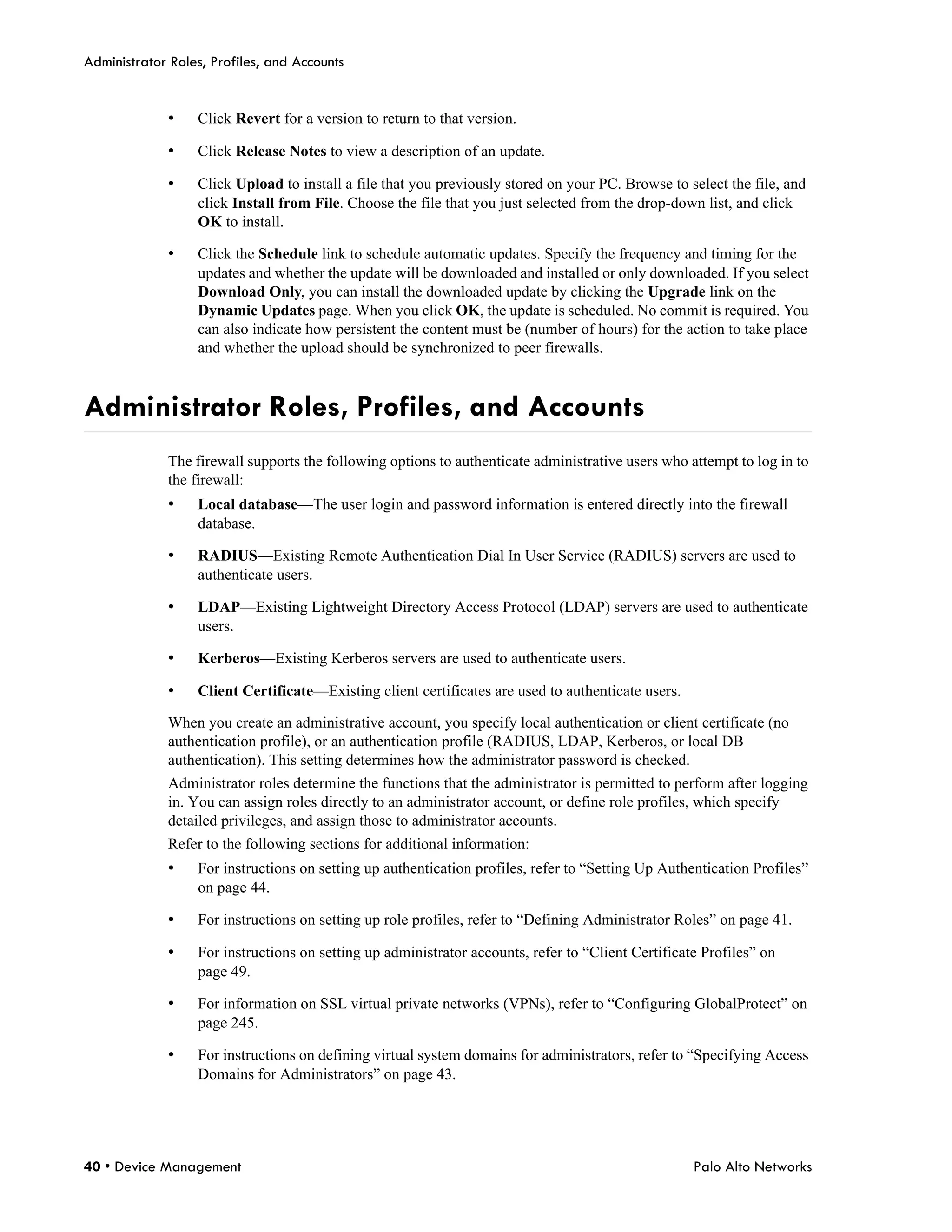 Administrator Roles, Profiles, and Accounts


             •    Click Revert for a version to return to that version.

             •    Click Release Notes to view a description of an update.

             •    Click Upload to install a file that you previously stored on your PC. Browse to select the file, and
                  click Install from File. Choose the file that you just selected from the drop-down list, and click
                  OK to install.

             •    Click the Schedule link to schedule automatic updates. Specify the frequency and timing for the
                  updates and whether the update will be downloaded and installed or only downloaded. If you select
                  Download Only, you can install the downloaded update by clicking the Upgrade link on the
                  Dynamic Updates page. When you click OK, the update is scheduled. No commit is required. You
                  can also indicate how persistent the content must be (number of hours) for the action to take place
                  and whether the upload should be synchronized to peer firewalls.



Administrator Roles, Profiles, and Accounts
             The firewall supports the following options to authenticate administrative users who attempt to log in to
             the firewall:
             •    Local database—The user login and password information is entered directly into the firewall
                  database.

             •    RADIUS—Existing Remote Authentication Dial In User Service (RADIUS) servers are used to
                  authenticate users.

             •    LDAP—Existing Lightweight Directory Access Protocol (LDAP) servers are used to authenticate
                  users.

             •    Kerberos—Existing Kerberos servers are used to authenticate users.

             •    Client Certificate—Existing client certificates are used to authenticate users.

             When you create an administrative account, you specify local authentication or client certificate (no
             authentication profile), or an authentication profile (RADIUS, LDAP, Kerberos, or local DB
             authentication). This setting determines how the administrator password is checked.
             Administrator roles determine the functions that the administrator is permitted to perform after logging
             in. You can assign roles directly to an administrator account, or define role profiles, which specify
             detailed privileges, and assign those to administrator accounts.
             Refer to the following sections for additional information:
             •    For instructions on setting up authentication profiles, refer to “Setting Up Authentication Profiles”
                  on page 44.

             •    For instructions on setting up role profiles, refer to “Defining Administrator Roles” on page 41.

             •    For instructions on setting up administrator accounts, refer to “Client Certificate Profiles” on
                  page 49.

             •    For information on SSL virtual private networks (VPNs), refer to “Configuring GlobalProtect” on
                  page 245.

             •    For instructions on defining virtual system domains for administrators, refer to “Specifying Access
                  Domains for Administrators” on page 43.




40 • Device Management                                                                              Palo Alto Networks
 