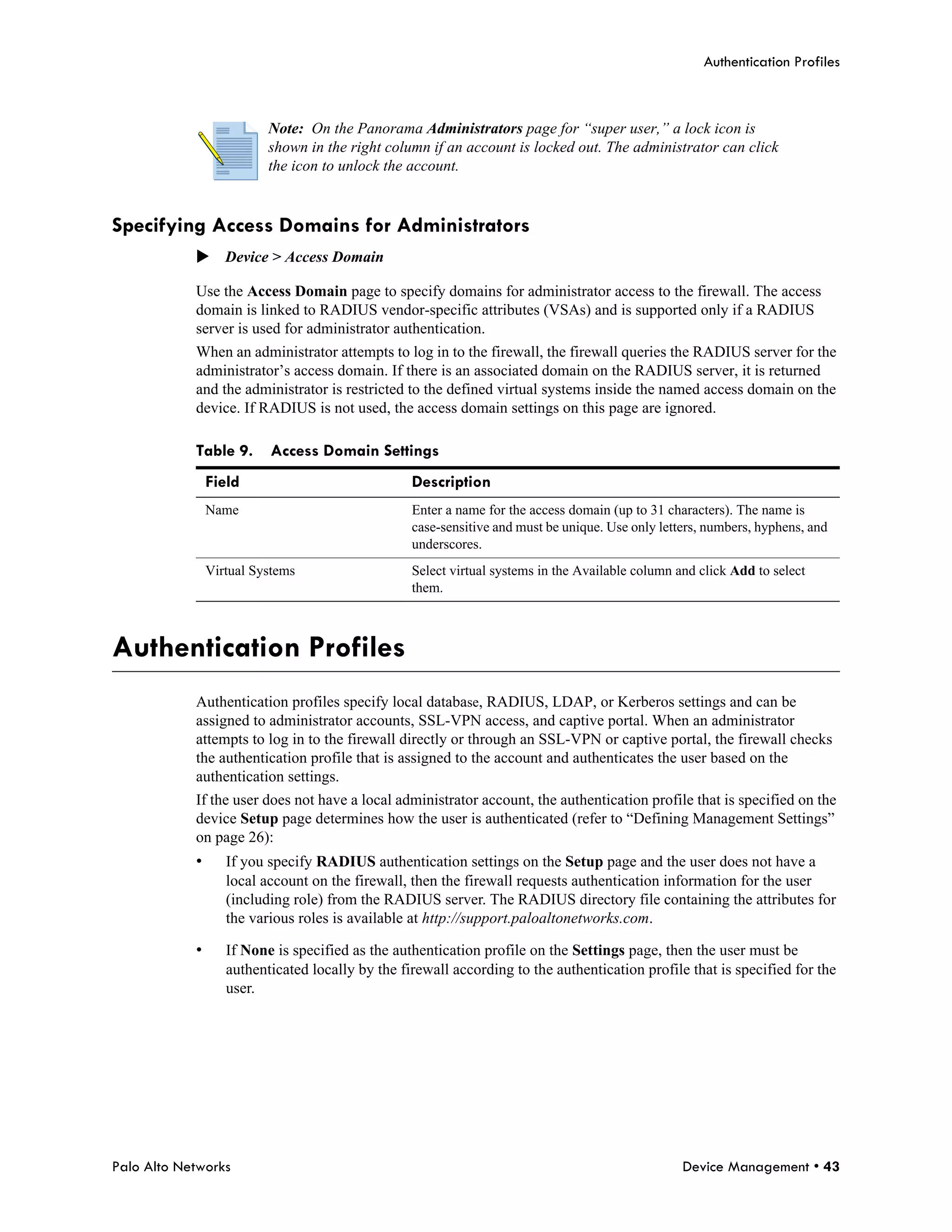 Authentication Profiles



                          Note: On the Panorama Administrators page for “super user,” a lock icon is
                          shown in the right column if an account is locked out. The administrator can click
                          the icon to unlock the account.


Specifying Access Domains for Administrators
            Device > Access Domain

            Use the Access Domain page to specify domains for administrator access to the firewall. The access
            domain is linked to RADIUS vendor-specific attributes (VSAs) and is supported only if a RADIUS
            server is used for administrator authentication.
            When an administrator attempts to log in to the firewall, the firewall queries the RADIUS server for the
            administrator’s access domain. If there is an associated domain on the RADIUS server, it is returned
            and the administrator is restricted to the defined virtual systems inside the named access domain on the
            device. If RADIUS is not used, the access domain settings on this page are ignored.

            Table 9.      Access Domain Settings
                Field                             Description
                Name                              Enter a name for the access domain (up to 31 characters). The name is
                                                  case-sensitive and must be unique. Use only letters, numbers, hyphens, and
                                                  underscores.
                Virtual Systems                   Select virtual systems in the Available column and click Add to select
                                                  them.



Authentication Profiles
            Authentication profiles specify local database, RADIUS, LDAP, or Kerberos settings and can be
            assigned to administrator accounts, SSL-VPN access, and captive portal. When an administrator
            attempts to log in to the firewall directly or through an SSL-VPN or captive portal, the firewall checks
            the authentication profile that is assigned to the account and authenticates the user based on the
            authentication settings.
            If the user does not have a local administrator account, the authentication profile that is specified on the
            device Setup page determines how the user is authenticated (refer to “Defining Management Settings”
            on page 26):
            •      If you specify RADIUS authentication settings on the Setup page and the user does not have a
                   local account on the firewall, then the firewall requests authentication information for the user
                   (including role) from the RADIUS server. The RADIUS directory file containing the attributes for
                   the various roles is available at http://support.paloaltonetworks.com.

            •      If None is specified as the authentication profile on the Settings page, then the user must be
                   authenticated locally by the firewall according to the authentication profile that is specified for the
                   user.




Palo Alto Networks                                                                                Device Management • 43
 
