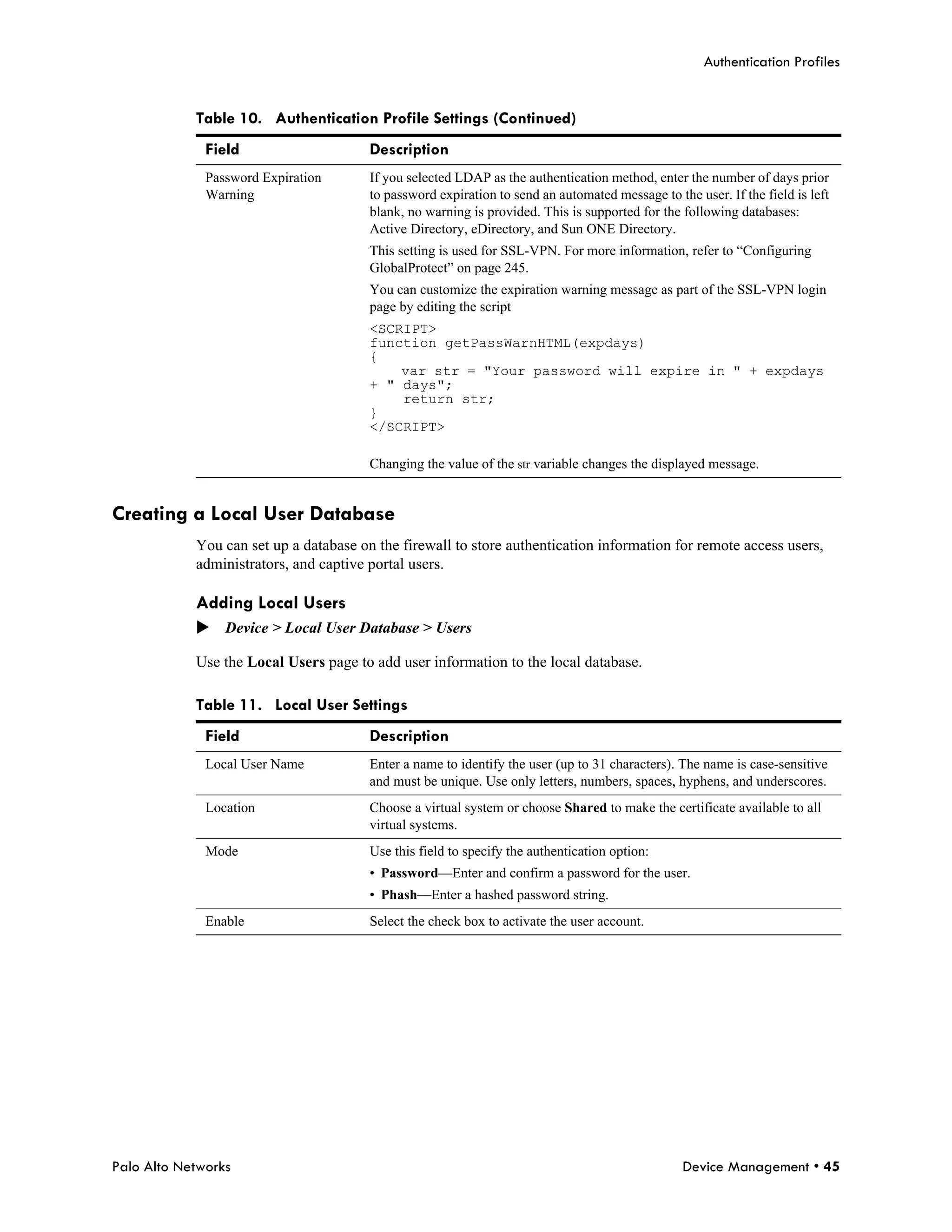 Authentication Profiles


            Table 10. Authentication Profile Settings (Continued)
              Field                     Description
              Password Expiration       If you selected LDAP as the authentication method, enter the number of days prior
              Warning                   to password expiration to send an automated message to the user. If the field is left
                                        blank, no warning is provided. This is supported for the following databases:
                                        Active Directory, eDirectory, and Sun ONE Directory.
                                        This setting is used for SSL-VPN. For more information, refer to “Configuring
                                        GlobalProtect” on page 245.
                                        You can customize the expiration warning message as part of the SSL-VPN login
                                        page by editing the script
                                        <SCRIPT>
                                        function getPassWarnHTML(expdays)
                                        {
                                            var str = "Your password will expire in " + expdays
                                        + " days";
                                            return str;
                                        }
                                        </SCRIPT>

                                        Changing the value of the str variable changes the displayed message.


Creating a Local User Database
            You can set up a database on the firewall to store authentication information for remote access users,
            administrators, and captive portal users.

            Adding Local Users
            Device > Local User Database > Users

            Use the Local Users page to add user information to the local database.

            Table 11. Local User Settings
              Field                     Description
              Local User Name           Enter a name to identify the user (up to 31 characters). The name is case-sensitive
                                        and must be unique. Use only letters, numbers, spaces, hyphens, and underscores.
              Location                  Choose a virtual system or choose Shared to make the certificate available to all
                                        virtual systems.
              Mode                      Use this field to specify the authentication option:
                                        • Password—Enter and confirm a password for the user.
                                        • Phash—Enter a hashed password string.
              Enable                    Select the check box to activate the user account.




Palo Alto Networks                                                                               Device Management • 45
 