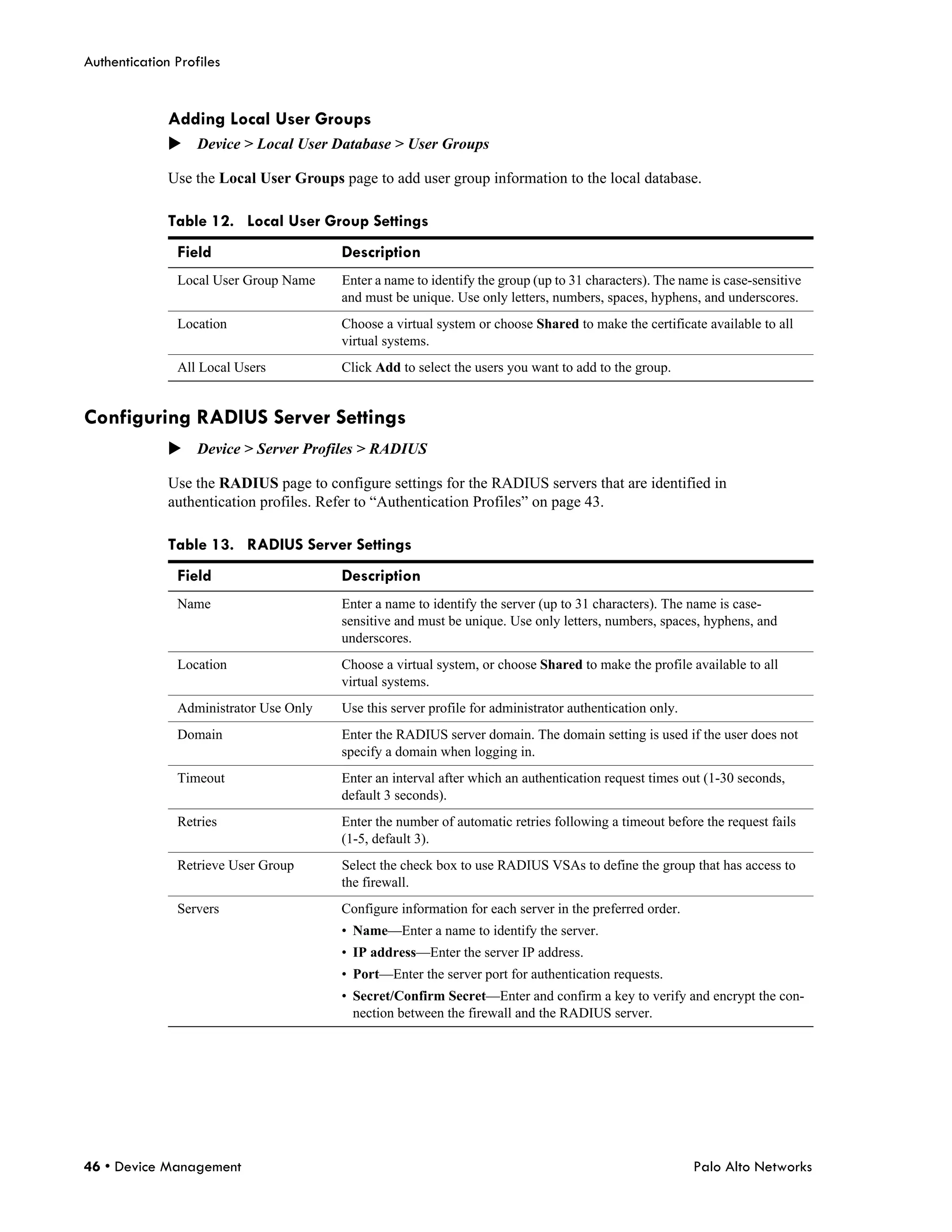 Authentication Profiles


              Adding Local User Groups
              Device > Local User Database > User Groups

              Use the Local User Groups page to add user group information to the local database.

              Table 12. Local User Group Settings
               Field                     Description
               Local User Group Name     Enter a name to identify the group (up to 31 characters). The name is case-sensitive
                                         and must be unique. Use only letters, numbers, spaces, hyphens, and underscores.
               Location                  Choose a virtual system or choose Shared to make the certificate available to all
                                         virtual systems.
               All Local Users           Click Add to select the users you want to add to the group.


Configuring RADIUS Server Settings
              Device > Server Profiles > RADIUS

              Use the RADIUS page to configure settings for the RADIUS servers that are identified in
              authentication profiles. Refer to “Authentication Profiles” on page 43.

              Table 13. RADIUS Server Settings
               Field                     Description
               Name                      Enter a name to identify the server (up to 31 characters). The name is case-
                                         sensitive and must be unique. Use only letters, numbers, spaces, hyphens, and
                                         underscores.
               Location                  Choose a virtual system, or choose Shared to make the profile available to all
                                         virtual systems.
               Administrator Use Only    Use this server profile for administrator authentication only.
               Domain                    Enter the RADIUS server domain. The domain setting is used if the user does not
                                         specify a domain when logging in.
               Timeout                   Enter an interval after which an authentication request times out (1-30 seconds,
                                         default 3 seconds).
               Retries                   Enter the number of automatic retries following a timeout before the request fails
                                         (1-5, default 3).
               Retrieve User Group       Select the check box to use RADIUS VSAs to define the group that has access to
                                         the firewall.
               Servers                   Configure information for each server in the preferred order.
                                         • Name—Enter a name to identify the server.
                                         • IP address—Enter the server IP address.
                                         • Port—Enter the server port for authentication requests.
                                         • Secret/Confirm Secret—Enter and confirm a key to verify and encrypt the con-
                                           nection between the firewall and the RADIUS server.




46 • Device Management                                                                                    Palo Alto Networks
 