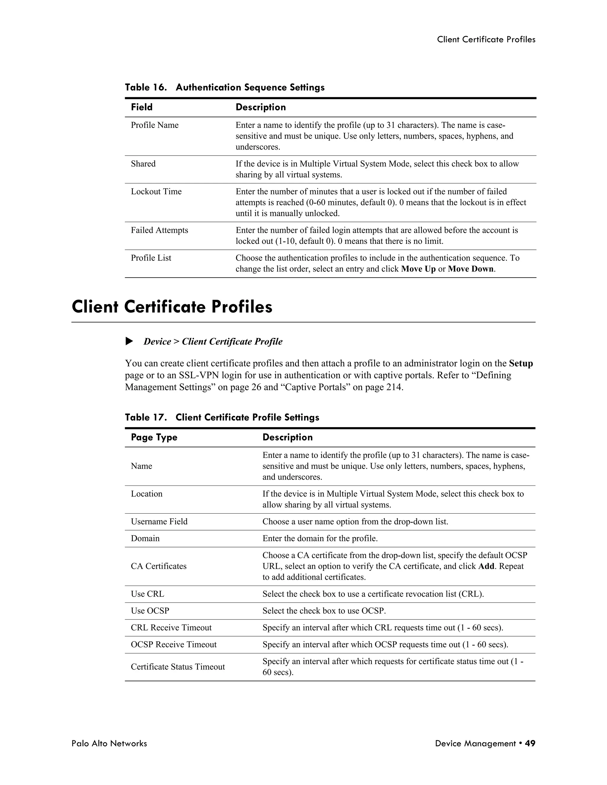 Client Certificate Profiles



            Table 16. Authentication Sequence Settings
              Field                        Description
              Profile Name                 Enter a name to identify the profile (up to 31 characters). The name is case-
                                           sensitive and must be unique. Use only letters, numbers, spaces, hyphens, and
                                           underscores.
              Shared                       If the device is in Multiple Virtual System Mode, select this check box to allow
                                           sharing by all virtual systems.
              Lockout Time                 Enter the number of minutes that a user is locked out if the number of failed
                                           attempts is reached (0-60 minutes, default 0). 0 means that the lockout is in effect
                                           until it is manually unlocked.
              Failed Attempts              Enter the number of failed login attempts that are allowed before the account is
                                           locked out (1-10, default 0). 0 means that there is no limit.
              Profile List                 Choose the authentication profiles to include in the authentication sequence. To
                                           change the list order, select an entry and click Move Up or Move Down.



Client Certificate Profiles
            Device > Client Certificate Profile

            You can create client certificate profiles and then attach a profile to an administrator login on the Setup
            page or to an SSL-VPN login for use in authentication or with captive portals. Refer to “Defining
            Management Settings” on page 26 and “Captive Portals” on page 214.


            Table 17. Client Certificate Profile Settings
              Page Type                           Description
                                                  Enter a name to identify the profile (up to 31 characters). The name is case-
              Name                                sensitive and must be unique. Use only letters, numbers, spaces, hyphens,
                                                  and underscores.
              Location                            If the device is in Multiple Virtual System Mode, select this check box to
                                                  allow sharing by all virtual systems.
              Username Field                      Choose a user name option from the drop-down list.
              Domain                              Enter the domain for the profile.
                                                  Choose a CA certificate from the drop-down list, specify the default OCSP
              CA Certificates                     URL, select an option to verify the CA certificate, and click Add. Repeat
                                                  to add additional certificates.
              Use CRL                             Select the check box to use a certificate revocation list (CRL).
              Use OCSP                            Select the check box to use OCSP.
              CRL Receive Timeout                 Specify an interval after which CRL requests time out (1 - 60 secs).
              OCSP Receive Timeout                Specify an interval after which OCSP requests time out (1 - 60 secs).
                                                  Specify an interval after which requests for certificate status time out (1 -
              Certificate Status Timeout
                                                  60 secs).




Palo Alto Networks                                                                                  Device Management • 49
 