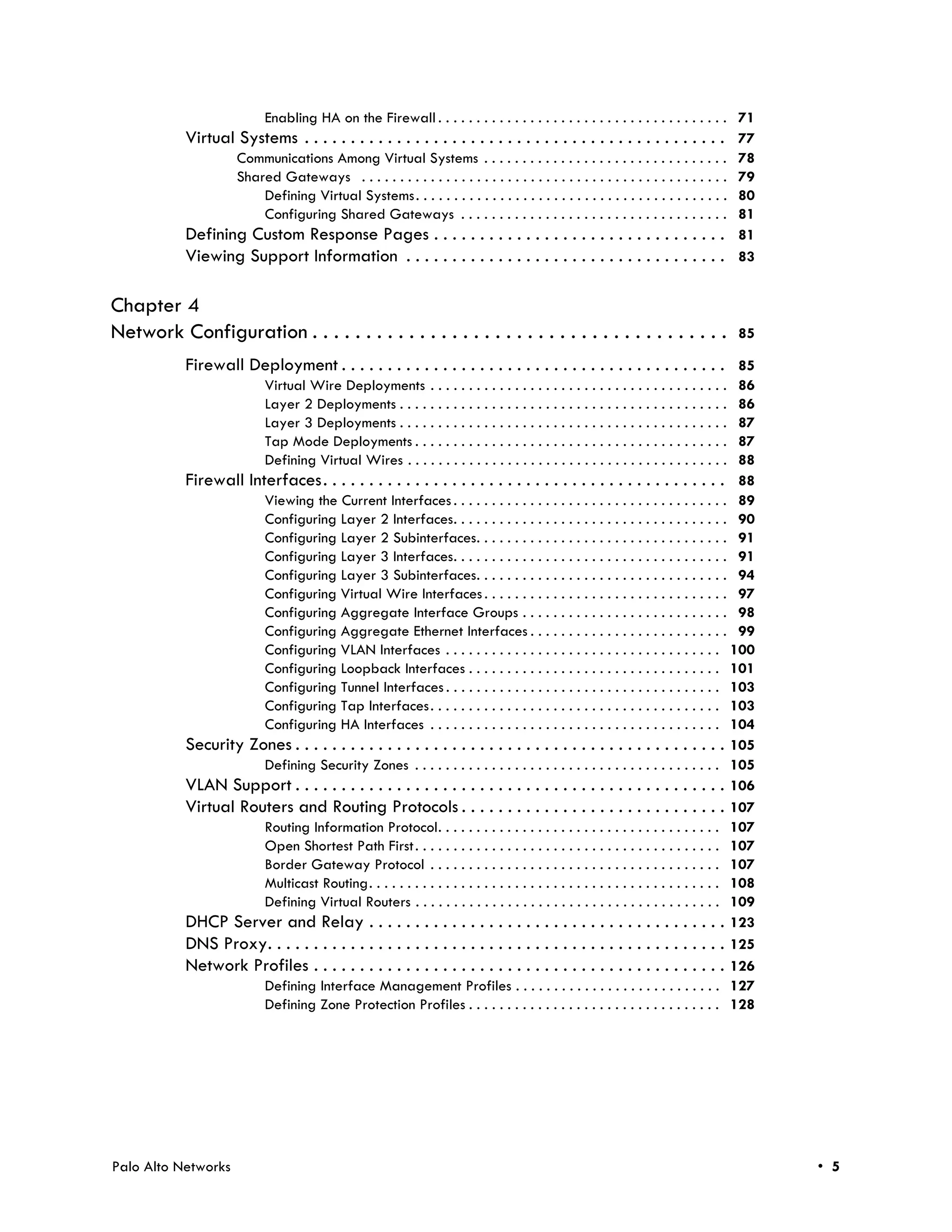 Enabling HA on the Firewall . . . . . . . . . . . . . . . . . . . . . . . . . . . . . . . . . . . . . . 71
            Virtual Systems . . . . . . . . . . . . . . . . . . . . . . . . . . . . . . . . . . . . . . . . . . . . . . 77
                       Communications Among Virtual Systems . . . . . . . . . . . . . . . . . . . . . . . . . . . . . . . .               78
                       Shared Gateways . . . . . . . . . . . . . . . . . . . . . . . . . . . . . . . . . . . . . . . . . . . . . . . .    79
                           Defining Virtual Systems . . . . . . . . . . . . . . . . . . . . . . . . . . . . . . . . . . . . . . . . .     80
                           Configuring Shared Gateways . . . . . . . . . . . . . . . . . . . . . . . . . . . . . . . . . . .              81
            Defining Custom Response Pages . . . . . . . . . . . . . . . . . . . . . . . . . . . . . . . .                                81
            Viewing Support Information . . . . . . . . . . . . . . . . . . . . . . . . . . . . . . . . . . .                             83


Chapter 4
Network Configuration . . . . . . . . . . . . . . . . . . . . . . . . . . . . . . . . . . . . . . .                                       85

            Firewall Deployment . . . . . . . . . . . . . . . . . . . . . . . . . . . . . . . . . . . . . . . . . . 85
                             Virtual Wire Deployments . . . . . . . . . . . . . . . . . . . . . . . . . . . . . . . . . . . . . . .   86
                             Layer 2 Deployments . . . . . . . . . . . . . . . . . . . . . . . . . . . . . . . . . . . . . . . . . . .86
                             Layer 3 Deployments . . . . . . . . . . . . . . . . . . . . . . . . . . . . . . . . . . . . . . . . . . .87
                             Tap Mode Deployments . . . . . . . . . . . . . . . . . . . . . . . . . . . . . . . . . . . . . . . . .   87
                             Defining Virtual Wires . . . . . . . . . . . . . . . . . . . . . . . . . . . . . . . . . . . . . . . . . .
                                                                                                                                      88
            Firewall Interfaces. . . . . . . . . . . . . . . . . . . . . . . . . . . . . . . . . . . . . . . . . . . . 88
                        Viewing the Current Interfaces . . . . . . . . . . . . . . . . . . . . . . . . . . . . . . . . . . . . 89
                        Configuring Layer 2 Interfaces. . . . . . . . . . . . . . . . . . . . . . . . . . . . . . . . . . . . 90
                        Configuring Layer 2 Subinterfaces. . . . . . . . . . . . . . . . . . . . . . . . . . . . . . . . . 91
                        Configuring Layer 3 Interfaces. . . . . . . . . . . . . . . . . . . . . . . . . . . . . . . . . . . . 91
                        Configuring Layer 3 Subinterfaces. . . . . . . . . . . . . . . . . . . . . . . . . . . . . . . . . 94
                        Configuring Virtual Wire Interfaces . . . . . . . . . . . . . . . . . . . . . . . . . . . . . . . . 97
                        Configuring Aggregate Interface Groups . . . . . . . . . . . . . . . . . . . . . . . . . . . 98
                        Configuring Aggregate Ethernet Interfaces . . . . . . . . . . . . . . . . . . . . . . . . . . 99
                        Configuring VLAN Interfaces . . . . . . . . . . . . . . . . . . . . . . . . . . . . . . . . . . . . 100
                        Configuring Loopback Interfaces . . . . . . . . . . . . . . . . . . . . . . . . . . . . . . . . . 101
                        Configuring Tunnel Interfaces . . . . . . . . . . . . . . . . . . . . . . . . . . . . . . . . . . . . 103
                        Configuring Tap Interfaces . . . . . . . . . . . . . . . . . . . . . . . . . . . . . . . . . . . . . . 103
                        Configuring HA Interfaces . . . . . . . . . . . . . . . . . . . . . . . . . . . . . . . . . . . . . . 104
            Security Zones . . . . . . . . . . . . . . . . . . . . . . . . . . . . . . . . . . . . . . . . . . . . . . . 105
                        Defining Security Zones . . . . . . . . . . . . . . . . . . . . . . . . . . . . . . . . . . . . . . . . 105
            VLAN Support . . . . . . . . . . . . . . . . . . . . . . . . . . . . . . . . . . . . . . . . . . . . . . . 106
            Virtual Routers and Routing Protocols . . . . . . . . . . . . . . . . . . . . . . . . . . . . . 107
                        Routing Information Protocol. . . . . . . . . . . . . . . . . . . . . . . . . . . . . . . . . . . . . 107
                        Open Shortest Path First . . . . . . . . . . . . . . . . . . . . . . . . . . . . . . . . . . . . . . . . 107
                        Border Gateway Protocol . . . . . . . . . . . . . . . . . . . . . . . . . . . . . . . . . . . . . . 107
                        Multicast Routing. . . . . . . . . . . . . . . . . . . . . . . . . . . . . . . . . . . . . . . . . . . . . . 108
                        Defining Virtual Routers . . . . . . . . . . . . . . . . . . . . . . . . . . . . . . . . . . . . . . . . 109
            DHCP Server and Relay . . . . . . . . . . . . . . . . . . . . . . . . . . . . . . . . . . . . . . . 123
            DNS Proxy. . . . . . . . . . . . . . . . . . . . . . . . . . . . . . . . . . . . . . . . . . . . . . . . . . 125
            Network Profiles . . . . . . . . . . . . . . . . . . . . . . . . . . . . . . . . . . . . . . . . . . . . . 126
                        Defining Interface Management Profiles . . . . . . . . . . . . . . . . . . . . . . . . . . . 127
                        Defining Zone Protection Profiles . . . . . . . . . . . . . . . . . . . . . . . . . . . . . . . . . 128




Palo Alto Networks                                                                                                                             • 5
 