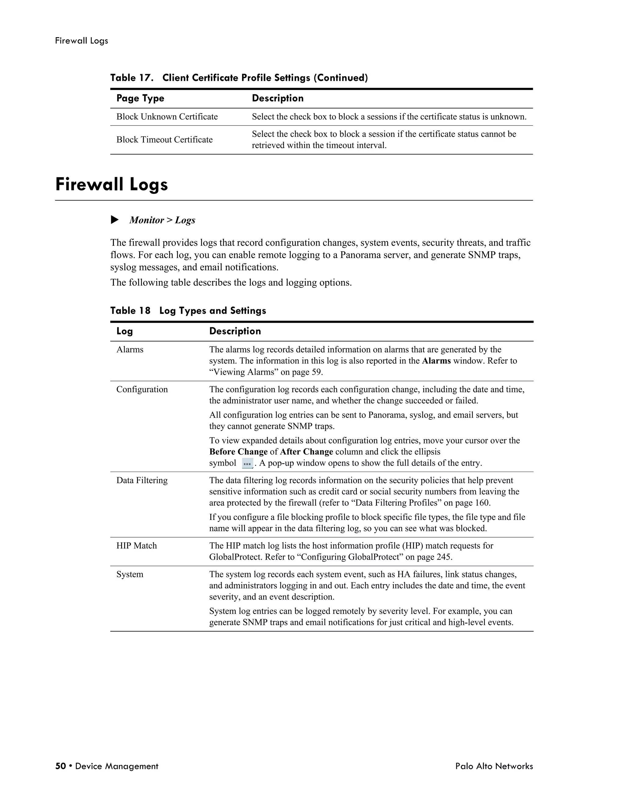 Firewall Logs


                Table 17. Client Certificate Profile Settings (Continued)
                 Page Type                           Description
                 Block Unknown Certificate           Select the check box to block a sessions if the certificate status is unknown.
                                                     Select the check box to block a session if the certificate status cannot be
                 Block Timeout Certificate
                                                     retrieved within the timeout interval.



Firewall Logs
                Monitor > Logs

                The firewall provides logs that record configuration changes, system events, security threats, and traffic
                flows. For each log, you can enable remote logging to a Panorama server, and generate SNMP traps,
                syslog messages, and email notifications.
                The following table describes the logs and logging options.

                Table 18 Log Types and Settings
                 Log                     Description
                 Alarms                  The alarms log records detailed information on alarms that are generated by the
                                         system. The information in this log is also reported in the Alarms window. Refer to
                                         “Viewing Alarms” on page 59.
                 Configuration           The configuration log records each configuration change, including the date and time,
                                         the administrator user name, and whether the change succeeded or failed.
                                         All configuration log entries can be sent to Panorama, syslog, and email servers, but
                                         they cannot generate SNMP traps.
                                         To view expanded details about configuration log entries, move your cursor over the
                                         Before Change of After Change column and click the ellipsis
                                         symbol     . A pop-up window opens to show the full details of the entry.
                 Data Filtering          The data filtering log records information on the security policies that help prevent
                                         sensitive information such as credit card or social security numbers from leaving the
                                         area protected by the firewall (refer to “Data Filtering Profiles” on page 160.
                                         If you configure a file blocking profile to block specific file types, the file type and file
                                         name will appear in the data filtering log, so you can see what was blocked.
                 HIP Match               The HIP match log lists the host information profile (HIP) match requests for
                                         GlobalProtect. Refer to “Configuring GlobalProtect” on page 245.
                 System                  The system log records each system event, such as HA failures, link status changes,
                                         and administrators logging in and out. Each entry includes the date and time, the event
                                         severity, and an event description.
                                         System log entries can be logged remotely by severity level. For example, you can
                                         generate SNMP traps and email notifications for just critical and high-level events.




50 • Device Management                                                                                           Palo Alto Networks
 