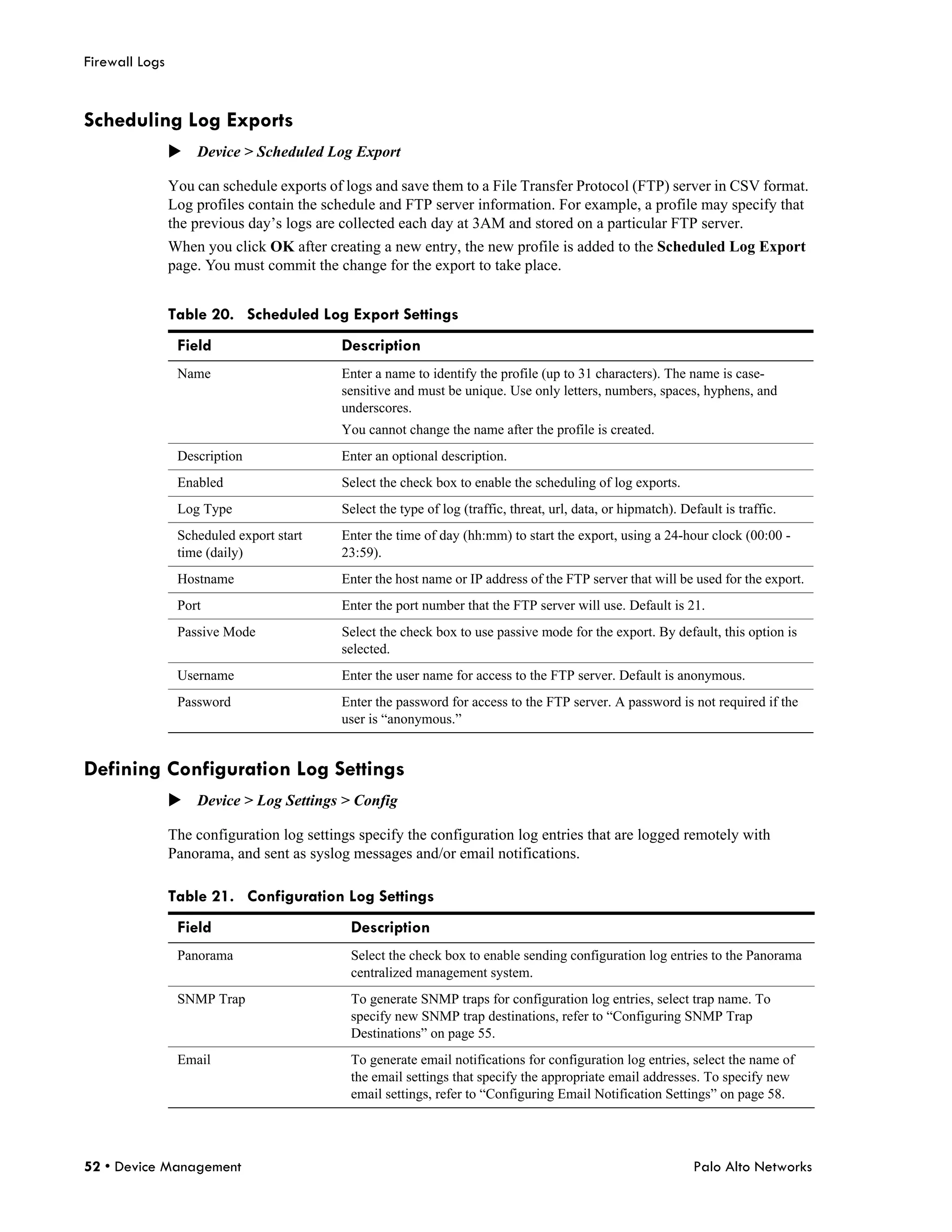 Firewall Logs


Scheduling Log Exports
                Device > Scheduled Log Export

                You can schedule exports of logs and save them to a File Transfer Protocol (FTP) server in CSV format.
                Log profiles contain the schedule and FTP server information. For example, a profile may specify that
                the previous day’s logs are collected each day at 3AM and stored on a particular FTP server.
                When you click OK after creating a new entry, the new profile is added to the Scheduled Log Export
                page. You must commit the change for the export to take place.


                Table 20. Scheduled Log Export Settings
                 Field                      Description
                 Name                       Enter a name to identify the profile (up to 31 characters). The name is case-
                                            sensitive and must be unique. Use only letters, numbers, spaces, hyphens, and
                                            underscores.
                                            You cannot change the name after the profile is created.
                 Description                Enter an optional description.
                 Enabled                    Select the check box to enable the scheduling of log exports.
                 Log Type                   Select the type of log (traffic, threat, url, data, or hipmatch). Default is traffic.
                 Scheduled export start     Enter the time of day (hh:mm) to start the export, using a 24-hour clock (00:00 -
                 time (daily)               23:59).
                 Hostname                   Enter the host name or IP address of the FTP server that will be used for the export.
                 Port                       Enter the port number that the FTP server will use. Default is 21.
                 Passive Mode               Select the check box to use passive mode for the export. By default, this option is
                                            selected.
                 Username                   Enter the user name for access to the FTP server. Default is anonymous.
                 Password                   Enter the password for access to the FTP server. A password is not required if the
                                            user is “anonymous.”


Defining Configuration Log Settings
                Device > Log Settings > Config

                The configuration log settings specify the configuration log entries that are logged remotely with
                Panorama, and sent as syslog messages and/or email notifications.

                Table 21. Configuration Log Settings
                 Field                       Description
                 Panorama                    Select the check box to enable sending configuration log entries to the Panorama
                                             centralized management system.
                 SNMP Trap                   To generate SNMP traps for configuration log entries, select trap name. To
                                             specify new SNMP trap destinations, refer to “Configuring SNMP Trap
                                             Destinations” on page 55.
                 Email                       To generate email notifications for configuration log entries, select the name of
                                             the email settings that specify the appropriate email addresses. To specify new
                                             email settings, refer to “Configuring Email Notification Settings” on page 58.




52 • Device Management                                                                                          Palo Alto Networks
 