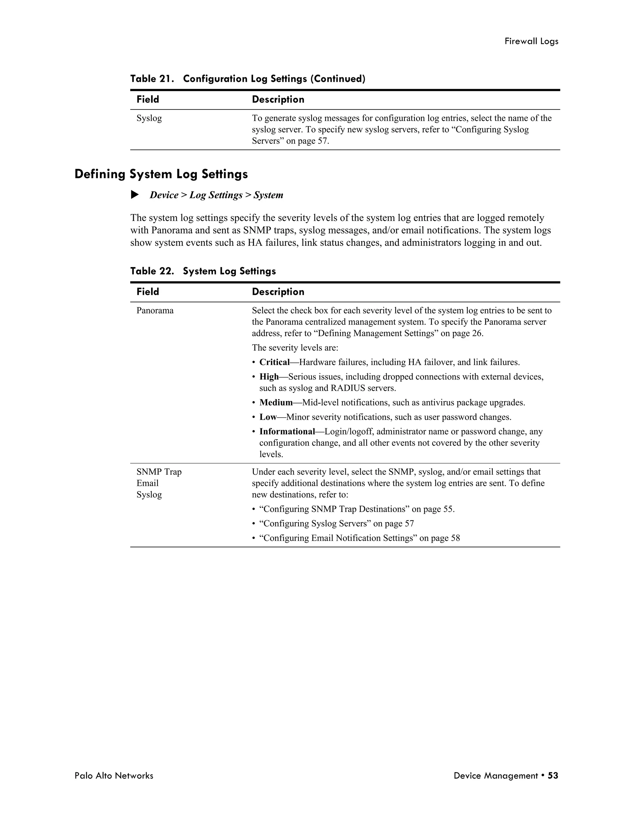 Firewall Logs


            Table 21. Configuration Log Settings (Continued)
              Field                      Description
              Syslog                     To generate syslog messages for configuration log entries, select the name of the
                                         syslog server. To specify new syslog servers, refer to “Configuring Syslog
                                         Servers” on page 57.


Defining System Log Settings
            Device > Log Settings > System

            The system log settings specify the severity levels of the system log entries that are logged remotely
            with Panorama and sent as SNMP traps, syslog messages, and/or email notifications. The system logs
            show system events such as HA failures, link status changes, and administrators logging in and out.

            Table 22. System Log Settings
              Field                      Description
              Panorama                   Select the check box for each severity level of the system log entries to be sent to
                                         the Panorama centralized management system. To specify the Panorama server
                                         address, refer to “Defining Management Settings” on page 26.
                                         The severity levels are:
                                         • Critical—Hardware failures, including HA failover, and link failures.
                                         • High—Serious issues, including dropped connections with external devices,
                                           such as syslog and RADIUS servers.
                                         • Medium—Mid-level notifications, such as antivirus package upgrades.
                                         • Low—Minor severity notifications, such as user password changes.
                                         • Informational—Login/logoff, administrator name or password change, any
                                           configuration change, and all other events not covered by the other severity
                                           levels.
              SNMP Trap                  Under each severity level, select the SNMP, syslog, and/or email settings that
              Email                      specify additional destinations where the system log entries are sent. To define
              Syslog                     new destinations, refer to:
                                         • “Configuring SNMP Trap Destinations” on page 55.
                                         • “Configuring Syslog Servers” on page 57
                                         • “Configuring Email Notification Settings” on page 58




Palo Alto Networks                                                                               Device Management • 53
 