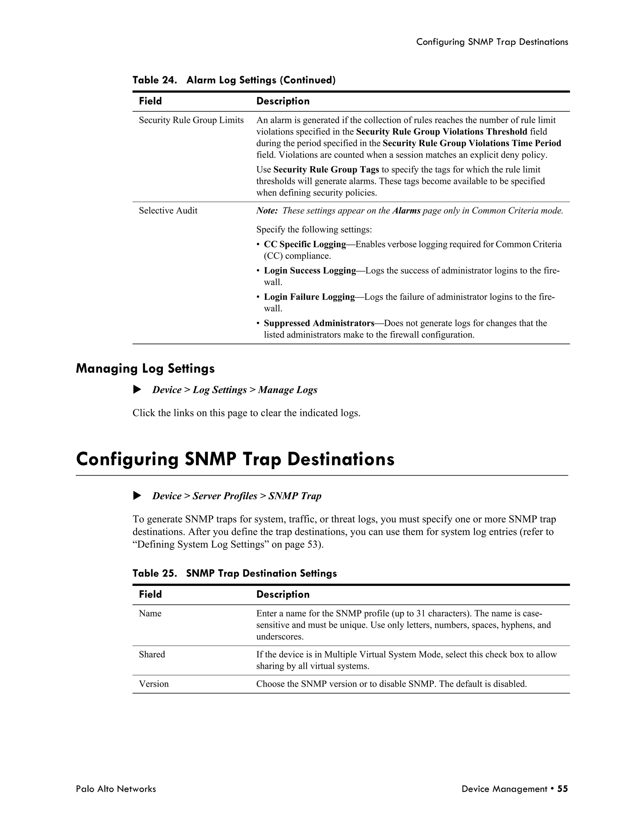Configuring SNMP Trap Destinations


            Table 24. Alarm Log Settings (Continued)
              Field                        Description
              Security Rule Group Limits   An alarm is generated if the collection of rules reaches the number of rule limit
                                           violations specified in the Security Rule Group Violations Threshold field
                                           during the period specified in the Security Rule Group Violations Time Period
                                           field. Violations are counted when a session matches an explicit deny policy.
                                           Use Security Rule Group Tags to specify the tags for which the rule limit
                                           thresholds will generate alarms. These tags become available to be specified
                                           when defining security policies.
              Selective Audit              Note: These settings appear on the Alarms page only in Common Criteria mode.

                                           Specify the following settings:
                                           • CC Specific Logging—Enables verbose logging required for Common Criteria
                                             (CC) compliance.
                                           • Login Success Logging—Logs the success of administrator logins to the fire-
                                             wall.
                                           • Login Failure Logging—Logs the failure of administrator logins to the fire-
                                             wall.
                                           • Suppressed Administrators—Does not generate logs for changes that the
                                             listed administrators make to the firewall configuration.


Managing Log Settings
            Device > Log Settings > Manage Logs

            Click the links on this page to clear the indicated logs.



Configuring SNMP Trap Destinations
            Device > Server Profiles > SNMP Trap

            To generate SNMP traps for system, traffic, or threat logs, you must specify one or more SNMP trap
            destinations. After you define the trap destinations, you can use them for system log entries (refer to
            “Defining System Log Settings” on page 53).

            Table 25. SNMP Trap Destination Settings
              Field                        Description
              Name                         Enter a name for the SNMP profile (up to 31 characters). The name is case-
                                           sensitive and must be unique. Use only letters, numbers, spaces, hyphens, and
                                           underscores.
              Shared                       If the device is in Multiple Virtual System Mode, select this check box to allow
                                           sharing by all virtual systems.
              Version                      Choose the SNMP version or to disable SNMP. The default is disabled.




Palo Alto Networks                                                                               Device Management • 55
 