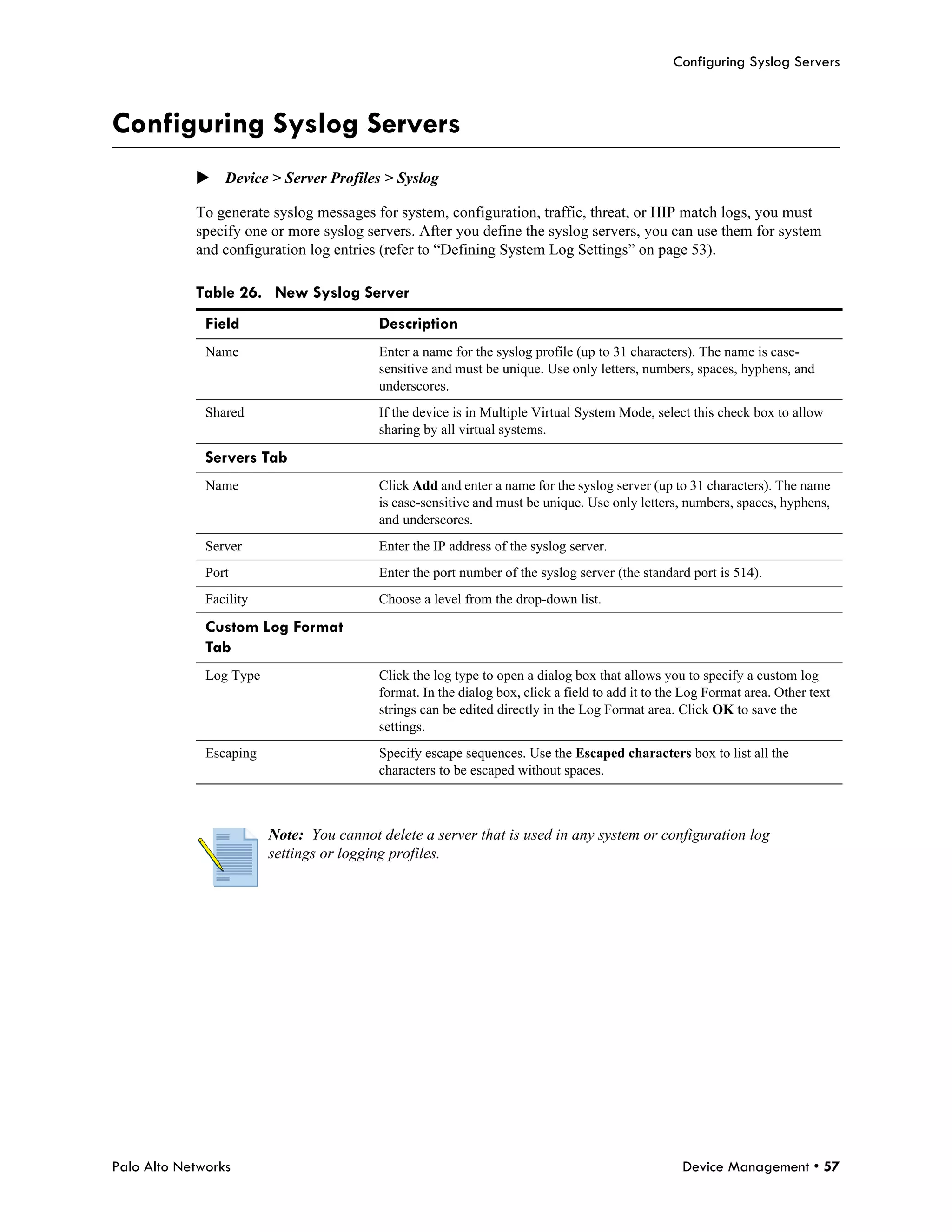Configuring Syslog Servers



Configuring Syslog Servers
            Device > Server Profiles > Syslog

            To generate syslog messages for system, configuration, traffic, threat, or HIP match logs, you must
            specify one or more syslog servers. After you define the syslog servers, you can use them for system
            and configuration log entries (refer to “Defining System Log Settings” on page 53).

            Table 26. New Syslog Server
              Field                       Description
              Name                        Enter a name for the syslog profile (up to 31 characters). The name is case-
                                          sensitive and must be unique. Use only letters, numbers, spaces, hyphens, and
                                          underscores.
              Shared                      If the device is in Multiple Virtual System Mode, select this check box to allow
                                          sharing by all virtual systems.

              Servers Tab
              Name                        Click Add and enter a name for the syslog server (up to 31 characters). The name
                                          is case-sensitive and must be unique. Use only letters, numbers, spaces, hyphens,
                                          and underscores.
              Server                      Enter the IP address of the syslog server.
              Port                        Enter the port number of the syslog server (the standard port is 514).
              Facility                    Choose a level from the drop-down list.

              Custom Log Format
              Tab
              Log Type                    Click the log type to open a dialog box that allows you to specify a custom log
                                          format. In the dialog box, click a field to add it to the Log Format area. Other text
                                          strings can be edited directly in the Log Format area. Click OK to save the
                                          settings.
              Escaping                    Specify escape sequences. Use the Escaped characters box to list all the
                                          characters to be escaped without spaces.



                         Note: You cannot delete a server that is used in any system or configuration log
                         settings or logging profiles.




Palo Alto Networks                                                                                 Device Management • 57
 