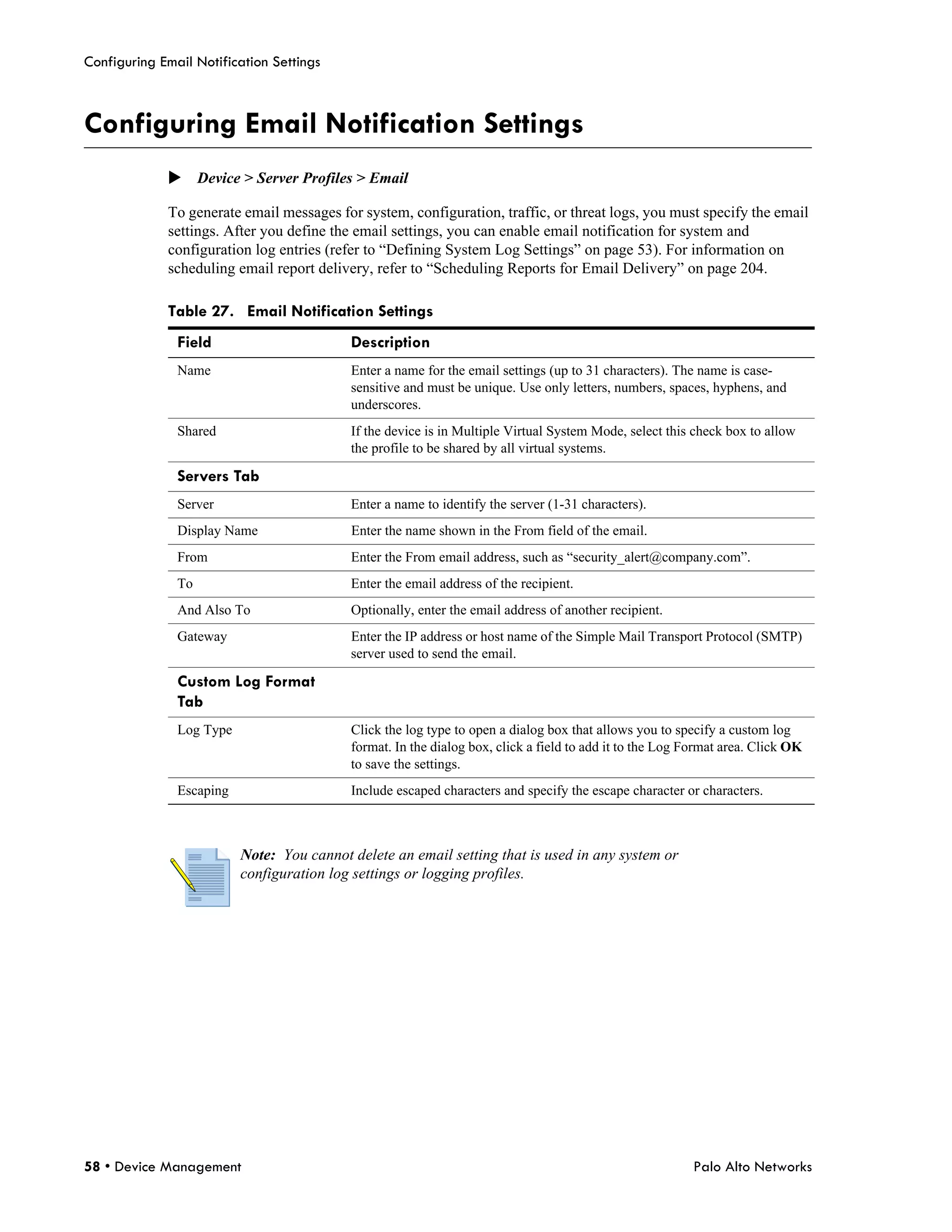 Configuring Email Notification Settings



Configuring Email Notification Settings
             Device > Server Profiles > Email

             To generate email messages for system, configuration, traffic, or threat logs, you must specify the email
             settings. After you define the email settings, you can enable email notification for system and
             configuration log entries (refer to “Defining System Log Settings” on page 53). For information on
             scheduling email report delivery, refer to “Scheduling Reports for Email Delivery” on page 204.

             Table 27. Email Notification Settings
               Field                       Description
               Name                        Enter a name for the email settings (up to 31 characters). The name is case-
                                           sensitive and must be unique. Use only letters, numbers, spaces, hyphens, and
                                           underscores.
               Shared                      If the device is in Multiple Virtual System Mode, select this check box to allow
                                           the profile to be shared by all virtual systems.

               Servers Tab
               Server                      Enter a name to identify the server (1-31 characters).
               Display Name                Enter the name shown in the From field of the email.
               From                        Enter the From email address, such as “security_alert@company.com”.
               To                          Enter the email address of the recipient.
               And Also To                 Optionally, enter the email address of another recipient.
               Gateway                     Enter the IP address or host name of the Simple Mail Transport Protocol (SMTP)
                                           server used to send the email.

               Custom Log Format
               Tab
               Log Type                    Click the log type to open a dialog box that allows you to specify a custom log
                                           format. In the dialog box, click a field to add it to the Log Format area. Click OK
                                           to save the settings.
               Escaping                    Include escaped characters and specify the escape character or characters.



                          Note: You cannot delete an email setting that is used in any system or
                          configuration log settings or logging profiles.




58 • Device Management                                                                                    Palo Alto Networks
 
