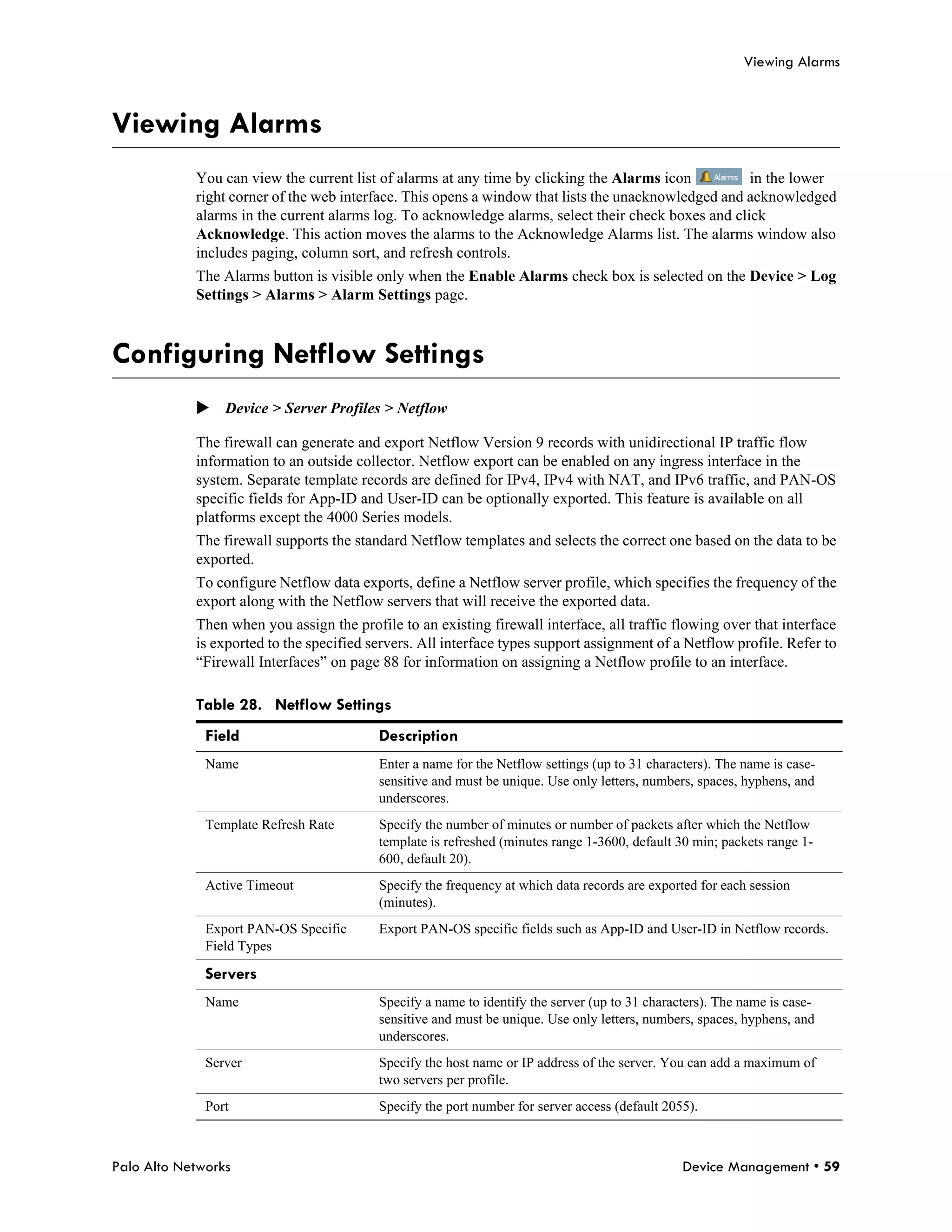 Viewing Alarms



Viewing Alarms
            You can view the current list of alarms at any time by clicking the Alarms icon          in the lower
            right corner of the web interface. This opens a window that lists the unacknowledged and acknowledged
            alarms in the current alarms log. To acknowledge alarms, select their check boxes and click
            Acknowledge. This action moves the alarms to the Acknowledge Alarms list. The alarms window also
            includes paging, column sort, and refresh controls.
            The Alarms button is visible only when the Enable Alarms check box is selected on the Device > Log
            Settings > Alarms > Alarm Settings page.



Configuring Netflow Settings
            Device > Server Profiles > Netflow

            The firewall can generate and export Netflow Version 9 records with unidirectional IP traffic flow
            information to an outside collector. Netflow export can be enabled on any ingress interface in the
            system. Separate template records are defined for IPv4, IPv4 with NAT, and IPv6 traffic, and PAN-OS
            specific fields for App-ID and User-ID can be optionally exported. This feature is available on all
            platforms except the 4000 Series models.
            The firewall supports the standard Netflow templates and selects the correct one based on the data to be
            exported.
            To configure Netflow data exports, define a Netflow server profile, which specifies the frequency of the
            export along with the Netflow servers that will receive the exported data.
            Then when you assign the profile to an existing firewall interface, all traffic flowing over that interface
            is exported to the specified servers. All interface types support assignment of a Netflow profile. Refer to
            “Firewall Interfaces” on page 88 for information on assigning a Netflow profile to an interface.

            Table 28. Netflow Settings
              Field                       Description
              Name                        Enter a name for the Netflow settings (up to 31 characters). The name is case-
                                          sensitive and must be unique. Use only letters, numbers, spaces, hyphens, and
                                          underscores.
              Template Refresh Rate       Specify the number of minutes or number of packets after which the Netflow
                                          template is refreshed (minutes range 1-3600, default 30 min; packets range 1-
                                          600, default 20).
              Active Timeout              Specify the frequency at which data records are exported for each session
                                          (minutes).
              Export PAN-OS Specific      Export PAN-OS specific fields such as App-ID and User-ID in Netflow records.
              Field Types

              Servers
              Name                        Specify a name to identify the server (up to 31 characters). The name is case-
                                          sensitive and must be unique. Use only letters, numbers, spaces, hyphens, and
                                          underscores.
              Server                      Specify the host name or IP address of the server. You can add a maximum of
                                          two servers per profile.
              Port                        Specify the port number for server access (default 2055).



Palo Alto Networks                                                                              Device Management • 59
 