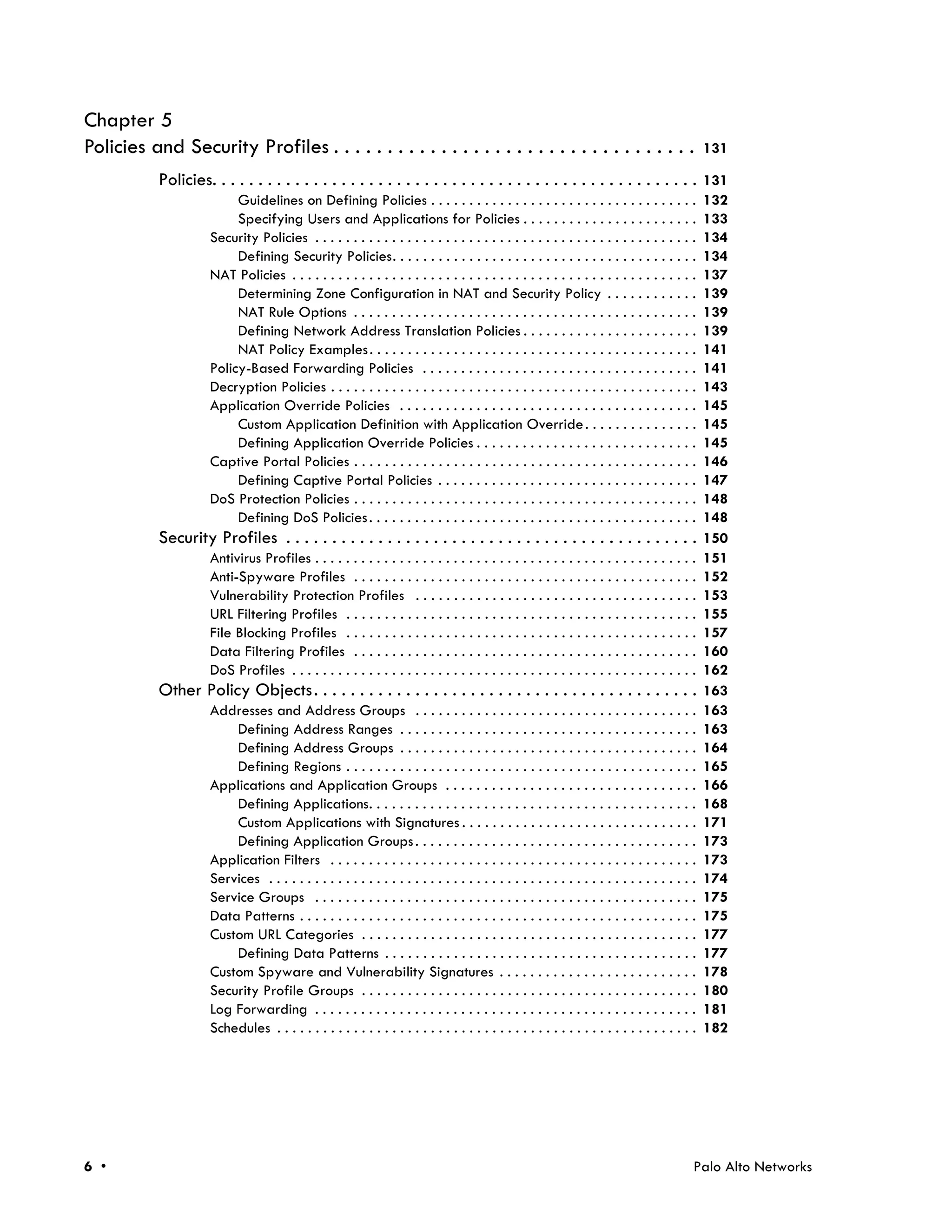 Chapter 5
Policies and Security Profiles . . . . . . . . . . . . . . . . . . . . . . . . . . . . . . . . . .                                              131

           Policies. . . . . . . . . . . . . . . . . . . . . . . . . . . . . . . . . . . . . . . . . . . . . . . . . . . . . 131
                          Guidelines on Defining Policies . . . . . . . . . . . . . . . . . . . . . . . . . . . . . . . . . . .                 132
                          Specifying Users and Applications for Policies . . . . . . . . . . . . . . . . . . . . . . .                          133
                     Security Policies . . . . . . . . . . . . . . . . . . . . . . . . . . . . . . . . . . . . . . . . . . . . . . . . . .      134
                          Defining Security Policies. . . . . . . . . . . . . . . . . . . . . . . . . . . . . . . . . . . . . . . .             134
                     NAT Policies . . . . . . . . . . . . . . . . . . . . . . . . . . . . . . . . . . . . . . . . . . . . . . . . . . . . .     137
                          Determining Zone Configuration in NAT and Security Policy . . . . . . . . . . . .                                     139
                          NAT Rule Options . . . . . . . . . . . . . . . . . . . . . . . . . . . . . . . . . . . . . . . . . . . . .            139
                          Defining Network Address Translation Policies . . . . . . . . . . . . . . . . . . . . . . .                           139
                          NAT Policy Examples . . . . . . . . . . . . . . . . . . . . . . . . . . . . . . . . . . . . . . . . . . .             141
                     Policy-Based Forwarding Policies . . . . . . . . . . . . . . . . . . . . . . . . . . . . . . . . . . . .                   141
                     Decryption Policies . . . . . . . . . . . . . . . . . . . . . . . . . . . . . . . . . . . . . . . . . . . . . . . .        143
                     Application Override Policies . . . . . . . . . . . . . . . . . . . . . . . . . . . . . . . . . . . . . . .                145
                          Custom Application Definition with Application Override . . . . . . . . . . . . . . .                                 145
                          Defining Application Override Policies . . . . . . . . . . . . . . . . . . . . . . . . . . . . .                      145
                     Captive Portal Policies . . . . . . . . . . . . . . . . . . . . . . . . . . . . . . . . . . . . . . . . . . . . .          146
                          Defining Captive Portal Policies . . . . . . . . . . . . . . . . . . . . . . . . . . . . . . . . . .                  147
                     DoS Protection Policies . . . . . . . . . . . . . . . . . . . . . . . . . . . . . . . . . . . . . . . . . . . . .          148
                          Defining DoS Policies . . . . . . . . . . . . . . . . . . . . . . . . . . . . . . . . . . . . . . . . . . .           148
           Security Profiles . . . . . . . . . . . . . . . . . . . . . . . . . . . . . . . . . . . . . . . . . . . . .                          150
                     Antivirus Profiles . . . . . . . . . . . . . . . . . . . . . . . . . . . . . . . . . . . . . . . . . . . . . . . . . .     151
                     Anti-Spyware Profiles . . . . . . . . . . . . . . . . . . . . . . . . . . . . . . . . . . . . . . . . . . . . .            152
                     Vulnerability Protection Profiles . . . . . . . . . . . . . . . . . . . . . . . . . . . . . . . . . . . . .                153
                     URL Filtering Profiles . . . . . . . . . . . . . . . . . . . . . . . . . . . . . . . . . . . . . . . . . . . . . .         155
                     File Blocking Profiles . . . . . . . . . . . . . . . . . . . . . . . . . . . . . . . . . . . . . . . . . . . . . .         157
                     Data Filtering Profiles . . . . . . . . . . . . . . . . . . . . . . . . . . . . . . . . . . . . . . . . . . . . .          160
                     DoS Profiles . . . . . . . . . . . . . . . . . . . . . . . . . . . . . . . . . . . . . . . . . . . . . . . . . . . . .     162
           Other Policy Objects . . . . . . . . . . . . . . . . . . . . . . . . . . . . . . . . . . . . . . . . . .                             163
                     Addresses and Address Groups . . . . . . . . . . . . . . . . . . . . . . . . . . . . . . . . . . . . .                     163
                         Defining Address Ranges . . . . . . . . . . . . . . . . . . . . . . . . . . . . . . . . . . . . . . .                  163
                         Defining Address Groups . . . . . . . . . . . . . . . . . . . . . . . . . . . . . . . . . . . . . . .                  164
                         Defining Regions . . . . . . . . . . . . . . . . . . . . . . . . . . . . . . . . . . . . . . . . . . . . . .           165
                     Applications and Application Groups . . . . . . . . . . . . . . . . . . . . . . . . . . . . . . . . .                      166
                         Defining Applications. . . . . . . . . . . . . . . . . . . . . . . . . . . . . . . . . . . . . . . . . . .             168
                         Custom Applications with Signatures . . . . . . . . . . . . . . . . . . . . . . . . . . . . . . .                      171
                         Defining Application Groups . . . . . . . . . . . . . . . . . . . . . . . . . . . . . . . . . . . . .                  173
                     Application Filters . . . . . . . . . . . . . . . . . . . . . . . . . . . . . . . . . . . . . . . . . . . . . . . .        173
                     Services . . . . . . . . . . . . . . . . . . . . . . . . . . . . . . . . . . . . . . . . . . . . . . . . . . . . . . . .   174
                     Service Groups . . . . . . . . . . . . . . . . . . . . . . . . . . . . . . . . . . . . . . . . . . . . . . . . . .         175
                     Data Patterns . . . . . . . . . . . . . . . . . . . . . . . . . . . . . . . . . . . . . . . . . . . . . . . . . . . .      175
                     Custom URL Categories . . . . . . . . . . . . . . . . . . . . . . . . . . . . . . . . . . . . . . . . . . . .              177
                         Defining Data Patterns . . . . . . . . . . . . . . . . . . . . . . . . . . . . . . . . . . . . . . . . .               177
                     Custom Spyware and Vulnerability Signatures . . . . . . . . . . . . . . . . . . . . . . . . . .                            178
                     Security Profile Groups . . . . . . . . . . . . . . . . . . . . . . . . . . . . . . . . . . . . . . . . . . . .            180
                     Log Forwarding . . . . . . . . . . . . . . . . . . . . . . . . . . . . . . . . . . . . . . . . . . . . . . . . . .         181
                     Schedules . . . . . . . . . . . . . . . . . . . . . . . . . . . . . . . . . . . . . . . . . . . . . . . . . . . . . . .    182




6 •                                                                                                                                         Palo Alto Networks
 