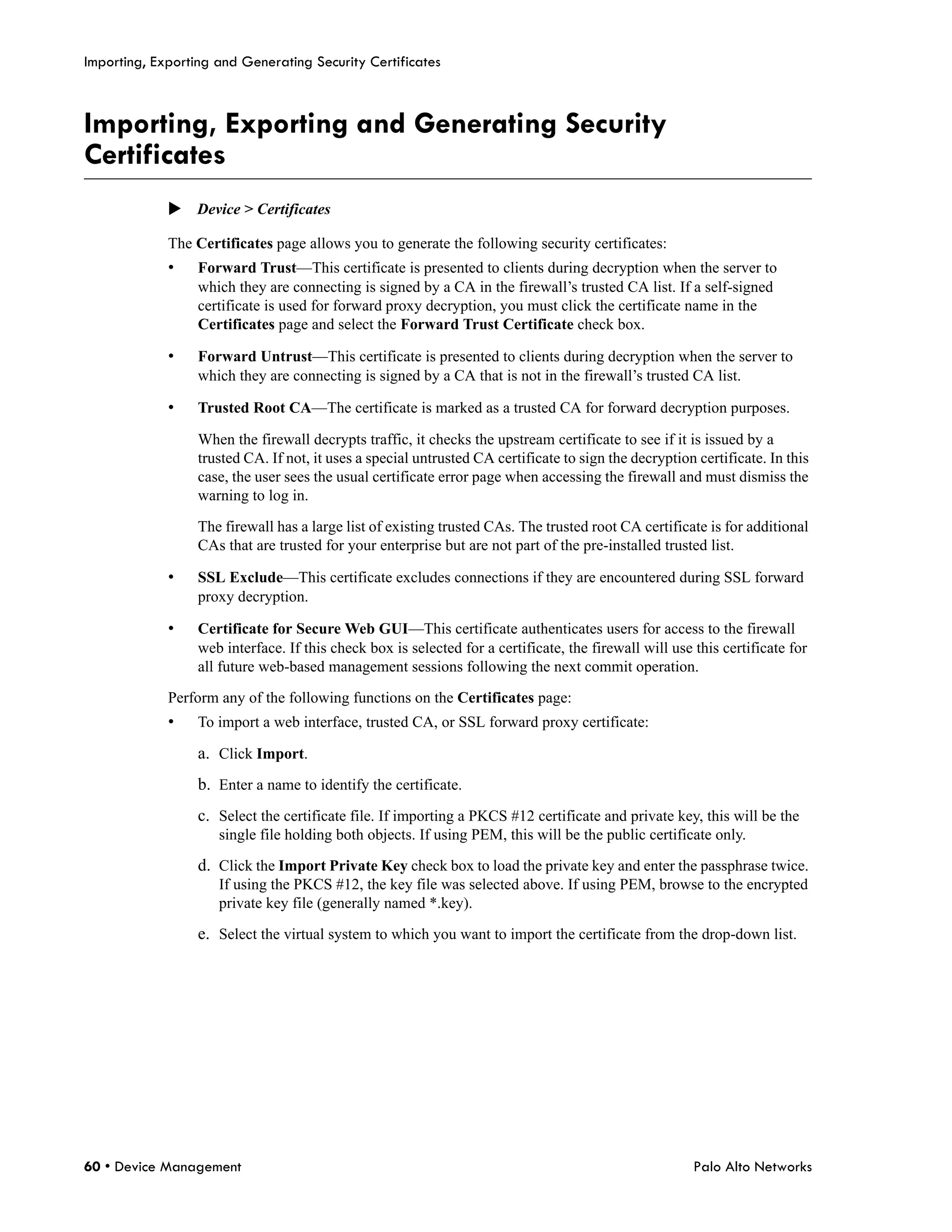 Importing, Exporting and Generating Security Certificates



Importing, Exporting and Generating Security
Certificates
             Device > Certificates

             The Certificates page allows you to generate the following security certificates:
             •    Forward Trust—This certificate is presented to clients during decryption when the server to
                  which they are connecting is signed by a CA in the firewall’s trusted CA list. If a self-signed
                  certificate is used for forward proxy decryption, you must click the certificate name in the
                  Certificates page and select the Forward Trust Certificate check box.

             •    Forward Untrust—This certificate is presented to clients during decryption when the server to
                  which they are connecting is signed by a CA that is not in the firewall’s trusted CA list.

             •    Trusted Root CA—The certificate is marked as a trusted CA for forward decryption purposes.

                  When the firewall decrypts traffic, it checks the upstream certificate to see if it is issued by a
                  trusted CA. If not, it uses a special untrusted CA certificate to sign the decryption certificate. In this
                  case, the user sees the usual certificate error page when accessing the firewall and must dismiss the
                  warning to log in.

                  The firewall has a large list of existing trusted CAs. The trusted root CA certificate is for additional
                  CAs that are trusted for your enterprise but are not part of the pre-installed trusted list.

             •    SSL Exclude—This certificate excludes connections if they are encountered during SSL forward
                  proxy decryption.

             •    Certificate for Secure Web GUI—This certificate authenticates users for access to the firewall
                  web interface. If this check box is selected for a certificate, the firewall will use this certificate for
                  all future web-based management sessions following the next commit operation.

             Perform any of the following functions on the Certificates page:
             •    To import a web interface, trusted CA, or SSL forward proxy certificate:

                  a. Click Import.
                  b. Enter a name to identify the certificate.
                  c. Select the certificate file. If importing a PKCS #12 certificate and private key, this will be the
                     single file holding both objects. If using PEM, this will be the public certificate only.

                  d. Click the Import Private Key check box to load the private key and enter the passphrase twice.
                     If using the PKCS #12, the key file was selected above. If using PEM, browse to the encrypted
                     private key file (generally named *.key).

                  e. Select the virtual system to which you want to import the certificate from the drop-down list.




60 • Device Management                                                                                  Palo Alto Networks
 