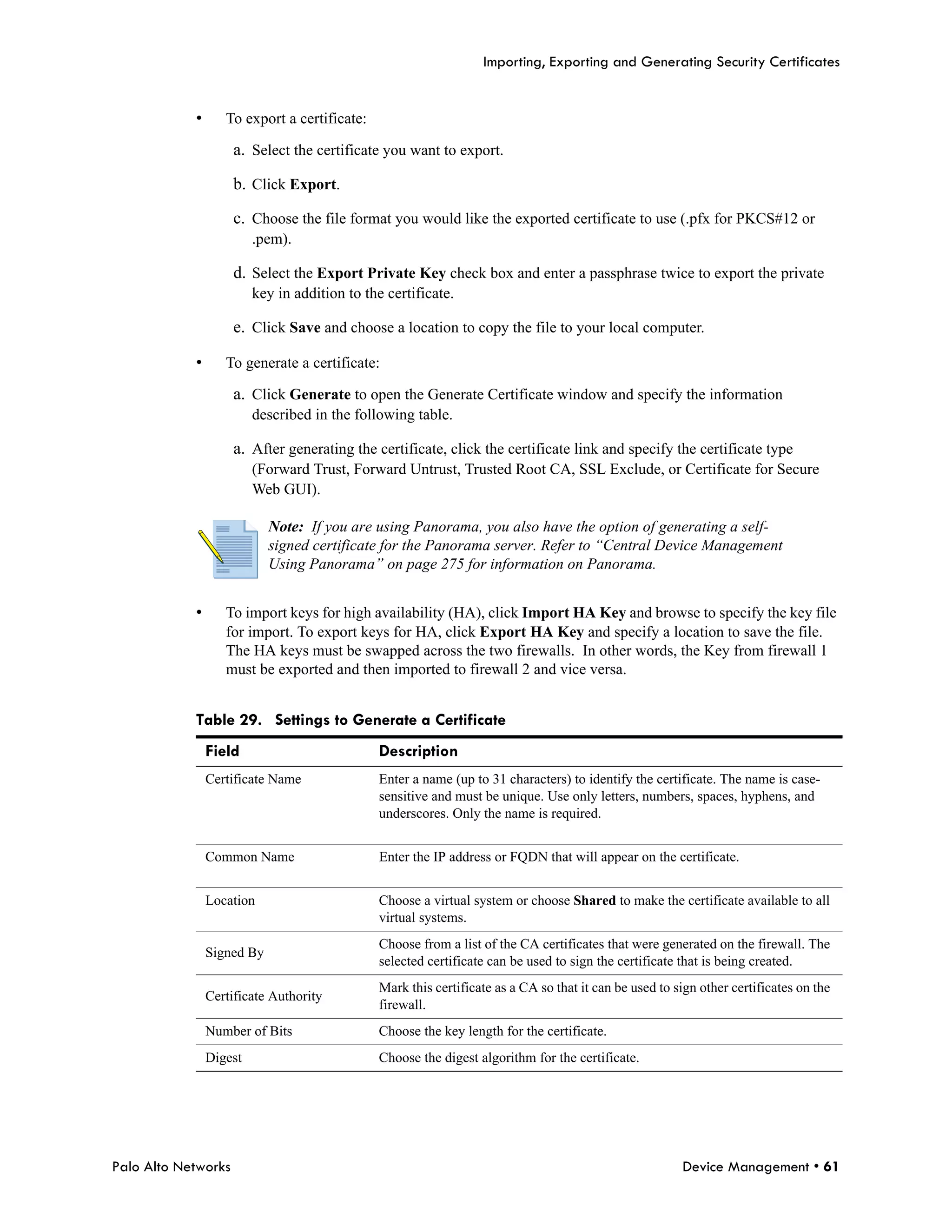 Importing, Exporting and Generating Security Certificates


            •      To export a certificate:

                     a. Select the certificate you want to export.

                     b. Click Export.

                     c. Choose the file format you would like the exported certificate to use (.pfx for PKCS#12 or
                         .pem).

                     d. Select the Export Private Key check box and enter a passphrase twice to export the private
                         key in addition to the certificate.

                     e. Click Save and choose a location to copy the file to your local computer.

            •      To generate a certificate:

                     a. Click Generate to open the Generate Certificate window and specify the information
                         described in the following table.

                     a. After generating the certificate, click the certificate link and specify the certificate type
                         (Forward Trust, Forward Untrust, Trusted Root CA, SSL Exclude, or Certificate for Secure
                         Web GUI).

                            Note: If you are using Panorama, you also have the option of generating a self-
                            signed certificate for the Panorama server. Refer to “Central Device Management
                            Using Panorama” on page 275 for information on Panorama.


            •      To import keys for high availability (HA), click Import HA Key and browse to specify the key file
                   for import. To export keys for HA, click Export HA Key and specify a location to save the file.
                   The HA keys must be swapped across the two firewalls. In other words, the Key from firewall 1
                   must be exported and then imported to firewall 2 and vice versa.


            Table 29. Settings to Generate a Certificate
                Field                          Description
                Certificate Name              Enter a name (up to 31 characters) to identify the certificate. The name is case-
                                              sensitive and must be unique. Use only letters, numbers, spaces, hyphens, and
                                              underscores. Only the name is required.


                Common Name                    Enter the IP address or FQDN that will appear on the certificate.


                Location                      Choose a virtual system or choose Shared to make the certificate available to all
                                              virtual systems.
                                              Choose from a list of the CA certificates that were generated on the firewall. The
                Signed By
                                              selected certificate can be used to sign the certificate that is being created.
                                              Mark this certificate as a CA so that it can be used to sign other certificates on the
                Certificate Authority
                                              firewall.
                Number of Bits                Choose the key length for the certificate.
                Digest                        Choose the digest algorithm for the certificate.




Palo Alto Networks                                                                                     Device Management • 61
 