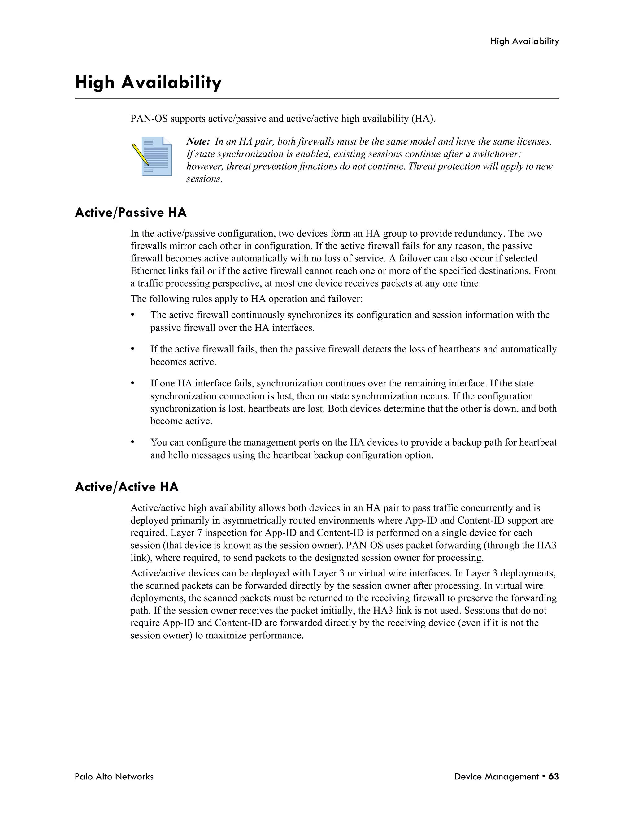 High Availability



High Availability
            PAN-OS supports active/passive and active/active high availability (HA).

                          Note: In an HA pair, both firewalls must be the same model and have the same licenses.
                          If state synchronization is enabled, existing sessions continue after a switchover;
                          however, threat prevention functions do not continue. Threat protection will apply to new
                          sessions.


Active/Passive HA
            In the active/passive configuration, two devices form an HA group to provide redundancy. The two
            firewalls mirror each other in configuration. If the active firewall fails for any reason, the passive
            firewall becomes active automatically with no loss of service. A failover can also occur if selected
            Ethernet links fail or if the active firewall cannot reach one or more of the specified destinations. From
            a traffic processing perspective, at most one device receives packets at any one time.
            The following rules apply to HA operation and failover:
            •    The active firewall continuously synchronizes its configuration and session information with the
                 passive firewall over the HA interfaces.

            •    If the active firewall fails, then the passive firewall detects the loss of heartbeats and automatically
                 becomes active.

            •    If one HA interface fails, synchronization continues over the remaining interface. If the state
                 synchronization connection is lost, then no state synchronization occurs. If the configuration
                 synchronization is lost, heartbeats are lost. Both devices determine that the other is down, and both
                 become active.

            •    You can configure the management ports on the HA devices to provide a backup path for heartbeat
                 and hello messages using the heartbeat backup configuration option.


Active/Active HA
            Active/active high availability allows both devices in an HA pair to pass traffic concurrently and is
            deployed primarily in asymmetrically routed environments where App-ID and Content-ID support are
            required. Layer 7 inspection for App-ID and Content-ID is performed on a single device for each
            session (that device is known as the session owner). PAN-OS uses packet forwarding (through the HA3
            link), where required, to send packets to the designated session owner for processing.
            Active/active devices can be deployed with Layer 3 or virtual wire interfaces. In Layer 3 deployments,
            the scanned packets can be forwarded directly by the session owner after processing. In virtual wire
            deployments, the scanned packets must be returned to the receiving firewall to preserve the forwarding
            path. If the session owner receives the packet initially, the HA3 link is not used. Sessions that do not
            require App-ID and Content-ID are forwarded directly by the receiving device (even if it is not the
            session owner) to maximize performance.




Palo Alto Networks                                                                            Device Management • 63
 