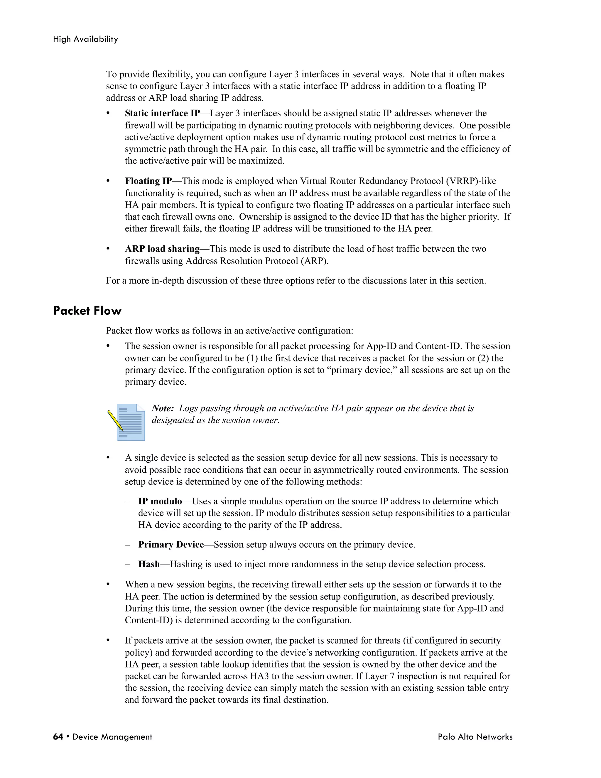 High Availability


             To provide flexibility, you can configure Layer 3 interfaces in several ways. Note that it often makes
             sense to configure Layer 3 interfaces with a static interface IP address in addition to a floating IP
             address or ARP load sharing IP address.
             •      Static interface IP—Layer 3 interfaces should be assigned static IP addresses whenever the
                    firewall will be participating in dynamic routing protocols with neighboring devices. One possible
                    active/active deployment option makes use of dynamic routing protocol cost metrics to force a
                    symmetric path through the HA pair. In this case, all traffic will be symmetric and the efficiency of
                    the active/active pair will be maximized.

             •      Floating IP—This mode is employed when Virtual Router Redundancy Protocol (VRRP)-like
                    functionality is required, such as when an IP address must be available regardless of the state of the
                    HA pair members. It is typical to configure two floating IP addresses on a particular interface such
                    that each firewall owns one. Ownership is assigned to the device ID that has the higher priority. If
                    either firewall fails, the floating IP address will be transitioned to the HA peer.

             •      ARP load sharing—This mode is used to distribute the load of host traffic between the two
                    firewalls using Address Resolution Protocol (ARP).

             For a more in-depth discussion of these three options refer to the discussions later in this section.


Packet Flow
             Packet flow works as follows in an active/active configuration:
             •      The session owner is responsible for all packet processing for App-ID and Content-ID. The session
                    owner can be configured to be (1) the first device that receives a packet for the session or (2) the
                    primary device. If the configuration option is set to “primary device,” all sessions are set up on the
                    primary device.

                           Note: Logs passing through an active/active HA pair appear on the device that is
                           designated as the session owner.


             •      A single device is selected as the session setup device for all new sessions. This is necessary to
                    avoid possible race conditions that can occur in asymmetrically routed environments. The session
                    setup device is determined by one of the following methods:

                    – IP modulo—Uses a simple modulus operation on the source IP address to determine which
                      device will set up the session. IP modulo distributes session setup responsibilities to a particular
                      HA device according to the parity of the IP address.

                    – Primary Device—Session setup always occurs on the primary device.

                    – Hash—Hashing is used to inject more randomness in the setup device selection process.

             •      When a new session begins, the receiving firewall either sets up the session or forwards it to the
                    HA peer. The action is determined by the session setup configuration, as described previously.
                    During this time, the session owner (the device responsible for maintaining state for App-ID and
                    Content-ID) is determined according to the configuration.

             •      If packets arrive at the session owner, the packet is scanned for threats (if configured in security
                    policy) and forwarded according to the device’s networking configuration. If packets arrive at the
                    HA peer, a session table lookup identifies that the session is owned by the other device and the
                    packet can be forwarded across HA3 to the session owner. If Layer 7 inspection is not required for
                    the session, the receiving device can simply match the session with an existing session table entry
                    and forward the packet towards its final destination.


64 • Device Management                                                                                Palo Alto Networks
 
