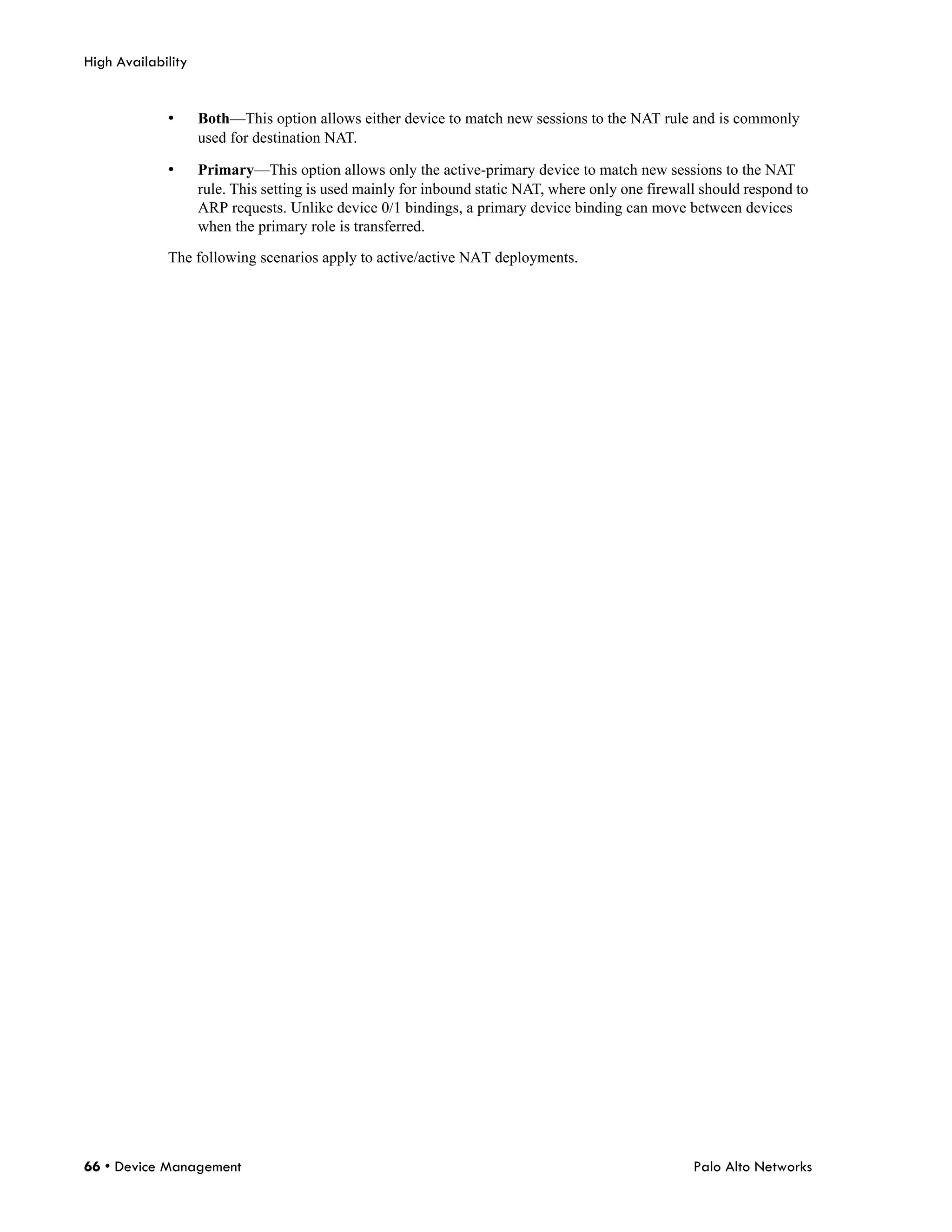 High Availability


             •      Both—This option allows either device to match new sessions to the NAT rule and is commonly
                    used for destination NAT.

             •      Primary—This option allows only the active-primary device to match new sessions to the NAT
                    rule. This setting is used mainly for inbound static NAT, where only one firewall should respond to
                    ARP requests. Unlike device 0/1 bindings, a primary device binding can move between devices
                    when the primary role is transferred.

             The following scenarios apply to active/active NAT deployments.




66 • Device Management                                                                              Palo Alto Networks
 