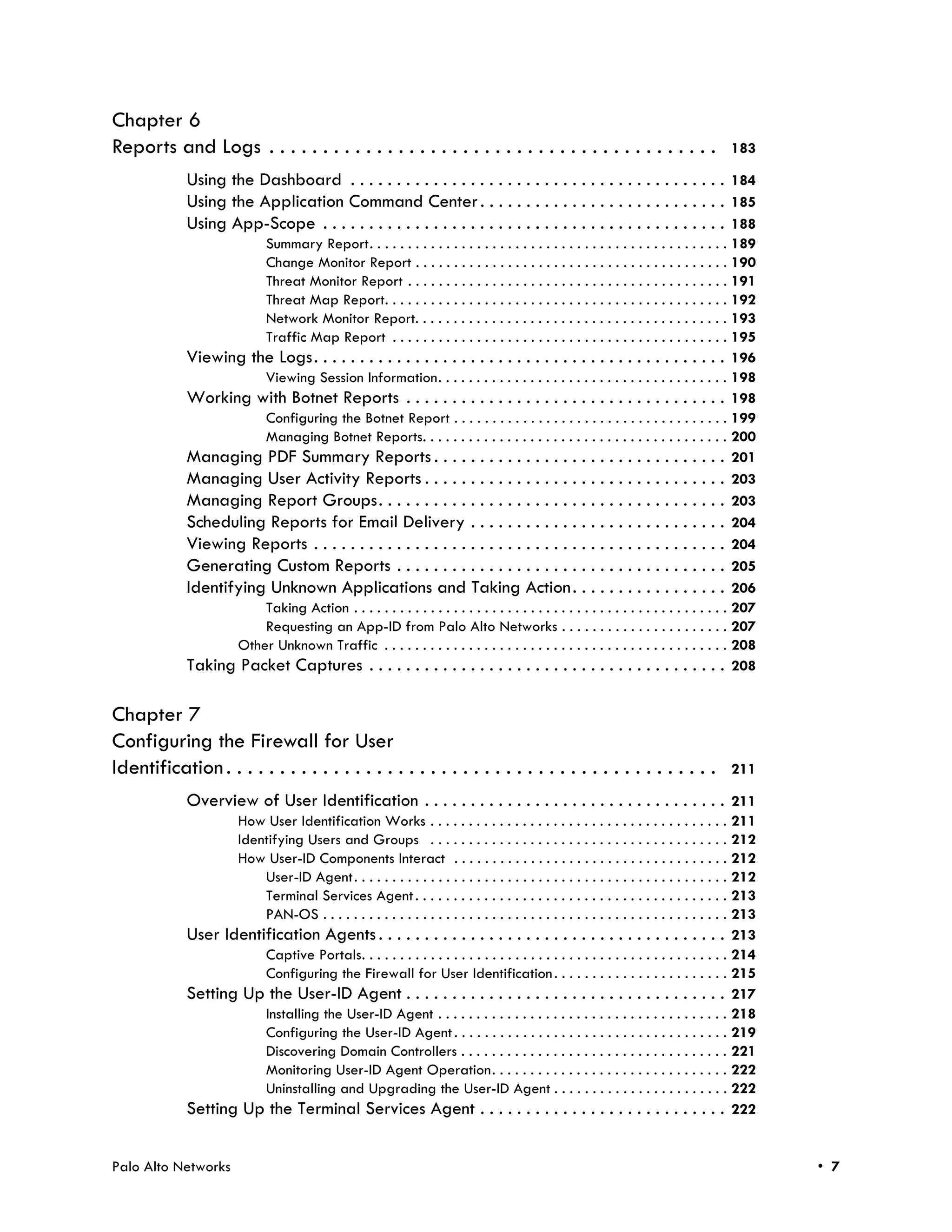 Chapter 6
Reports and Logs . . . . . . . . . . . . . . . . . . . . . . . . . . . . . . . . . . . . . . . . . .                                  183

             Using the Dashboard . . . . . . . . . . . . . . . . . . . . . . . . . . . . . . . . . . . . . . . . . 184
             Using the Application Command Center . . . . . . . . . . . . . . . . . . . . . . . . . . . 185
             Using App-Scope . . . . . . . . . . . . . . . . . . . . . . . . . . . . . . . . . . . . . . . . . . . . 188
                        Summary Report. . . . . . . . . . . . . . . . . . . . . . . . . . . . . . . . . . . . . . . . . . . . . . . 189
                        Change Monitor Report . . . . . . . . . . . . . . . . . . . . . . . . . . . . . . . . . . . . . . . . . 190
                        Threat Monitor Report . . . . . . . . . . . . . . . . . . . . . . . . . . . . . . . . . . . . . . . . . . 191
                        Threat Map Report. . . . . . . . . . . . . . . . . . . . . . . . . . . . . . . . . . . . . . . . . . . . . 192
                        Network Monitor Report. . . . . . . . . . . . . . . . . . . . . . . . . . . . . . . . . . . . . . . . . 193
                        Traffic Map Report . . . . . . . . . . . . . . . . . . . . . . . . . . . . . . . . . . . . . . . . . . . . 195
             Viewing the Logs. . . . . . . . . . . . . . . . . . . . . . . . . . . . . . . . . . . . . . . . . . . . . 196
                        Viewing Session Information. . . . . . . . . . . . . . . . . . . . . . . . . . . . . . . . . . . . . . 198
             Working with Botnet Reports . . . . . . . . . . . . . . . . . . . . . . . . . . . . . . . . . . . 198
                        Configuring the Botnet Report . . . . . . . . . . . . . . . . . . . . . . . . . . . . . . . . . . . . 199
                        Managing Botnet Reports. . . . . . . . . . . . . . . . . . . . . . . . . . . . . . . . . . . . . . . . 200
             Managing PDF Summary Reports . . . . . . . . . . . . . . . . . . . . . . . . . . . . . . . . 201
             Managing User Activity Reports . . . . . . . . . . . . . . . . . . . . . . . . . . . . . . . . . 203
             Managing Report Groups. . . . . . . . . . . . . . . . . . . . . . . . . . . . . . . . . . . . . . 203
             Scheduling Reports for Email Delivery . . . . . . . . . . . . . . . . . . . . . . . . . . . . 204
             Viewing Reports . . . . . . . . . . . . . . . . . . . . . . . . . . . . . . . . . . . . . . . . . . . . . 204
             Generating Custom Reports . . . . . . . . . . . . . . . . . . . . . . . . . . . . . . . . . . . . 205
             Identifying Unknown Applications and Taking Action . . . . . . . . . . . . . . . . . 206
                        Taking Action . . . . . . . . . . . . . . . . . . . . . . . . . . . . . . . . . . . . . . . . . . . . . . . . . 207
                        Requesting an App-ID from Palo Alto Networks . . . . . . . . . . . . . . . . . . . . . . 207
                    Other Unknown Traffic . . . . . . . . . . . . . . . . . . . . . . . . . . . . . . . . . . . . . . . . . . . . . 208
             Taking Packet Captures . . . . . . . . . . . . . . . . . . . . . . . . . . . . . . . . . . . . . . . 208

Chapter 7
Configuring the Firewall for User
Identification . . . . . . . . . . . . . . . . . . . . . . . . . . . . . . . . . . . . . . . . . . . . . .                            211

             Overview of User Identification . . . . . . . . . . . . . . . . . . . . . . . . . . . . . . . . . 211
                    How User Identification Works . . . . . . . . . . . . . . . . . . . . . . . . . . . . . . . . . . . . . . . 211
                    Identifying Users and Groups . . . . . . . . . . . . . . . . . . . . . . . . . . . . . . . . . . . . . . . 212
                    How User-ID Components Interact . . . . . . . . . . . . . . . . . . . . . . . . . . . . . . . . . . . . 212
                        User-ID Agent. . . . . . . . . . . . . . . . . . . . . . . . . . . . . . . . . . . . . . . . . . . . . . . . . 212
                        Terminal Services Agent . . . . . . . . . . . . . . . . . . . . . . . . . . . . . . . . . . . . . . . . . 213
                        PAN-OS . . . . . . . . . . . . . . . . . . . . . . . . . . . . . . . . . . . . . . . . . . . . . . . . . . . . . 213
             User Identification Agents . . . . . . . . . . . . . . . . . . . . . . . . . . . . . . . . . . . . . . 213
                        Captive Portals. . . . . . . . . . . . . . . . . . . . . . . . . . . . . . . . . . . . . . . . . . . . . . . . 214
                        Configuring the Firewall for User Identification . . . . . . . . . . . . . . . . . . . . . . . 215
             Setting Up the User-ID Agent . . . . . . . . . . . . . . . . . . . . . . . . . . . . . . . . . . . 217
                        Installing the User-ID Agent . . . . . . . . . . . . . . . . . . . . . . . . . . . . . . . . . . . . . . 218
                        Configuring the User-ID Agent . . . . . . . . . . . . . . . . . . . . . . . . . . . . . . . . . . . . 219
                        Discovering Domain Controllers . . . . . . . . . . . . . . . . . . . . . . . . . . . . . . . . . . . 221
                        Monitoring User-ID Agent Operation. . . . . . . . . . . . . . . . . . . . . . . . . . . . . . . 222
                        Uninstalling and Upgrading the User-ID Agent . . . . . . . . . . . . . . . . . . . . . . . 222
             Setting Up the Terminal Services Agent . . . . . . . . . . . . . . . . . . . . . . . . . . . 222


Palo Alto Networks                                                                                                                             • 7
 