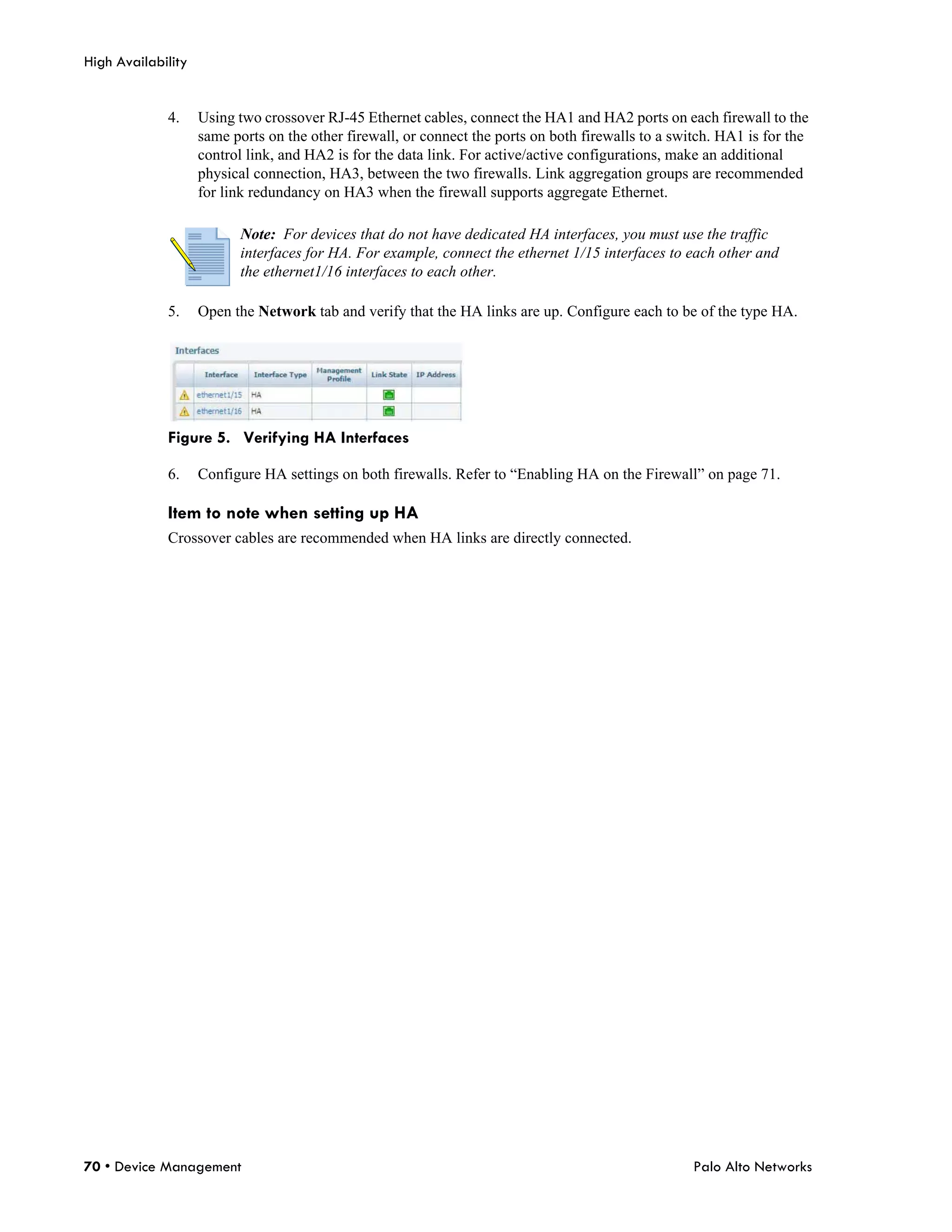 High Availability


             4.     Using two crossover RJ-45 Ethernet cables, connect the HA1 and HA2 ports on each firewall to the
                    same ports on the other firewall, or connect the ports on both firewalls to a switch. HA1 is for the
                    control link, and HA2 is for the data link. For active/active configurations, make an additional
                    physical connection, HA3, between the two firewalls. Link aggregation groups are recommended
                    for link redundancy on HA3 when the firewall supports aggregate Ethernet.

                          Note: For devices that do not have dedicated HA interfaces, you must use the traffic
                          interfaces for HA. For example, connect the ethernet 1/15 interfaces to each other and
                          the ethernet1/16 interfaces to each other.

             5.     Open the Network tab and verify that the HA links are up. Configure each to be of the type HA.




             Figure 5. Verifying HA Interfaces

             6.     Configure HA settings on both firewalls. Refer to “Enabling HA on the Firewall” on page 71.

             Item to note when setting up HA
             Crossover cables are recommended when HA links are directly connected.




70 • Device Management                                                                               Palo Alto Networks
 