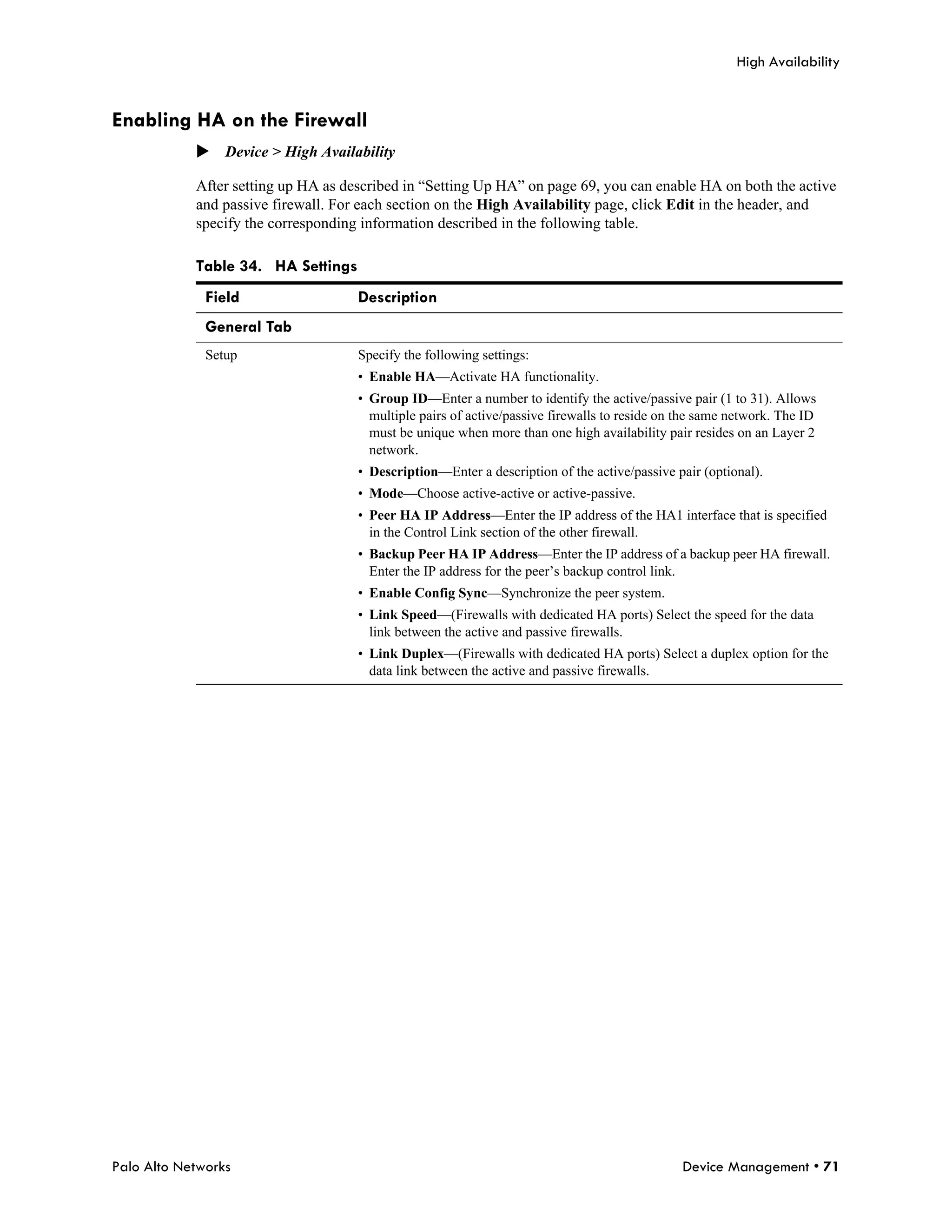High Availability


Enabling HA on the Firewall
            Device > High Availability

            After setting up HA as described in “Setting Up HA” on page 69, you can enable HA on both the active
            and passive firewall. For each section on the High Availability page, click Edit in the header, and
            specify the corresponding information described in the following table.

            Table 34. HA Settings
              Field                  Description
              General Tab
              Setup                  Specify the following settings:
                                     • Enable HA—Activate HA functionality.
                                     • Group ID—Enter a number to identify the active/passive pair (1 to 31). Allows
                                       multiple pairs of active/passive firewalls to reside on the same network. The ID
                                       must be unique when more than one high availability pair resides on an Layer 2
                                       network.
                                     • Description—Enter a description of the active/passive pair (optional).
                                     • Mode—Choose active-active or active-passive.
                                     • Peer HA IP Address—Enter the IP address of the HA1 interface that is specified
                                       in the Control Link section of the other firewall.
                                     • Backup Peer HA IP Address—Enter the IP address of a backup peer HA firewall.
                                       Enter the IP address for the peer’s backup control link.
                                     • Enable Config Sync—Synchronize the peer system.
                                     • Link Speed—(Firewalls with dedicated HA ports) Select the speed for the data
                                       link between the active and passive firewalls.
                                     • Link Duplex—(Firewalls with dedicated HA ports) Select a duplex option for the
                                       data link between the active and passive firewalls.




Palo Alto Networks                                                                             Device Management • 71
 