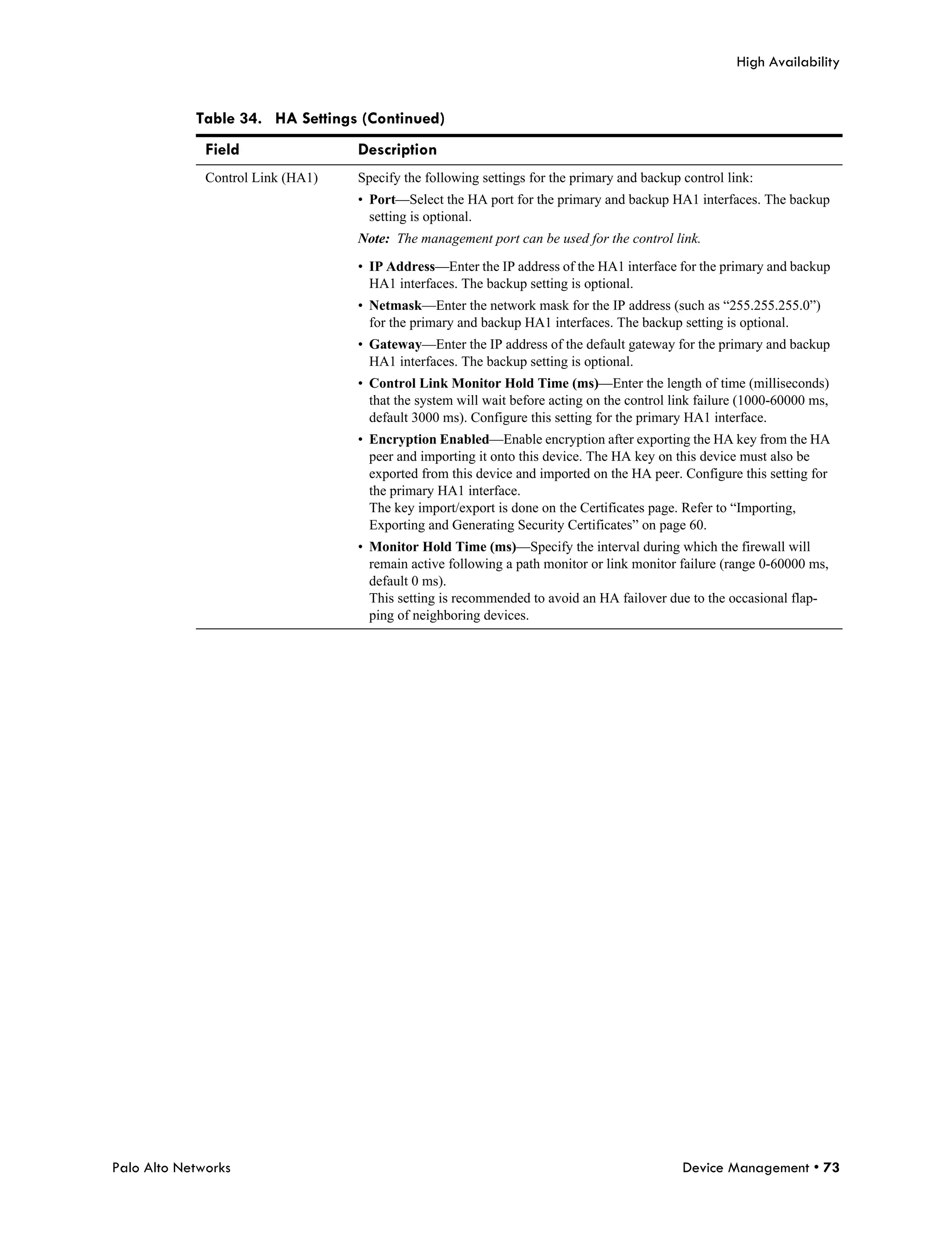High Availability


            Table 34. HA Settings (Continued)
              Field                Description
              Control Link (HA1)   Specify the following settings for the primary and backup control link:
                                   • Port—Select the HA port for the primary and backup HA1 interfaces. The backup
                                     setting is optional.
                                   Note: The management port can be used for the control link.

                                   • IP Address—Enter the IP address of the HA1 interface for the primary and backup
                                     HA1 interfaces. The backup setting is optional.
                                   • Netmask—Enter the network mask for the IP address (such as “255.255.255.0”)
                                     for the primary and backup HA1 interfaces. The backup setting is optional.
                                   • Gateway—Enter the IP address of the default gateway for the primary and backup
                                     HA1 interfaces. The backup setting is optional.
                                   • Control Link Monitor Hold Time (ms)—Enter the length of time (milliseconds)
                                     that the system will wait before acting on the control link failure (1000-60000 ms,
                                     default 3000 ms). Configure this setting for the primary HA1 interface.
                                   • Encryption Enabled—Enable encryption after exporting the HA key from the HA
                                     peer and importing it onto this device. The HA key on this device must also be
                                     exported from this device and imported on the HA peer. Configure this setting for
                                     the primary HA1 interface.
                                     The key import/export is done on the Certificates page. Refer to “Importing,
                                     Exporting and Generating Security Certificates” on page 60.
                                   • Monitor Hold Time (ms)—Specify the interval during which the firewall will
                                     remain active following a path monitor or link monitor failure (range 0-60000 ms,
                                     default 0 ms).
                                     This setting is recommended to avoid an HA failover due to the occasional flap-
                                     ping of neighboring devices.




Palo Alto Networks                                                                           Device Management • 73
 