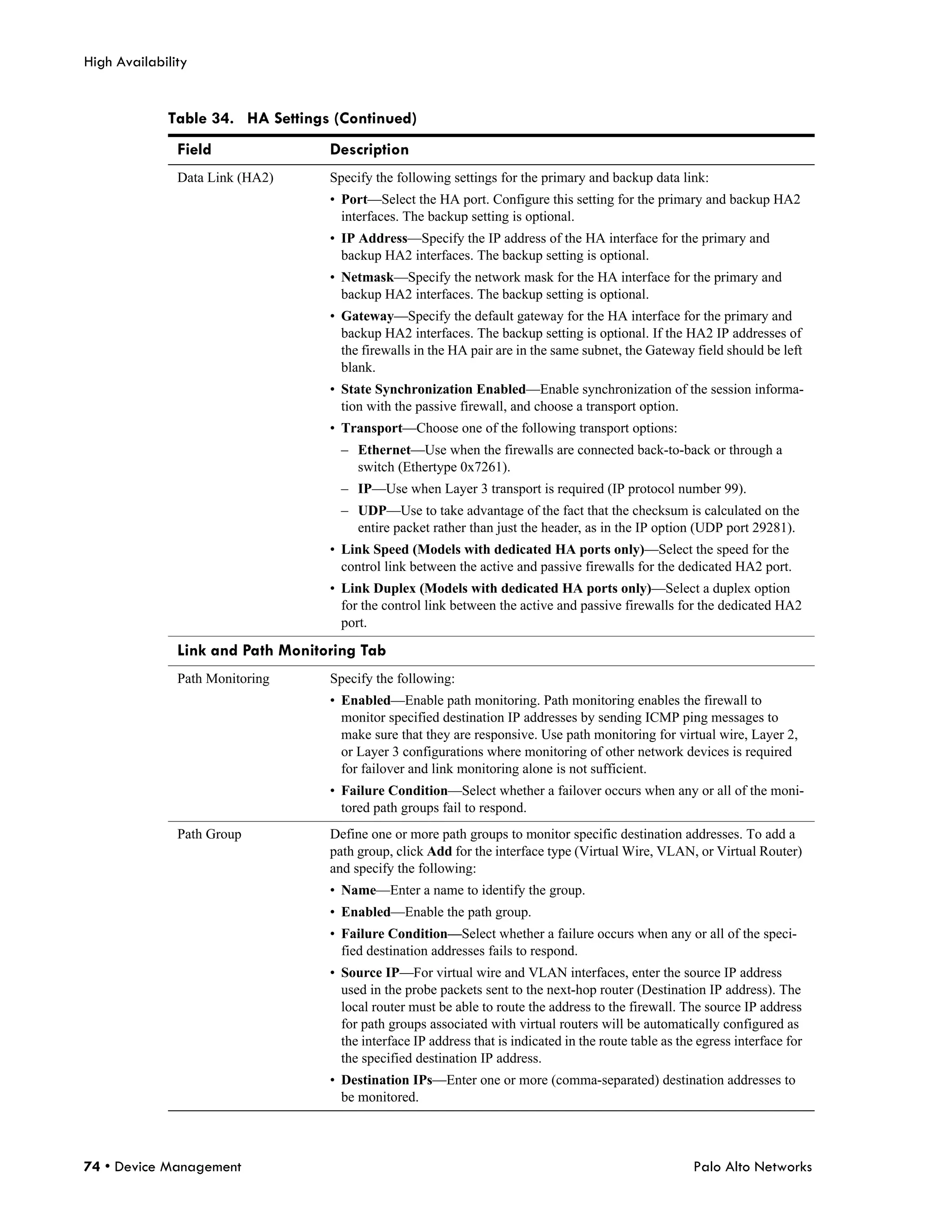 High Availability


             Table 34. HA Settings (Continued)
               Field               Description
               Data Link (HA2)     Specify the following settings for the primary and backup data link:
                                   • Port—Select the HA port. Configure this setting for the primary and backup HA2
                                     interfaces. The backup setting is optional.
                                   • IP Address—Specify the IP address of the HA interface for the primary and
                                     backup HA2 interfaces. The backup setting is optional.
                                   • Netmask—Specify the network mask for the HA interface for the primary and
                                     backup HA2 interfaces. The backup setting is optional.
                                   • Gateway—Specify the default gateway for the HA interface for the primary and
                                     backup HA2 interfaces. The backup setting is optional. If the HA2 IP addresses of
                                     the firewalls in the HA pair are in the same subnet, the Gateway field should be left
                                     blank.
                                   • State Synchronization Enabled—Enable synchronization of the session informa-
                                     tion with the passive firewall, and choose a transport option.
                                   • Transport—Choose one of the following transport options:
                                     – Ethernet—Use when the firewalls are connected back-to-back or through a
                                       switch (Ethertype 0x7261).
                                     – IP—Use when Layer 3 transport is required (IP protocol number 99).
                                     – UDP—Use to take advantage of the fact that the checksum is calculated on the
                                       entire packet rather than just the header, as in the IP option (UDP port 29281).
                                   • Link Speed (Models with dedicated HA ports only)—Select the speed for the
                                     control link between the active and passive firewalls for the dedicated HA2 port.
                                   • Link Duplex (Models with dedicated HA ports only)—Select a duplex option
                                     for the control link between the active and passive firewalls for the dedicated HA2
                                     port.

               Link and Path Monitoring Tab
               Path Monitoring     Specify the following:
                                   • Enabled—Enable path monitoring. Path monitoring enables the firewall to
                                     monitor specified destination IP addresses by sending ICMP ping messages to
                                     make sure that they are responsive. Use path monitoring for virtual wire, Layer 2,
                                     or Layer 3 configurations where monitoring of other network devices is required
                                     for failover and link monitoring alone is not sufficient.
                                   • Failure Condition—Select whether a failover occurs when any or all of the moni-
                                     tored path groups fail to respond.
               Path Group          Define one or more path groups to monitor specific destination addresses. To add a
                                   path group, click Add for the interface type (Virtual Wire, VLAN, or Virtual Router)
                                   and specify the following:
                                   • Name—Enter a name to identify the group.
                                   • Enabled—Enable the path group.
                                   • Failure Condition—Select whether a failure occurs when any or all of the speci-
                                     fied destination addresses fails to respond.
                                   • Source IP—For virtual wire and VLAN interfaces, enter the source IP address
                                     used in the probe packets sent to the next-hop router (Destination IP address). The
                                     local router must be able to route the address to the firewall. The source IP address
                                     for path groups associated with virtual routers will be automatically configured as
                                     the interface IP address that is indicated in the route table as the egress interface for
                                     the specified destination IP address.
                                   • Destination IPs—Enter one or more (comma-separated) destination addresses to
                                     be monitored.



74 • Device Management                                                                                   Palo Alto Networks
 