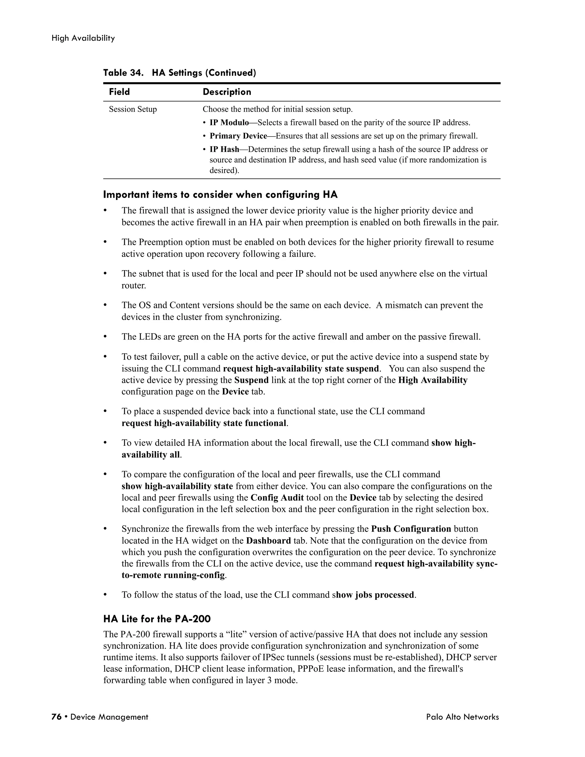 High Availability


             Table 34. HA Settings (Continued)
                 Field                    Description
                 Session Setup            Choose the method for initial session setup.
                                          • IP Modulo—Selects a firewall based on the parity of the source IP address.
                                          • Primary Device—Ensures that all sessions are set up on the primary firewall.
                                          • IP Hash—Determines the setup firewall using a hash of the source IP address or
                                            source and destination IP address, and hash seed value (if more randomization is
                                            desired).

             Important items to consider when configuring HA
             •      The firewall that is assigned the lower device priority value is the higher priority device and
                    becomes the active firewall in an HA pair when preemption is enabled on both firewalls in the pair.

             •      The Preemption option must be enabled on both devices for the higher priority firewall to resume
                    active operation upon recovery following a failure.

             •      The subnet that is used for the local and peer IP should not be used anywhere else on the virtual
                    router.

             •      The OS and Content versions should be the same on each device. A mismatch can prevent the
                    devices in the cluster from synchronizing.

             •      The LEDs are green on the HA ports for the active firewall and amber on the passive firewall.

             •      To test failover, pull a cable on the active device, or put the active device into a suspend state by
                    issuing the CLI command request high-availability state suspend. You can also suspend the
                    active device by pressing the Suspend link at the top right corner of the High Availability
                    configuration page on the Device tab.

             •      To place a suspended device back into a functional state, use the CLI command
                    request high-availability state functional.

             •      To view detailed HA information about the local firewall, use the CLI command show high-
                    availability all.

             •      To compare the configuration of the local and peer firewalls, use the CLI command
                    show high-availability state from either device. You can also compare the configurations on the
                    local and peer firewalls using the Config Audit tool on the Device tab by selecting the desired
                    local configuration in the left selection box and the peer configuration in the right selection box.

             •      Synchronize the firewalls from the web interface by pressing the Push Configuration button
                    located in the HA widget on the Dashboard tab. Note that the configuration on the device from
                    which you push the configuration overwrites the configuration on the peer device. To synchronize
                    the firewalls from the CLI on the active device, use the command request high-availability sync-
                    to-remote running-config.

             •      To follow the status of the load, use the CLI command show jobs processed.

             HA Lite for the PA-200
             The PA-200 firewall supports a “lite” version of active/passive HA that does not include any session
             synchronization. HA lite does provide configuration synchronization and synchronization of some
             runtime items. It also supports failover of IPSec tunnels (sessions must be re-established), DHCP server
             lease information, DHCP client lease information, PPPoE lease information, and the firewall's
             forwarding table when configured in layer 3 mode.


76 • Device Management                                                                                    Palo Alto Networks
 
