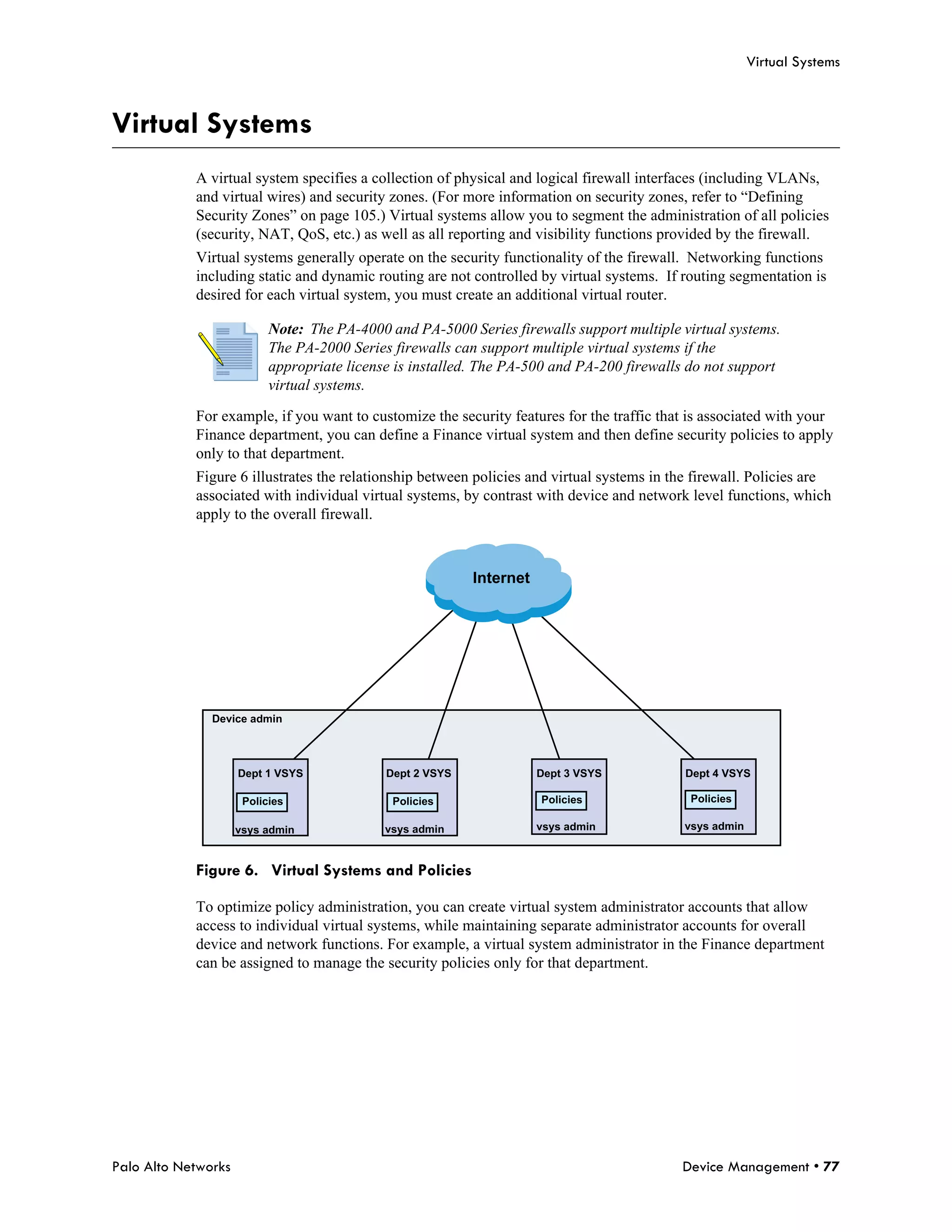 Virtual Systems



Virtual Systems
            A virtual system specifies a collection of physical and logical firewall interfaces (including VLANs,
            and virtual wires) and security zones. (For more information on security zones, refer to “Defining
            Security Zones” on page 105.) Virtual systems allow you to segment the administration of all policies
            (security, NAT, QoS, etc.) as well as all reporting and visibility functions provided by the firewall.
            Virtual systems generally operate on the security functionality of the firewall. Networking functions
            including static and dynamic routing are not controlled by virtual systems. If routing segmentation is
            desired for each virtual system, you must create an additional virtual router.

                           Note: The PA-4000 and PA-5000 Series firewalls support multiple virtual systems.
                           The PA-2000 Series firewalls can support multiple virtual systems if the
                           appropriate license is installed. The PA-500 and PA-200 firewalls do not support
                           virtual systems.

            For example, if you want to customize the security features for the traffic that is associated with your
            Finance department, you can define a Finance virtual system and then define security policies to apply
            only to that department.
            Figure 6 illustrates the relationship between policies and virtual systems in the firewall. Policies are
            associated with individual virtual systems, by contrast with device and network level functions, which
            apply to the overall firewall.



                                                           Internet




               Device admin




                     Dept 1 VSYS             Dept 2 VSYS              Dept 3 VSYS           Dept 4 VSYS

                      Policies                Policies                Policies               Policies

                     vsys admin              vsys admin               vsys admin            vsys admin



            Figure 6. Virtual Systems and Policies

            To optimize policy administration, you can create virtual system administrator accounts that allow
            access to individual virtual systems, while maintaining separate administrator accounts for overall
            device and network functions. For example, a virtual system administrator in the Finance department
            can be assigned to manage the security policies only for that department.




Palo Alto Networks                                                                         Device Management • 77
 