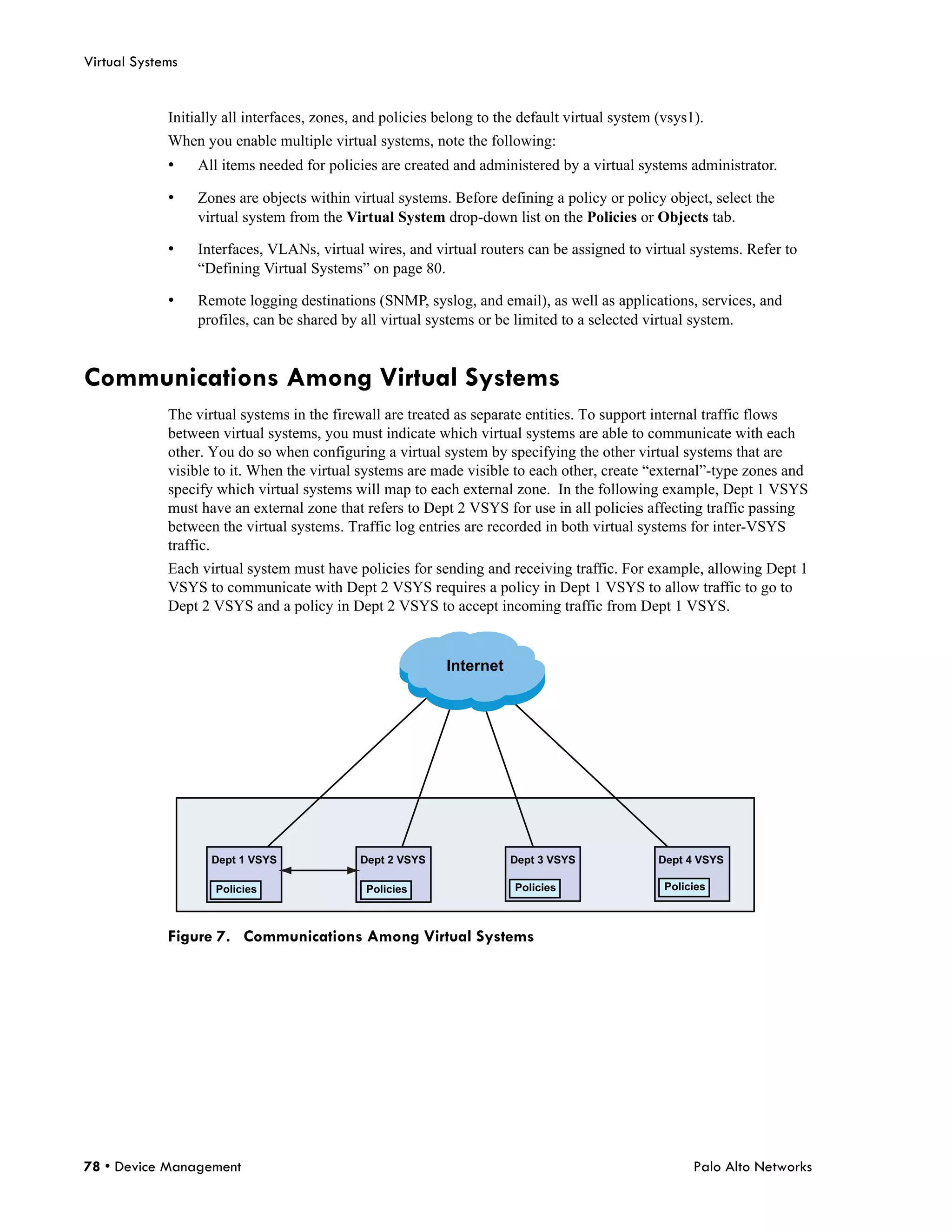 Virtual Systems


             Initially all interfaces, zones, and policies belong to the default virtual system (vsys1).
             When you enable multiple virtual systems, note the following:
             •    All items needed for policies are created and administered by a virtual systems administrator.

             •    Zones are objects within virtual systems. Before defining a policy or policy object, select the
                  virtual system from the Virtual System drop-down list on the Policies or Objects tab.

             •    Interfaces, VLANs, virtual wires, and virtual routers can be assigned to virtual systems. Refer to
                  “Defining Virtual Systems” on page 80.

             •    Remote logging destinations (SNMP, syslog, and email), as well as applications, services, and
                  profiles, can be shared by all virtual systems or be limited to a selected virtual system.


Communications Among Virtual Systems
             The virtual systems in the firewall are treated as separate entities. To support internal traffic flows
             between virtual systems, you must indicate which virtual systems are able to communicate with each
             other. You do so when configuring a virtual system by specifying the other virtual systems that are
             visible to it. When the virtual systems are made visible to each other, create “external”-type zones and
             specify which virtual systems will map to each external zone. In the following example, Dept 1 VSYS
             must have an external zone that refers to Dept 2 VSYS for use in all policies affecting traffic passing
             between the virtual systems. Traffic log entries are recorded in both virtual systems for inter-VSYS
             traffic.
             Each virtual system must have policies for sending and receiving traffic. For example, allowing Dept 1
             VSYS to communicate with Dept 2 VSYS requires a policy in Dept 1 VSYS to allow traffic to go to
             Dept 2 VSYS and a policy in Dept 2 VSYS to accept incoming traffic from Dept 1 VSYS.


                                                            Internet




                    Dept 1 VSYS              Dept 2 VSYS               Dept 3 VSYS              Dept 4 VSYS

                     Policies                 Policies                 Policies                  Policies



             Figure 7. Communications Among Virtual Systems




78 • Device Management                                                                                Palo Alto Networks
 