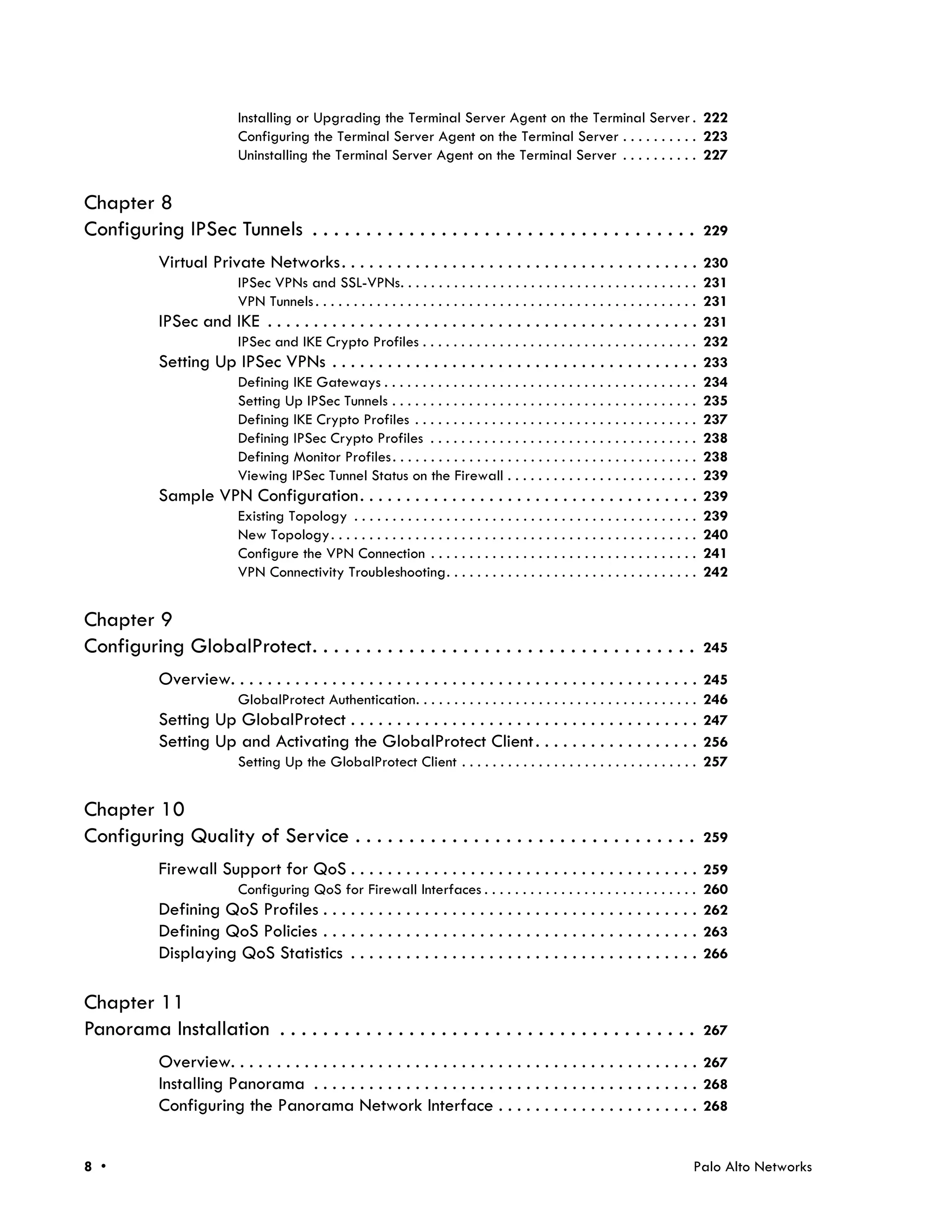Installing or Upgrading the Terminal Server Agent on the Terminal Server . 222
                             Configuring the Terminal Server Agent on the Terminal Server . . . . . . . . . . 223
                             Uninstalling the Terminal Server Agent on the Terminal Server . . . . . . . . . . 227


Chapter 8
Configuring IPSec Tunnels . . . . . . . . . . . . . . . . . . . . . . . . . . . . . . . . . . . .                                  229

            Virtual Private Networks. . . . . . . . . . . . . . . . . . . . . . . . . . . . . . . . . . . . . . . 230
                      IPSec VPNs and SSL-VPNs. . . . . . . . . . . . . . . . . . . . . . . . . . . . . . . . . . . . . . . 231
                      VPN Tunnels . . . . . . . . . . . . . . . . . . . . . . . . . . . . . . . . . . . . . . . . . . . . . . . . . . 231
            IPSec and IKE . . . . . . . . . . . . . . . . . . . . . . . . . . . . . . . . . . . . . . . . . . . . . . . 231
                      IPSec and IKE Crypto Profiles . . . . . . . . . . . . . . . . . . . . . . . . . . . . . . . . . . . . 232
            Setting Up IPSec VPNs . . . . . . . . . . . . . . . . . . . . . . . . . . . . . . . . . . . . . . . . 233
                      Defining IKE Gateways . . . . . . . . . . . . . . . . . . . . . . . . . . . . . . . . . . . . . . . . . 234
                      Setting Up IPSec Tunnels . . . . . . . . . . . . . . . . . . . . . . . . . . . . . . . . . . . . . . . . 235
                      Defining IKE Crypto Profiles . . . . . . . . . . . . . . . . . . . . . . . . . . . . . . . . . . . . . 237
                      Defining IPSec Crypto Profiles . . . . . . . . . . . . . . . . . . . . . . . . . . . . . . . . . . . 238
                      Defining Monitor Profiles . . . . . . . . . . . . . . . . . . . . . . . . . . . . . . . . . . . . . . . . 238
                      Viewing IPSec Tunnel Status on the Firewall . . . . . . . . . . . . . . . . . . . . . . . . . 239
            Sample VPN Configuration. . . . . . . . . . . . . . . . . . . . . . . . . . . . . . . . . . . . . 239
                      Existing Topology . . . . . . . . . . . . . . . . . . . . . . . . . . . . . . . . . . . . . . . . . . . . . 239
                      New Topology . . . . . . . . . . . . . . . . . . . . . . . . . . . . . . . . . . . . . . . . . . . . . . . . 240
                      Configure the VPN Connection . . . . . . . . . . . . . . . . . . . . . . . . . . . . . . . . . . . 241
                      VPN Connectivity Troubleshooting. . . . . . . . . . . . . . . . . . . . . . . . . . . . . . . . . 242


Chapter 9
Configuring GlobalProtect. . . . . . . . . . . . . . . . . . . . . . . . . . . . . . . . . . . .                                   245

            Overview. . . . . . . . . . . . . . . . . . . . . . . . . . . . . . . . . . . . . . . . . . . . . . . . . . . 245
                             GlobalProtect Authentication. . . . . . . . . . . . . . . . . . . . . . . . . . . . . . . . . . . . . 246
            Setting Up GlobalProtect . . . . . . . . . . . . . . . . . . . . . . . . . . . . . . . . . . . . . . 247
            Setting Up and Activating the GlobalProtect Client . . . . . . . . . . . . . . . . . . 256
                             Setting Up the GlobalProtect Client . . . . . . . . . . . . . . . . . . . . . . . . . . . . . . . 257


Chapter 10
Configuring Quality of Service . . . . . . . . . . . . . . . . . . . . . . . . . . . . . . . .                                     259

            Firewall Support for QoS . . . . . . . . . . . . . . . . . . . . . . . . . . . . . . . . . . . . . . 259
                      Configuring QoS for Firewall Interfaces . . . . . . . . . . . . . . . . . . . . . . . . . . . . 260
            Defining QoS Profiles . . . . . . . . . . . . . . . . . . . . . . . . . . . . . . . . . . . . . . . . . 262
            Defining QoS Policies . . . . . . . . . . . . . . . . . . . . . . . . . . . . . . . . . . . . . . . . . 263
            Displaying QoS Statistics . . . . . . . . . . . . . . . . . . . . . . . . . . . . . . . . . . . . . . 266

Chapter 11
Panorama Installation . . . . . . . . . . . . . . . . . . . . . . . . . . . . . . . . . . . . . . .                                267

            Overview. . . . . . . . . . . . . . . . . . . . . . . . . . . . . . . . . . . . . . . . . . . . . . . . . . . 267
            Installing Panorama . . . . . . . . . . . . . . . . . . . . . . . . . . . . . . . . . . . . . . . . . . 268
            Configuring the Panorama Network Interface . . . . . . . . . . . . . . . . . . . . . . 268


8 •                                                                                                                              Palo Alto Networks
 