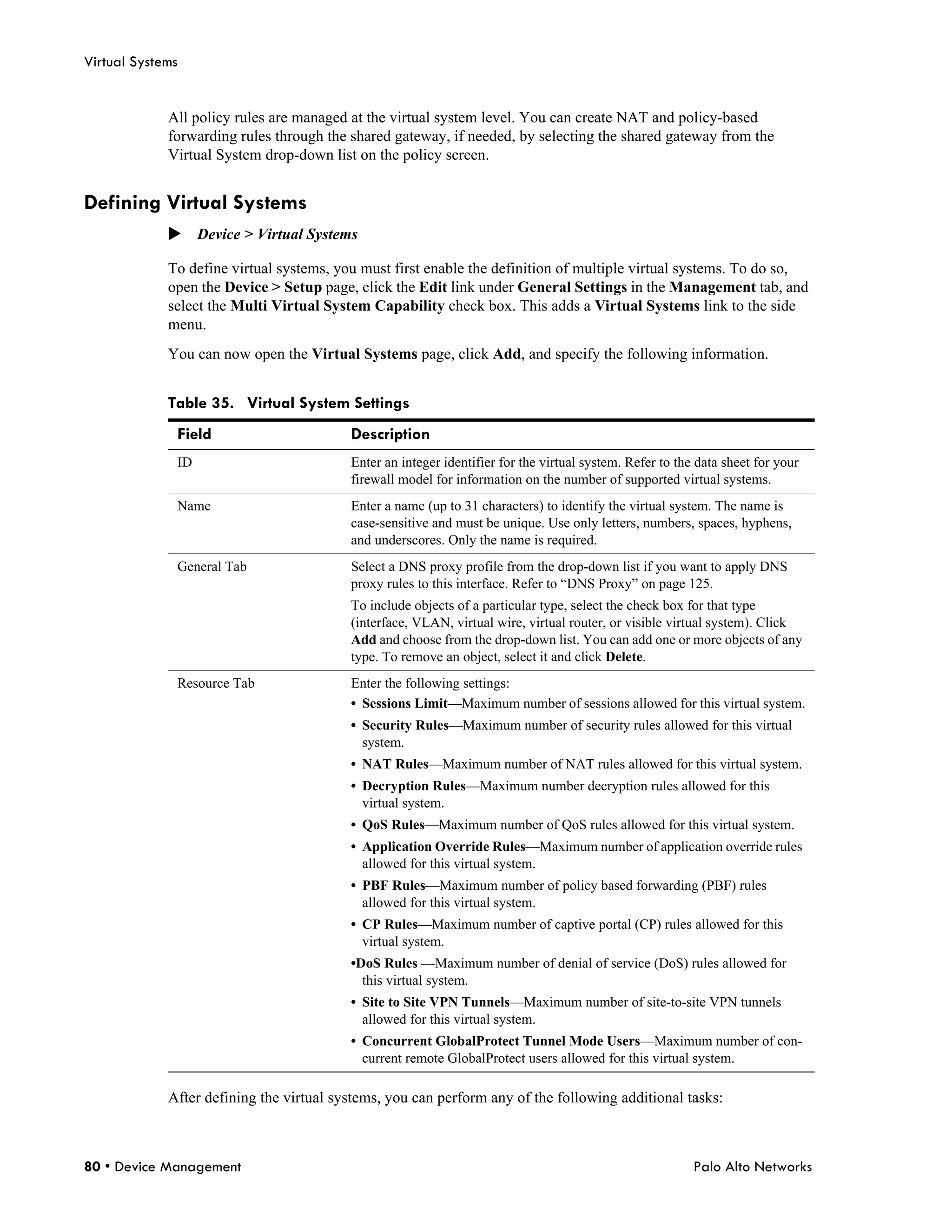 Virtual Systems


             All policy rules are managed at the virtual system level. You can create NAT and policy-based
             forwarding rules through the shared gateway, if needed, by selecting the shared gateway from the
             Virtual System drop-down list on the policy screen.


Defining Virtual Systems
             Device > Virtual Systems

             To define virtual systems, you must first enable the definition of multiple virtual systems. To do so,
             open the Device > Setup page, click the Edit link under General Settings in the Management tab, and
             select the Multi Virtual System Capability check box. This adds a Virtual Systems link to the side
             menu.
             You can now open the Virtual Systems page, click Add, and specify the following information.


             Table 35. Virtual System Settings
              Field                       Description
              ID                          Enter an integer identifier for the virtual system. Refer to the data sheet for your
                                          firewall model for information on the number of supported virtual systems.
              Name                        Enter a name (up to 31 characters) to identify the virtual system. The name is
                                          case-sensitive and must be unique. Use only letters, numbers, spaces, hyphens,
                                          and underscores. Only the name is required.
              General Tab                 Select a DNS proxy profile from the drop-down list if you want to apply DNS
                                          proxy rules to this interface. Refer to “DNS Proxy” on page 125.
                                          To include objects of a particular type, select the check box for that type
                                          (interface, VLAN, virtual wire, virtual router, or visible virtual system). Click
                                          Add and choose from the drop-down list. You can add one or more objects of any
                                          type. To remove an object, select it and click Delete.
              Resource Tab                Enter the following settings:
                                          • Sessions Limit—Maximum number of sessions allowed for this virtual system.
                                          • Security Rules—Maximum number of security rules allowed for this virtual
                                            system.
                                          • NAT Rules—Maximum number of NAT rules allowed for this virtual system.
                                          • Decryption Rules—Maximum number decryption rules allowed for this
                                            virtual system.
                                          • QoS Rules—Maximum number of QoS rules allowed for this virtual system.
                                          • Application Override Rules—Maximum number of application override rules
                                            allowed for this virtual system.
                                          • PBF Rules—Maximum number of policy based forwarding (PBF) rules
                                            allowed for this virtual system.
                                          • CP Rules—Maximum number of captive portal (CP) rules allowed for this
                                            virtual system.
                                          •DoS Rules —Maximum number of denial of service (DoS) rules allowed for
                                            this virtual system.
                                          • Site to Site VPN Tunnels—Maximum number of site-to-site VPN tunnels
                                            allowed for this virtual system.
                                          • Concurrent GlobalProtect Tunnel Mode Users—Maximum number of con-
                                            current remote GlobalProtect users allowed for this virtual system.

             After defining the virtual systems, you can perform any of the following additional tasks:



80 • Device Management                                                                                    Palo Alto Networks
 