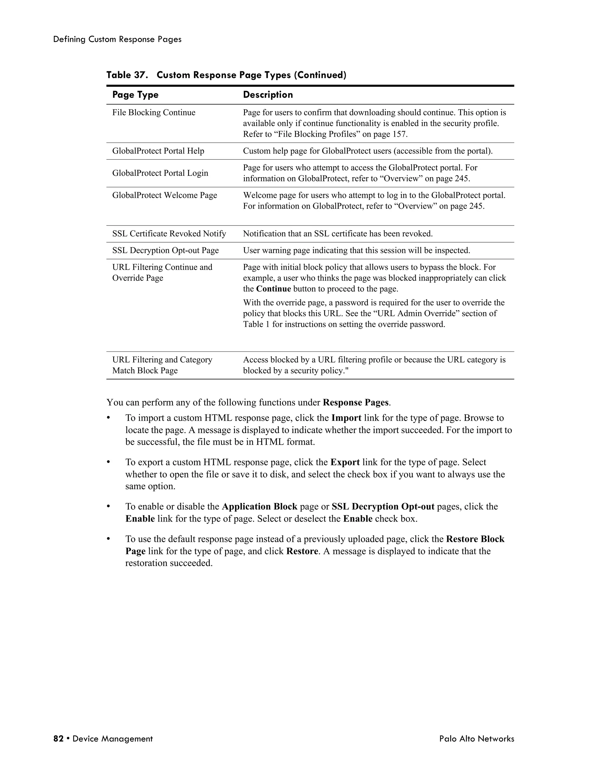 Defining Custom Response Pages


            Table 37. Custom Response Page Types (Continued)
                Page Type                        Description
                File Blocking Continue           Page for users to confirm that downloading should continue. This option is
                                                 available only if continue functionality is enabled in the security profile.
                                                 Refer to “File Blocking Profiles” on page 157.
                GlobalProtect Portal Help        Custom help page for GlobalProtect users (accessible from the portal).
                                                 Page for users who attempt to access the GlobalProtect portal. For
                GlobalProtect Portal Login
                                                 information on GlobalProtect, refer to “Overview” on page 245.
                GlobalProtect Welcome Page       Welcome page for users who attempt to log in to the GlobalProtect portal.
                                                 For information on GlobalProtect, refer to “Overview” on page 245.


                SSL Certificate Revoked Notify   Notification that an SSL certificate has been revoked.
                SSL Decryption Opt-out Page      User warning page indicating that this session will be inspected.
                URL Filtering Continue and       Page with initial block policy that allows users to bypass the block. For
                Override Page                    example, a user who thinks the page was blocked inappropriately can click
                                                 the Continue button to proceed to the page.
                                                 With the override page, a password is required for the user to override the
                                                 policy that blocks this URL. See the “URL Admin Override” section of
                                                 Table 1 for instructions on setting the override password.



                URL Filtering and Category       Access blocked by a URL filtering profile or because the URL category is
                Match Block Page                 blocked by a security policy."


            You can perform any of the following functions under Response Pages.
            •      To import a custom HTML response page, click the Import link for the type of page. Browse to
                   locate the page. A message is displayed to indicate whether the import succeeded. For the import to
                   be successful, the file must be in HTML format.

            •      To export a custom HTML response page, click the Export link for the type of page. Select
                   whether to open the file or save it to disk, and select the check box if you want to always use the
                   same option.

            •      To enable or disable the Application Block page or SSL Decryption Opt-out pages, click the
                   Enable link for the type of page. Select or deselect the Enable check box.

            •      To use the default response page instead of a previously uploaded page, click the Restore Block
                   Page link for the type of page, and click Restore. A message is displayed to indicate that the
                   restoration succeeded.




82 • Device Management                                                                                    Palo Alto Networks
 
