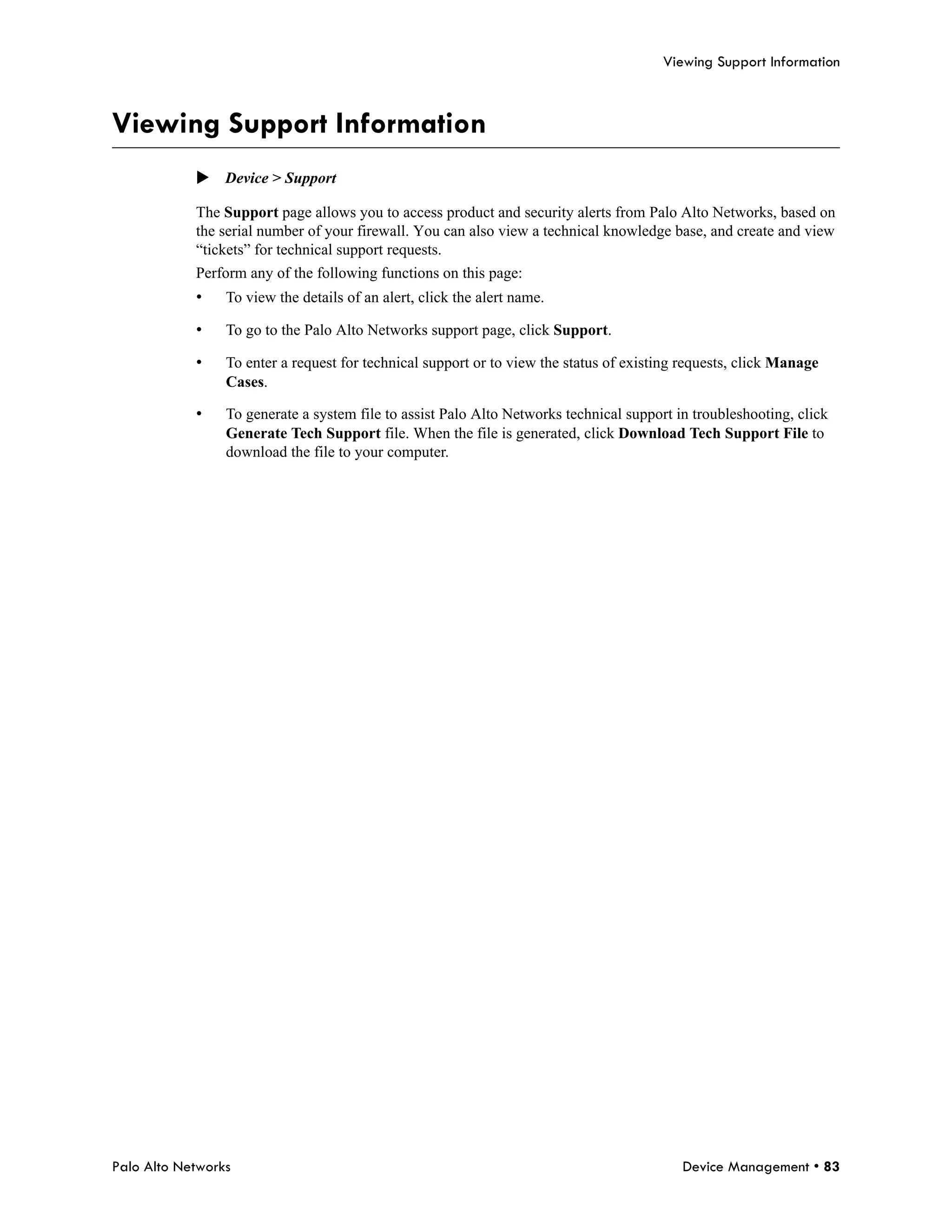Viewing Support Information



Viewing Support Information
            Device > Support

            The Support page allows you to access product and security alerts from Palo Alto Networks, based on
            the serial number of your firewall. You can also view a technical knowledge base, and create and view
            “tickets” for technical support requests.
            Perform any of the following functions on this page:
            •    To view the details of an alert, click the alert name.

            •    To go to the Palo Alto Networks support page, click Support.

            •    To enter a request for technical support or to view the status of existing requests, click Manage
                 Cases.

            •    To generate a system file to assist Palo Alto Networks technical support in troubleshooting, click
                 Generate Tech Support file. When the file is generated, click Download Tech Support File to
                 download the file to your computer.




Palo Alto Networks                                                                         Device Management • 83
 