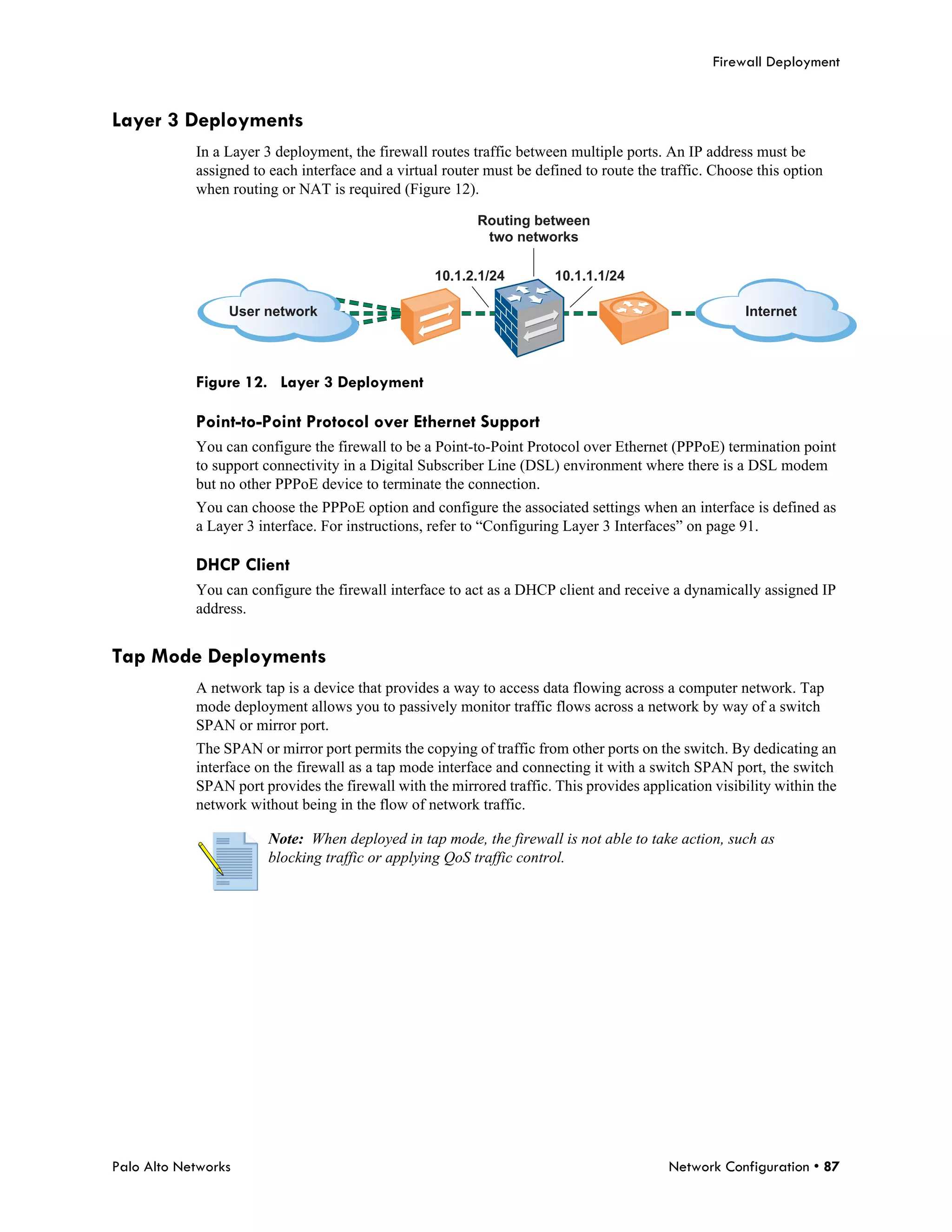 Firewall Deployment


Layer 3 Deployments
            In a Layer 3 deployment, the firewall routes traffic between multiple ports. An IP address must be
            assigned to each interface and a virtual router must be defined to route the traffic. Choose this option
            when routing or NAT is required (Figure 12).

                                                          Routing between
                                                           two networks

                                                   10.1.2.1/24         10.1.1.1/24

                 User network                                                                          Internet




            Figure 12. Layer 3 Deployment

            Point-to-Point Protocol over Ethernet Support
            You can configure the firewall to be a Point-to-Point Protocol over Ethernet (PPPoE) termination point
            to support connectivity in a Digital Subscriber Line (DSL) environment where there is a DSL modem
            but no other PPPoE device to terminate the connection.
            You can choose the PPPoE option and configure the associated settings when an interface is defined as
            a Layer 3 interface. For instructions, refer to “Configuring Layer 3 Interfaces” on page 91.

            DHCP Client
            You can configure the firewall interface to act as a DHCP client and receive a dynamically assigned IP
            address.


Tap Mode Deployments
            A network tap is a device that provides a way to access data flowing across a computer network. Tap
            mode deployment allows you to passively monitor traffic flows across a network by way of a switch
            SPAN or mirror port.
            The SPAN or mirror port permits the copying of traffic from other ports on the switch. By dedicating an
            interface on the firewall as a tap mode interface and connecting it with a switch SPAN port, the switch
            SPAN port provides the firewall with the mirrored traffic. This provides application visibility within the
            network without being in the flow of network traffic.

                        Note: When deployed in tap mode, the firewall is not able to take action, such as
                        blocking traffic or applying QoS traffic control.




Palo Alto Networks                                                                        Network Configuration • 87
 