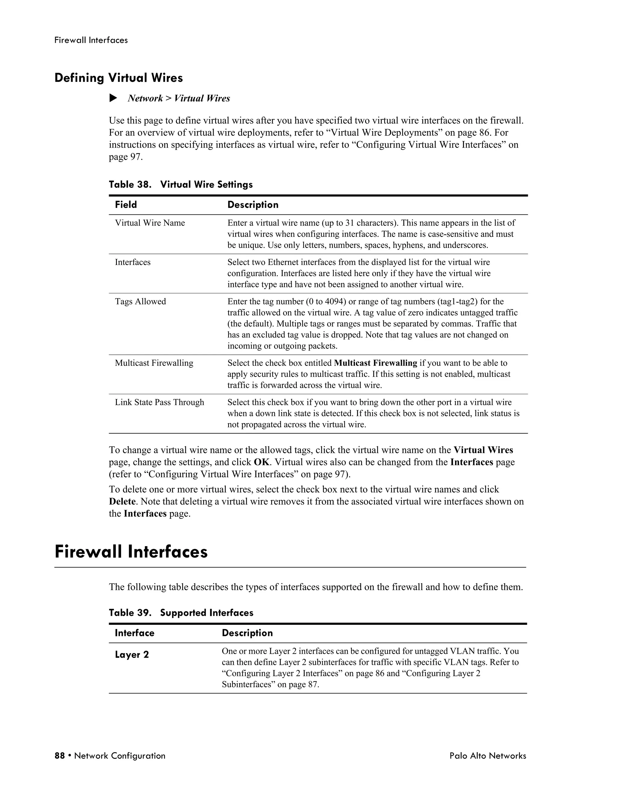Firewall Interfaces


Defining Virtual Wires
              Network > Virtual Wires

              Use this page to define virtual wires after you have specified two virtual wire interfaces on the firewall.
              For an overview of virtual wire deployments, refer to “Virtual Wire Deployments” on page 86. For
              instructions on specifying interfaces as virtual wire, refer to “Configuring Virtual Wire Interfaces” on
              page 97.

              Table 38. Virtual Wire Settings
               Field                        Description
               Virtual Wire Name            Enter a virtual wire name (up to 31 characters). This name appears in the list of
                                            virtual wires when configuring interfaces. The name is case-sensitive and must
                                            be unique. Use only letters, numbers, spaces, hyphens, and underscores.
               Interfaces                   Select two Ethernet interfaces from the displayed list for the virtual wire
                                            configuration. Interfaces are listed here only if they have the virtual wire
                                            interface type and have not been assigned to another virtual wire.
               Tags Allowed                 Enter the tag number (0 to 4094) or range of tag numbers (tag1-tag2) for the
                                            traffic allowed on the virtual wire. A tag value of zero indicates untagged traffic
                                            (the default). Multiple tags or ranges must be separated by commas. Traffic that
                                            has an excluded tag value is dropped. Note that tag values are not changed on
                                            incoming or outgoing packets.
               Multicast Firewalling        Select the check box entitled Multicast Firewalling if you want to be able to
                                            apply security rules to multicast traffic. If this setting is not enabled, multicast
                                            traffic is forwarded across the virtual wire.
               Link State Pass Through      Select this check box if you want to bring down the other port in a virtual wire
                                            when a down link state is detected. If this check box is not selected, link status is
                                            not propagated across the virtual wire.

              To change a virtual wire name or the allowed tags, click the virtual wire name on the Virtual Wires
              page, change the settings, and click OK. Virtual wires also can be changed from the Interfaces page
              (refer to “Configuring Virtual Wire Interfaces” on page 97).
              To delete one or more virtual wires, select the check box next to the virtual wire names and click
              Delete. Note that deleting a virtual wire removes it from the associated virtual wire interfaces shown on
              the Interfaces page.



Firewall Interfaces
              The following table describes the types of interfaces supported on the firewall and how to define them.

              Table 39. Supported Interfaces
               Interface                   Description
               Layer 2                     One or more Layer 2 interfaces can be configured for untagged VLAN traffic. You
                                           can then define Layer 2 subinterfaces for traffic with specific VLAN tags. Refer to
                                           “Configuring Layer 2 Interfaces” on page 86 and “Configuring Layer 2
                                           Subinterfaces” on page 87.




88 • Network Configuration                                                                                   Palo Alto Networks
 