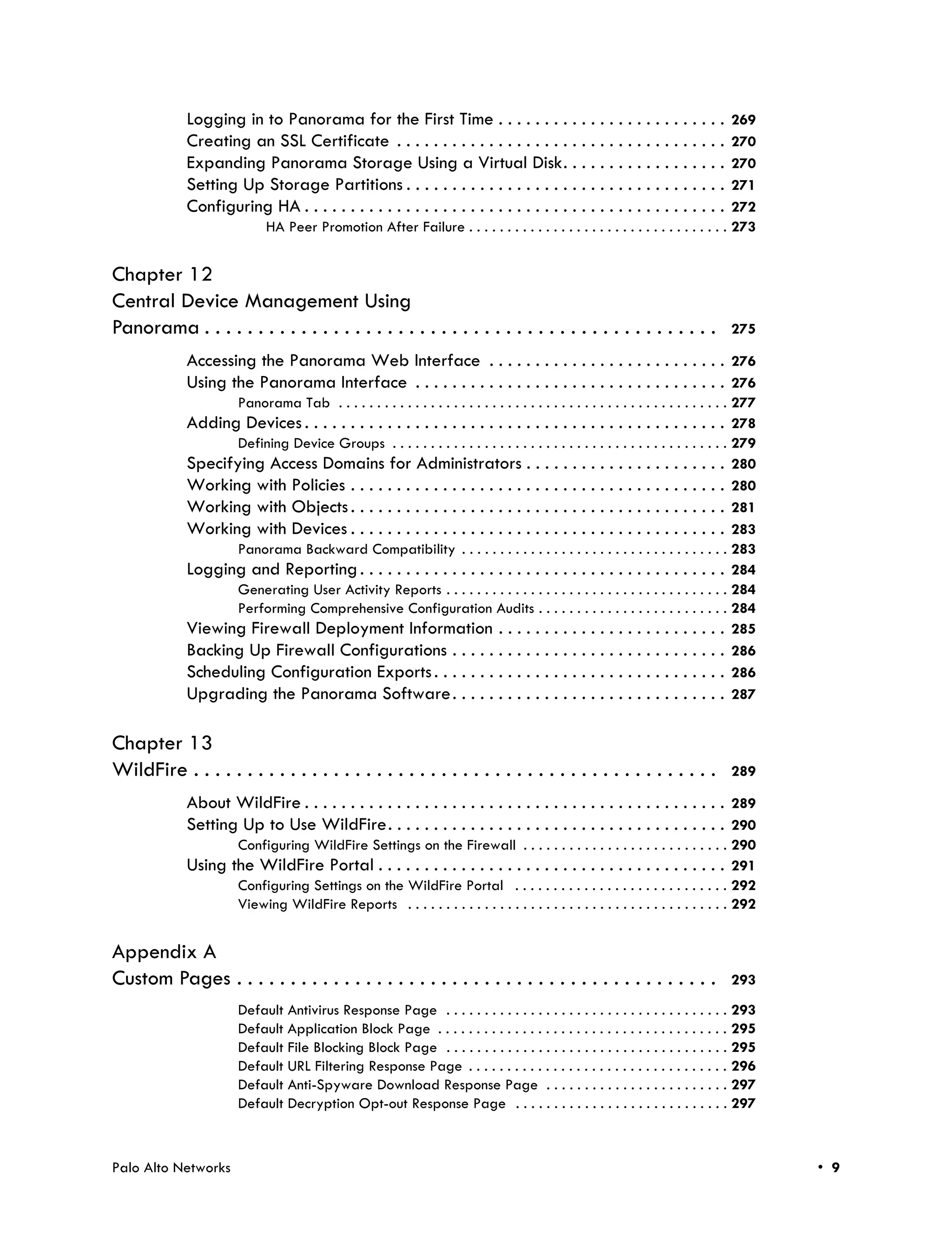 Logging in to Panorama for the First Time . . . . . . . . . . . . . . . . . . . . . . . . .                         269
             Creating an SSL Certificate . . . . . . . . . . . . . . . . . . . . . . . . . . . . . . . . . . . .                 270
             Expanding Panorama Storage Using a Virtual Disk. . . . . . . . . . . . . . . . . .                                  270
             Setting Up Storage Partitions . . . . . . . . . . . . . . . . . . . . . . . . . . . . . . . . . . .                 271
             Configuring HA . . . . . . . . . . . . . . . . . . . . . . . . . . . . . . . . . . . . . . . . . . . . . .          272
                             HA Peer Promotion After Failure . . . . . . . . . . . . . . . . . . . . . . . . . . . . . . . . . . 273


Chapter 12
Central Device Management Using
Panorama . . . . . . . . . . . . . . . . . . . . . . . . . . . . . . . . . . . . . . . . . . . . . . . .                               275

             Accessing the Panorama Web Interface . . . . . . . . . . . . . . . . . . . . . . . . . . 276
             Using the Panorama Interface . . . . . . . . . . . . . . . . . . . . . . . . . . . . . . . . . . 276
                       Panorama Tab . . . . . . . . . . . . . . . . . . . . . . . . . . . . . . . . . . . . . . . . . . . . . . . . . . . 277
             Adding Devices . . . . . . . . . . . . . . . . . . . . . . . . . . . . . . . . . . . . . . . . . . . . . . 278
                    Defining Device Groups . . . . . . . . . . . . . . . . . . . . . . . . . . . . . . . . . . . . . . . . . . . . 279
             Specifying Access Domains for Administrators . . . . . . . . . . . . . . . . . . . . . . 280
             Working with Policies . . . . . . . . . . . . . . . . . . . . . . . . . . . . . . . . . . . . . . . . . 280
             Working with Objects . . . . . . . . . . . . . . . . . . . . . . . . . . . . . . . . . . . . . . . . . 281
             Working with Devices . . . . . . . . . . . . . . . . . . . . . . . . . . . . . . . . . . . . . . . . . 283
                    Panorama Backward Compatibility . . . . . . . . . . . . . . . . . . . . . . . . . . . . . . . . . . . 283
             Logging and Reporting . . . . . . . . . . . . . . . . . . . . . . . . . . . . . . . . . . . . . . . . 284
                    Generating User Activity Reports . . . . . . . . . . . . . . . . . . . . . . . . . . . . . . . . . . . . . 284
                    Performing Comprehensive Configuration Audits . . . . . . . . . . . . . . . . . . . . . . . . . 284
             Viewing Firewall Deployment Information . . . . . . . . . . . . . . . . . . . . . . . . . 285
             Backing Up Firewall Configurations . . . . . . . . . . . . . . . . . . . . . . . . . . . . . . 286
             Scheduling Configuration Exports . . . . . . . . . . . . . . . . . . . . . . . . . . . . . . . . 286
             Upgrading the Panorama Software . . . . . . . . . . . . . . . . . . . . . . . . . . . . . . 287

Chapter 13
WildFire . . . . . . . . . . . . . . . . . . . . . . . . . . . . . . . . . . . . . . . . . . . . . . . . .                             289

             About WildFire . . . . . . . . . . . . . . . . . . . . . . . . . . . . . . . . . . . . . . . . . . . . . . 289
             Setting Up to Use WildFire. . . . . . . . . . . . . . . . . . . . . . . . . . . . . . . . . . . . . 290
                       Configuring WildFire Settings on the Firewall . . . . . . . . . . . . . . . . . . . . . . . . . . . 290
             Using the WildFire Portal . . . . . . . . . . . . . . . . . . . . . . . . . . . . . . . . . . . . . . 291
                       Configuring Settings on the WildFire Portal . . . . . . . . . . . . . . . . . . . . . . . . . . . . 292
                       Viewing WildFire Reports . . . . . . . . . . . . . . . . . . . . . . . . . . . . . . . . . . . . . . . . . . 292


Appendix A
Custom Pages . . . . . . . . . . . . . . . . . . . . . . . . . . . . . . . . . . . . . . . . . . . . .                                 293
                       Default Antivirus Response Page . . . . . . . . . . . . . . . . . . . . . . . . . . . . . . . . . . . . . 293
                       Default Application Block Page . . . . . . . . . . . . . . . . . . . . . . . . . . . . . . . . . . . . . . 295
                       Default File Blocking Block Page . . . . . . . . . . . . . . . . . . . . . . . . . . . . . . . . . . . . . 295
                       Default URL Filtering Response Page . . . . . . . . . . . . . . . . . . . . . . . . . . . . . . . . . . 296
                       Default Anti-Spyware Download Response Page . . . . . . . . . . . . . . . . . . . . . . . . 297
                       Default Decryption Opt-out Response Page . . . . . . . . . . . . . . . . . . . . . . . . . . . . 297



Palo Alto Networks                                                                                                                              • 9
 