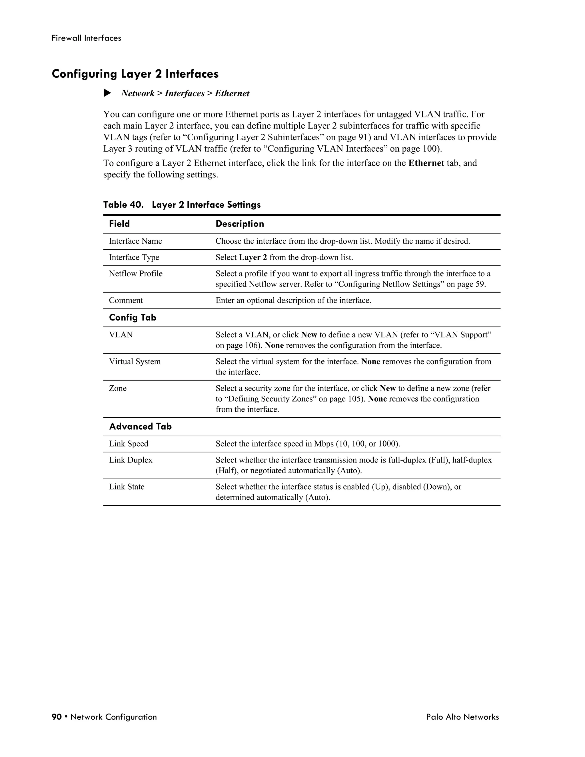 Firewall Interfaces


Configuring Layer 2 Interfaces
              Network > Interfaces > Ethernet

              You can configure one or more Ethernet ports as Layer 2 interfaces for untagged VLAN traffic. For
              each main Layer 2 interface, you can define multiple Layer 2 subinterfaces for traffic with specific
              VLAN tags (refer to “Configuring Layer 2 Subinterfaces” on page 91) and VLAN interfaces to provide
              Layer 3 routing of VLAN traffic (refer to “Configuring VLAN Interfaces” on page 100).
              To configure a Layer 2 Ethernet interface, click the link for the interface on the Ethernet tab, and
              specify the following settings.


              Table 40. Layer 2 Interface Settings
               Field                        Description
               Interface Name               Choose the interface from the drop-down list. Modify the name if desired.
               Interface Type               Select Layer 2 from the drop-down list.
               Netflow Profile              Select a profile if you want to export all ingress traffic through the interface to a
                                            specified Netflow server. Refer to “Configuring Netflow Settings” on page 59.
               Comment                      Enter an optional description of the interface.

               Config Tab
               VLAN                         Select a VLAN, or click New to define a new VLAN (refer to “VLAN Support”
                                            on page 106). None removes the configuration from the interface.
               Virtual System               Select the virtual system for the interface. None removes the configuration from
                                            the interface.
               Zone                         Select a security zone for the interface, or click New to define a new zone (refer
                                            to “Defining Security Zones” on page 105). None removes the configuration
                                            from the interface.

               Advanced Tab
               Link Speed                   Select the interface speed in Mbps (10, 100, or 1000).
               Link Duplex                  Select whether the interface transmission mode is full-duplex (Full), half-duplex
                                            (Half), or negotiated automatically (Auto).
               Link State                   Select whether the interface status is enabled (Up), disabled (Down), or
                                            determined automatically (Auto).




90 • Network Configuration                                                                                   Palo Alto Networks
 