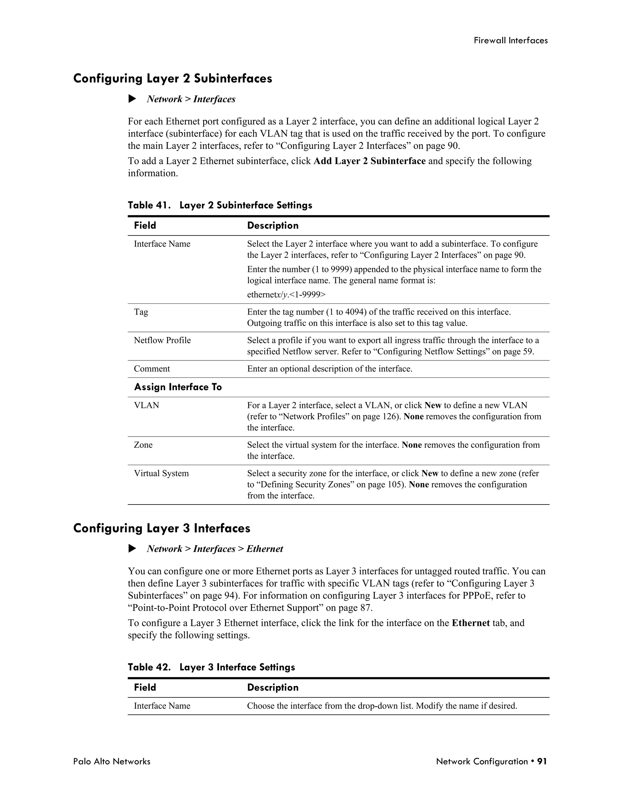 Firewall Interfaces


Configuring Layer 2 Subinterfaces
            Network > Interfaces

            For each Ethernet port configured as a Layer 2 interface, you can define an additional logical Layer 2
            interface (subinterface) for each VLAN tag that is used on the traffic received by the port. To configure
            the main Layer 2 interfaces, refer to “Configuring Layer 2 Interfaces” on page 90.
            To add a Layer 2 Ethernet subinterface, click Add Layer 2 Subinterface and specify the following
            information.


            Table 41. Layer 2 Subinterface Settings
              Field                       Description
              Interface Name              Select the Layer 2 interface where you want to add a subinterface. To configure
                                          the Layer 2 interfaces, refer to “Configuring Layer 2 Interfaces” on page 90.
                                          Enter the number (1 to 9999) appended to the physical interface name to form the
                                          logical interface name. The general name format is:
                                          ethernetx/y.<1-9999>
              Tag                         Enter the tag number (1 to 4094) of the traffic received on this interface.
                                          Outgoing traffic on this interface is also set to this tag value.
              Netflow Profile             Select a profile if you want to export all ingress traffic through the interface to a
                                          specified Netflow server. Refer to “Configuring Netflow Settings” on page 59.
              Comment                     Enter an optional description of the interface.

              Assign Interface To
              VLAN                        For a Layer 2 interface, select a VLAN, or click New to define a new VLAN
                                          (refer to “Network Profiles” on page 126). None removes the configuration from
                                          the interface.
              Zone                        Select the virtual system for the interface. None removes the configuration from
                                          the interface.
              Virtual System              Select a security zone for the interface, or click New to define a new zone (refer
                                          to “Defining Security Zones” on page 105). None removes the configuration
                                          from the interface.


Configuring Layer 3 Interfaces
            Network > Interfaces > Ethernet

            You can configure one or more Ethernet ports as Layer 3 interfaces for untagged routed traffic. You can
            then define Layer 3 subinterfaces for traffic with specific VLAN tags (refer to “Configuring Layer 3
            Subinterfaces” on page 94). For information on configuring Layer 3 interfaces for PPPoE, refer to
            “Point-to-Point Protocol over Ethernet Support” on page 87.
            To configure a Layer 3 Ethernet interface, click the link for the interface on the Ethernet tab, and
            specify the following settings.


            Table 42. Layer 3 Interface Settings
              Field                       Description
              Interface Name              Choose the interface from the drop-down list. Modify the name if desired.




Palo Alto Networks                                                                               Network Configuration • 91
 