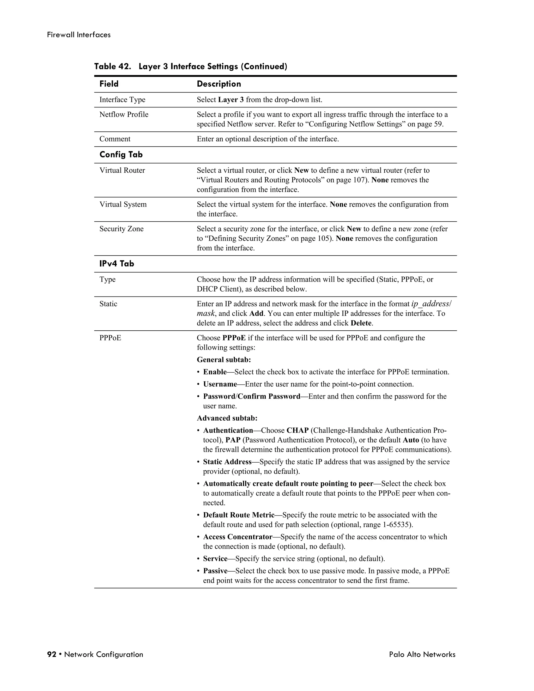 Firewall Interfaces


              Table 42. Layer 3 Interface Settings (Continued)
               Field                   Description
               Interface Type          Select Layer 3 from the drop-down list.
               Netflow Profile         Select a profile if you want to export all ingress traffic through the interface to a
                                       specified Netflow server. Refer to “Configuring Netflow Settings” on page 59.
               Comment                 Enter an optional description of the interface.

               Config Tab
               Virtual Router          Select a virtual router, or click New to define a new virtual router (refer to
                                       “Virtual Routers and Routing Protocols” on page 107). None removes the
                                       configuration from the interface.
               Virtual System          Select the virtual system for the interface. None removes the configuration from
                                       the interface.
               Security Zone           Select a security zone for the interface, or click New to define a new zone (refer
                                       to “Defining Security Zones” on page 105). None removes the configuration
                                       from the interface.

               IPv4 Tab
               Type                    Choose how the IP address information will be specified (Static, PPPoE, or
                                       DHCP Client), as described below.
               Static                  Enter an IP address and network mask for the interface in the format ip_address/
                                       mask, and click Add. You can enter multiple IP addresses for the interface. To
                                       delete an IP address, select the address and click Delete.
               PPPoE                   Choose PPPoE if the interface will be used for PPPoE and configure the
                                       following settings:
                                       General subtab:
                                       • Enable—Select the check box to activate the interface for PPPoE termination.
                                       • Username—Enter the user name for the point-to-point connection.
                                       • Password/Confirm Password—Enter and then confirm the password for the
                                         user name.
                                       Advanced subtab:
                                       • Authentication—Choose CHAP (Challenge-Handshake Authentication Pro-
                                         tocol), PAP (Password Authentication Protocol), or the default Auto (to have
                                         the firewall determine the authentication protocol for PPPoE communications).
                                       • Static Address—Specify the static IP address that was assigned by the service
                                         provider (optional, no default).
                                       • Automatically create default route pointing to peer—Select the check box
                                         to automatically create a default route that points to the PPPoE peer when con-
                                         nected.
                                       • Default Route Metric—Specify the route metric to be associated with the
                                         default route and used for path selection (optional, range 1-65535).
                                       • Access Concentrator—Specify the name of the access concentrator to which
                                         the connection is made (optional, no default).
                                       • Service—Specify the service string (optional, no default).
                                       • Passive—Select the check box to use passive mode. In passive mode, a PPPoE
                                         end point waits for the access concentrator to send the first frame.




92 • Network Configuration                                                                              Palo Alto Networks
 