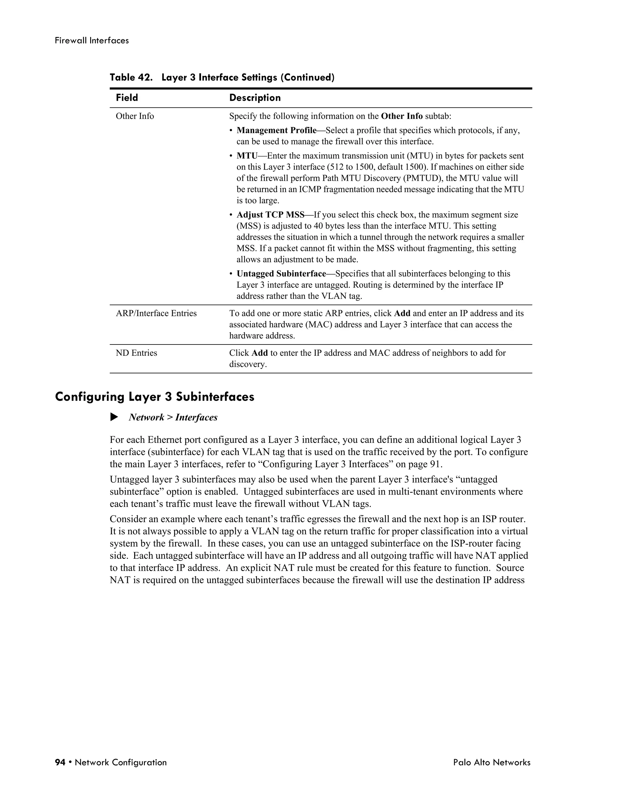 Firewall Interfaces


              Table 42. Layer 3 Interface Settings (Continued)
               Field                        Description
               Other Info                   Specify the following information on the Other Info subtab:
                                            • Management Profile—Select a profile that specifies which protocols, if any,
                                              can be used to manage the firewall over this interface.
                                            • MTU—Enter the maximum transmission unit (MTU) in bytes for packets sent
                                              on this Layer 3 interface (512 to 1500, default 1500). If machines on either side
                                              of the firewall perform Path MTU Discovery (PMTUD), the MTU value will
                                              be returned in an ICMP fragmentation needed message indicating that the MTU
                                              is too large.
                                            • Adjust TCP MSS—If you select this check box, the maximum segment size
                                              (MSS) is adjusted to 40 bytes less than the interface MTU. This setting
                                              addresses the situation in which a tunnel through the network requires a smaller
                                              MSS. If a packet cannot fit within the MSS without fragmenting, this setting
                                              allows an adjustment to be made.
                                            • Untagged Subinterface—Specifies that all subinterfaces belonging to this
                                              Layer 3 interface are untagged. Routing is determined by the interface IP
                                              address rather than the VLAN tag.
               ARP/Interface Entries        To add one or more static ARP entries, click Add and enter an IP address and its
                                            associated hardware (MAC) address and Layer 3 interface that can access the
                                            hardware address.
               ND Entries                   Click Add to enter the IP address and MAC address of neighbors to add for
                                            discovery.


Configuring Layer 3 Subinterfaces
              Network > Interfaces

              For each Ethernet port configured as a Layer 3 interface, you can define an additional logical Layer 3
              interface (subinterface) for each VLAN tag that is used on the traffic received by the port. To configure
              the main Layer 3 interfaces, refer to “Configuring Layer 3 Interfaces” on page 91.
              Untagged layer 3 subinterfaces may also be used when the parent Layer 3 interface's “untagged
              subinterface” option is enabled. Untagged subinterfaces are used in multi-tenant environments where
              each tenant’s traffic must leave the firewall without VLAN tags.
              Consider an example where each tenant’s traffic egresses the firewall and the next hop is an ISP router.
              It is not always possible to apply a VLAN tag on the return traffic for proper classification into a virtual
              system by the firewall. In these cases, you can use an untagged subinterface on the ISP-router facing
              side. Each untagged subinterface will have an IP address and all outgoing traffic will have NAT applied
              to that interface IP address. An explicit NAT rule must be created for this feature to function. Source
              NAT is required on the untagged subinterfaces because the firewall will use the destination IP address




94 • Network Configuration                                                                                Palo Alto Networks
 