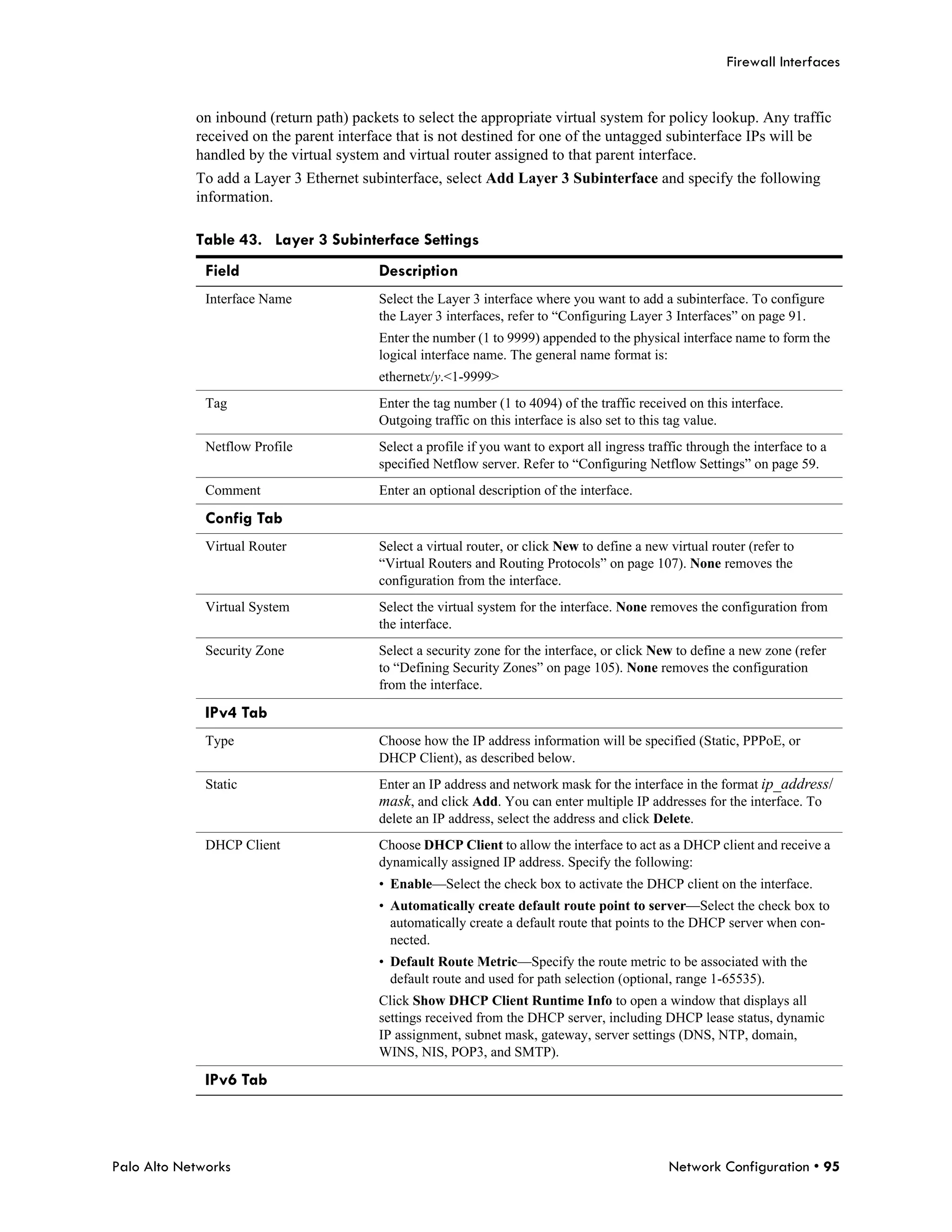 Firewall Interfaces


            on inbound (return path) packets to select the appropriate virtual system for policy lookup. Any traffic
            received on the parent interface that is not destined for one of the untagged subinterface IPs will be
            handled by the virtual system and virtual router assigned to that parent interface.
            To add a Layer 3 Ethernet subinterface, select Add Layer 3 Subinterface and specify the following
            information.

            Table 43. Layer 3 Subinterface Settings
              Field                      Description
              Interface Name             Select the Layer 3 interface where you want to add a subinterface. To configure
                                         the Layer 3 interfaces, refer to “Configuring Layer 3 Interfaces” on page 91.
                                         Enter the number (1 to 9999) appended to the physical interface name to form the
                                         logical interface name. The general name format is:
                                         ethernetx/y.<1-9999>
              Tag                        Enter the tag number (1 to 4094) of the traffic received on this interface.
                                         Outgoing traffic on this interface is also set to this tag value.
              Netflow Profile            Select a profile if you want to export all ingress traffic through the interface to a
                                         specified Netflow server. Refer to “Configuring Netflow Settings” on page 59.
              Comment                    Enter an optional description of the interface.

              Config Tab
              Virtual Router             Select a virtual router, or click New to define a new virtual router (refer to
                                         “Virtual Routers and Routing Protocols” on page 107). None removes the
                                         configuration from the interface.
              Virtual System             Select the virtual system for the interface. None removes the configuration from
                                         the interface.
              Security Zone              Select a security zone for the interface, or click New to define a new zone (refer
                                         to “Defining Security Zones” on page 105). None removes the configuration
                                         from the interface.

              IPv4 Tab
              Type                       Choose how the IP address information will be specified (Static, PPPoE, or
                                         DHCP Client), as described below.
              Static                     Enter an IP address and network mask for the interface in the format ip_address/
                                         mask, and click Add. You can enter multiple IP addresses for the interface. To
                                         delete an IP address, select the address and click Delete.
              DHCP Client                Choose DHCP Client to allow the interface to act as a DHCP client and receive a
                                         dynamically assigned IP address. Specify the following:
                                         • Enable—Select the check box to activate the DHCP client on the interface.
                                         • Automatically create default route point to server—Select the check box to
                                           automatically create a default route that points to the DHCP server when con-
                                           nected.
                                         • Default Route Metric—Specify the route metric to be associated with the
                                           default route and used for path selection (optional, range 1-65535).
                                         Click Show DHCP Client Runtime Info to open a window that displays all
                                         settings received from the DHCP server, including DHCP lease status, dynamic
                                         IP assignment, subnet mask, gateway, server settings (DNS, NTP, domain,
                                         WINS, NIS, POP3, and SMTP).

              IPv6 Tab




Palo Alto Networks                                                                              Network Configuration • 95
 
