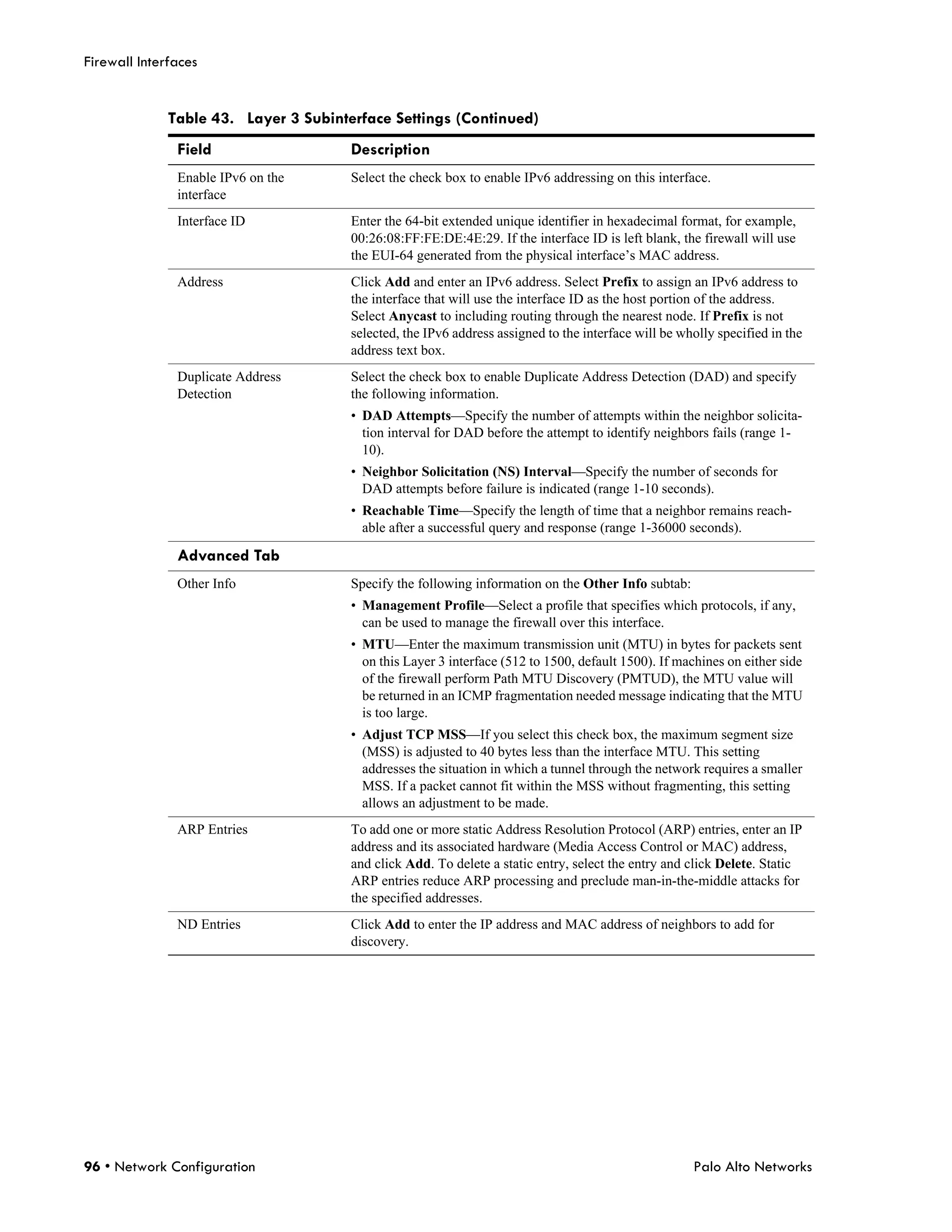 Firewall Interfaces


              Table 43. Layer 3 Subinterface Settings (Continued)
               Field                   Description
               Enable IPv6 on the      Select the check box to enable IPv6 addressing on this interface.
               interface
               Interface ID            Enter the 64-bit extended unique identifier in hexadecimal format, for example,
                                       00:26:08:FF:FE:DE:4E:29. If the interface ID is left blank, the firewall will use
                                       the EUI-64 generated from the physical interface’s MAC address.
               Address                 Click Add and enter an IPv6 address. Select Prefix to assign an IPv6 address to
                                       the interface that will use the interface ID as the host portion of the address.
                                       Select Anycast to including routing through the nearest node. If Prefix is not
                                       selected, the IPv6 address assigned to the interface will be wholly specified in the
                                       address text box.
               Duplicate Address       Select the check box to enable Duplicate Address Detection (DAD) and specify
               Detection               the following information.
                                       • DAD Attempts—Specify the number of attempts within the neighbor solicita-
                                         tion interval for DAD before the attempt to identify neighbors fails (range 1-
                                         10).
                                       • Neighbor Solicitation (NS) Interval—Specify the number of seconds for
                                         DAD attempts before failure is indicated (range 1-10 seconds).
                                       • Reachable Time—Specify the length of time that a neighbor remains reach-
                                         able after a successful query and response (range 1-36000 seconds).

               Advanced Tab
               Other Info              Specify the following information on the Other Info subtab:
                                       • Management Profile—Select a profile that specifies which protocols, if any,
                                         can be used to manage the firewall over this interface.
                                       • MTU—Enter the maximum transmission unit (MTU) in bytes for packets sent
                                         on this Layer 3 interface (512 to 1500, default 1500). If machines on either side
                                         of the firewall perform Path MTU Discovery (PMTUD), the MTU value will
                                         be returned in an ICMP fragmentation needed message indicating that the MTU
                                         is too large.
                                       • Adjust TCP MSS—If you select this check box, the maximum segment size
                                         (MSS) is adjusted to 40 bytes less than the interface MTU. This setting
                                         addresses the situation in which a tunnel through the network requires a smaller
                                         MSS. If a packet cannot fit within the MSS without fragmenting, this setting
                                         allows an adjustment to be made.
               ARP Entries             To add one or more static Address Resolution Protocol (ARP) entries, enter an IP
                                       address and its associated hardware (Media Access Control or MAC) address,
                                       and click Add. To delete a static entry, select the entry and click Delete. Static
                                       ARP entries reduce ARP processing and preclude man-in-the-middle attacks for
                                       the specified addresses.
               ND Entries              Click Add to enter the IP address and MAC address of neighbors to add for
                                       discovery.




96 • Network Configuration                                                                            Palo Alto Networks
 