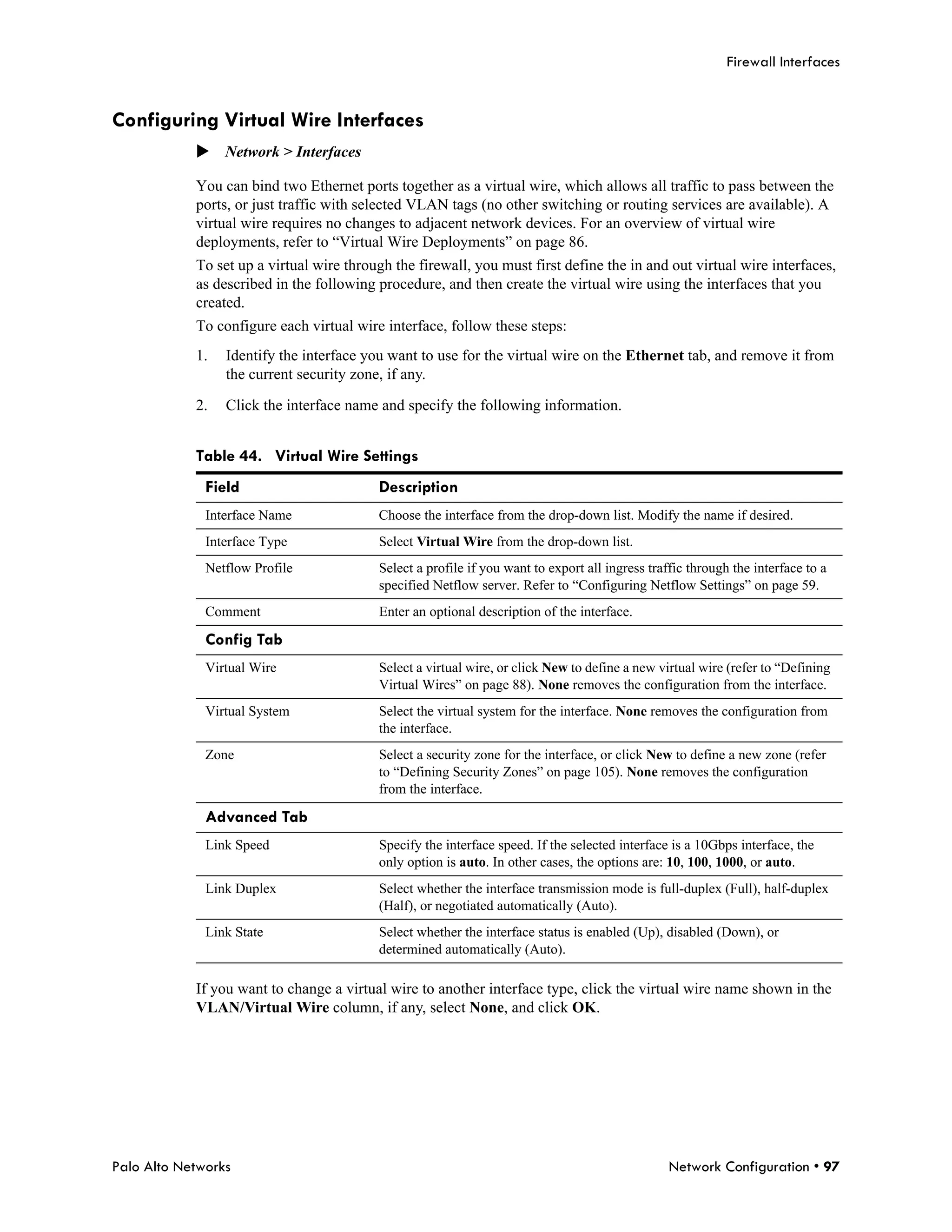 Firewall Interfaces


Configuring Virtual Wire Interfaces
            Network > Interfaces

            You can bind two Ethernet ports together as a virtual wire, which allows all traffic to pass between the
            ports, or just traffic with selected VLAN tags (no other switching or routing services are available). A
            virtual wire requires no changes to adjacent network devices. For an overview of virtual wire
            deployments, refer to “Virtual Wire Deployments” on page 86.
            To set up a virtual wire through the firewall, you must first define the in and out virtual wire interfaces,
            as described in the following procedure, and then create the virtual wire using the interfaces that you
            created.
            To configure each virtual wire interface, follow these steps:
            1.   Identify the interface you want to use for the virtual wire on the Ethernet tab, and remove it from
                 the current security zone, if any.

            2.   Click the interface name and specify the following information.


            Table 44. Virtual Wire Settings
              Field                       Description
              Interface Name              Choose the interface from the drop-down list. Modify the name if desired.
              Interface Type              Select Virtual Wire from the drop-down list.
              Netflow Profile             Select a profile if you want to export all ingress traffic through the interface to a
                                          specified Netflow server. Refer to “Configuring Netflow Settings” on page 59.
              Comment                     Enter an optional description of the interface.

              Config Tab
              Virtual Wire                Select a virtual wire, or click New to define a new virtual wire (refer to “Defining
                                          Virtual Wires” on page 88). None removes the configuration from the interface.
              Virtual System              Select the virtual system for the interface. None removes the configuration from
                                          the interface.
              Zone                        Select a security zone for the interface, or click New to define a new zone (refer
                                          to “Defining Security Zones” on page 105). None removes the configuration
                                          from the interface.

              Advanced Tab
              Link Speed                  Specify the interface speed. If the selected interface is a 10Gbps interface, the
                                          only option is auto. In other cases, the options are: 10, 100, 1000, or auto.
              Link Duplex                 Select whether the interface transmission mode is full-duplex (Full), half-duplex
                                          (Half), or negotiated automatically (Auto).
              Link State                  Select whether the interface status is enabled (Up), disabled (Down), or
                                          determined automatically (Auto).

            If you want to change a virtual wire to another interface type, click the virtual wire name shown in the
            VLAN/Virtual Wire column, if any, select None, and click OK.




Palo Alto Networks                                                                               Network Configuration • 97
 