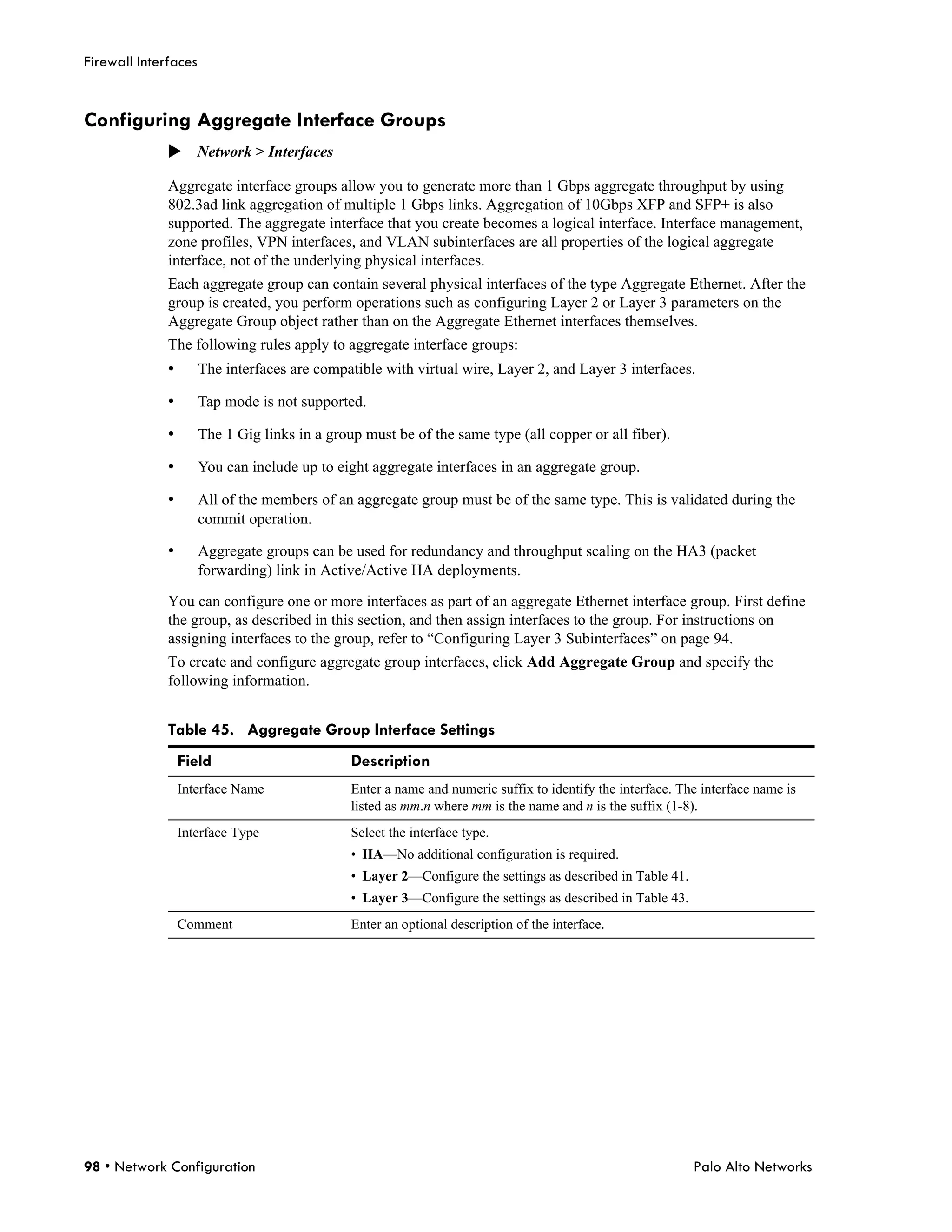 Firewall Interfaces


Configuring Aggregate Interface Groups
              Network > Interfaces

              Aggregate interface groups allow you to generate more than 1 Gbps aggregate throughput by using
              802.3ad link aggregation of multiple 1 Gbps links. Aggregation of 10Gbps XFP and SFP+ is also
              supported. The aggregate interface that you create becomes a logical interface. Interface management,
              zone profiles, VPN interfaces, and VLAN subinterfaces are all properties of the logical aggregate
              interface, not of the underlying physical interfaces.
              Each aggregate group can contain several physical interfaces of the type Aggregate Ethernet. After the
              group is created, you perform operations such as configuring Layer 2 or Layer 3 parameters on the
              Aggregate Group object rather than on the Aggregate Ethernet interfaces themselves.
              The following rules apply to aggregate interface groups:
              •       The interfaces are compatible with virtual wire, Layer 2, and Layer 3 interfaces.

              •       Tap mode is not supported.

              •       The 1 Gig links in a group must be of the same type (all copper or all fiber).

              •       You can include up to eight aggregate interfaces in an aggregate group.

              •       All of the members of an aggregate group must be of the same type. This is validated during the
                      commit operation.

              •       Aggregate groups can be used for redundancy and throughput scaling on the HA3 (packet
                      forwarding) link in Active/Active HA deployments.

              You can configure one or more interfaces as part of an aggregate Ethernet interface group. First define
              the group, as described in this section, and then assign interfaces to the group. For instructions on
              assigning interfaces to the group, refer to “Configuring Layer 3 Subinterfaces” on page 94.
              To create and configure aggregate group interfaces, click Add Aggregate Group and specify the
              following information.


              Table 45. Aggregate Group Interface Settings
                  Field                        Description
                  Interface Name               Enter a name and numeric suffix to identify the interface. The interface name is
                                               listed as mm.n where mm is the name and n is the suffix (1-8).
                  Interface Type               Select the interface type.
                                               • HA—No additional configuration is required.
                                               • Layer 2—Configure the settings as described in Table 41.
                                               • Layer 3—Configure the settings as described in Table 43.
                  Comment                      Enter an optional description of the interface.




98 • Network Configuration                                                                                  Palo Alto Networks
 