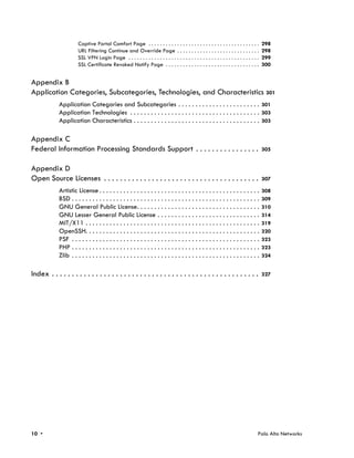 Captive Portal Comfort Page . . . . . . . . . . . . . . . . . . . . . . . . . . . . . . . . . . . . . . .        298
                       URL Filtering Continue and Override Page . . . . . . . . . . . . . . . . . . . . . . . . . . . . .               298
                       SSL VPN Login Page . . . . . . . . . . . . . . . . . . . . . . . . . . . . . . . . . . . . . . . . . . . . . .   299
                       SSL Certificate Revoked Notify Page . . . . . . . . . . . . . . . . . . . . . . . . . . . . . . . . .            300


Appendix B
Application Categories, Subcategories, Technologies, and Characteristics 301
             Application Categories and Subcategories . . . . . . . . . . . . . . . . . . . . . . . . 301
             Application Technologies . . . . . . . . . . . . . . . . . . . . . . . . . . . . . . . . . . . . . . 303
             Application Characteristics . . . . . . . . . . . . . . . . . . . . . . . . . . . . . . . . . . . . . 303

Appendix C
Federal Information Processing Standards Support . . . . . . . . . . . . . . . .                                                        305


Appendix D
Open Source Licenses . . . . . . . . . . . . . . . . . . . . . . . . . . . . . . . . . . . . . . .                                      307

             Artistic License . . . . . . . . . . . . . . . . . . . . . . . . . . . . . . . . . . . . . . . . . . . . . . .             308
             BSD . . . . . . . . . . . . . . . . . . . . . . . . . . . . . . . . . . . . . . . . . . . . . . . . . . . . . . .          309
             GNU General Public License. . . . . . . . . . . . . . . . . . . . . . . . . . . . . . . . . . . .                          310
             GNU Lesser General Public License . . . . . . . . . . . . . . . . . . . . . . . . . . . . . .                              314
             MIT/X11 . . . . . . . . . . . . . . . . . . . . . . . . . . . . . . . . . . . . . . . . . . . . . . . . . . .              319
             OpenSSH. . . . . . . . . . . . . . . . . . . . . . . . . . . . . . . . . . . . . . . . . . . . . . . . . . .               320
             PSF . . . . . . . . . . . . . . . . . . . . . . . . . . . . . . . . . . . . . . . . . . . . . . . . . . . . . . .          323
             PHP . . . . . . . . . . . . . . . . . . . . . . . . . . . . . . . . . . . . . . . . . . . . . . . . . . . . . . .          323
             Zlib . . . . . . . . . . . . . . . . . . . . . . . . . . . . . . . . . . . . . . . . . . . . . . . . . . . . . . .         324


Index . . . . . . . . . . . . . . . . . . . . . . . . . . . . . . . . . . . . . . . . . . . . . . . . . . . .                           327




10 •                                                                                                                                Palo Alto Networks
 