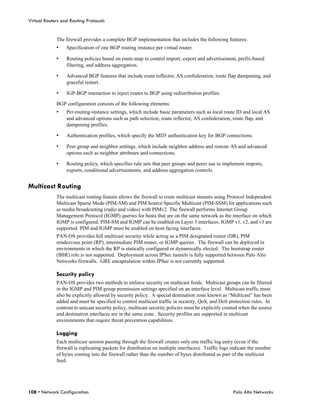 Virtual Routers and Routing Protocols


             The firewall provides a complete BGP implementation that includes the following features:
             •    Specification of one BGP routing instance per virtual router.

             •    Routing policies based on route-map to control import, export and advertisement, prefix-based
                  filtering, and address aggregation.

             •    Advanced BGP features that include route reflector, AS confederation, route flap dampening, and
                  graceful restart.

             •    IGP-BGP interaction to inject routes to BGP using redistribution profiles.

             BGP configuration consists of the following elements:
             •    Per-routing-instance settings, which include basic parameters such as local route ID and local AS
                  and advanced options such as path selection, route reflector, AS confederation, route flap, and
                  dampening profiles.

             •    Authentication profiles, which specify the MD5 authentication key for BGP connections.

             •    Peer group and neighbor settings, which include neighbor address and remote AS and advanced
                  options such as neighbor attributes and connections.

             •    Routing policy, which specifies rule sets that peer groups and peers use to implement imports,
                  exports, conditional advertisements, and address aggregation controls.


Multicast Routing
             The multicast routing feature allows the firewall to route multicast streams using Protocol Independent
             Multicast Sparse Mode (PIM-SM) and PIM Source Specific Multicast (PIM-SSM) for applications such
             as media broadcasting (radio and video) with PIMv2. The firewall performs Internet Group
             Management Protocol (IGMP) queries for hosts that are on the same network as the interface on which
             IGMP is configured. PIM-SM and IGMP can be enabled on Layer 3 interfaces. IGMP v1, v2, and v3 are
             supported. PIM and IGMP must be enabled on host-facing interfaces.
             PAN-OS provides full multicast security while acting as a PIM designated router (DR), PIM
             rendezvous point (RP), intermediate PIM router, or IGMP querier. The firewall can be deployed in
             environments in which the RP is statically configured or dynamically elected. The bootstrap router
             (BSR) role is not supported. Deployment across IPSec tunnels is fully supported between Palo Alto
             Networks firewalls. GRE encapsulation within IPSec is not currently supported.

             Security policy
             PAN-OS provides two methods to enforce security on multicast feeds. Multicast groups can be filtered
             in the IGMP and PIM group permission settings specified on an interface level. Multicast traffic must
             also be explicitly allowed by security policy. A special destination zone known as “Multicast” has been
             added and must be specified to control multicast traffic in security, QoS, and DoS protection rules. In
             contrast to unicast security policy, multicast security policies must be explicitly created when the source
             and destination interfaces are in the same zone. Security profiles are supported in multicast
             environments that require threat prevention capabilities.

             Logging
             Each multicast session passing through the firewall creates only one traffic log entry (even if the
             firewall is replicating packets for distribution on multiple interfaces). Traffic logs indicate the number
             of bytes coming into the firewall rather than the number of bytes distributed as part of the multicast
             feed.




108 • Network Configuration                                                                         Palo Alto Networks
 