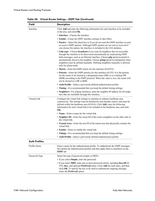 Virtual Routers and Routing Protocols


             Table 58. Virtual Router Settings - OSPF Tab (Continued)
               Field                    Description
               Interface                Click Add and enter the following information for each interface to be included
                                        in the area, and click OK.
                                        • Interface—Choose the interface.
                                        • Enable—Cause the OSPF interface settings to take effect.
                                        • Passive—Select the check box to if you do not want the OSPF interface to send
                                          or receive OSPF packets. Although OSPF packets are not sent or received if
                                          you choose this option, the interface is included in the LSA database.
                                        • Link type—Choose broadcast if you want all neighbors that are accessible
                                          through the interface to be discovered automatically by multicasting OSPF
                                          hello messages, such as an Ethernet interface. Choose p2p (point-to-point) to
                                          automatically discover the neighbor. Choose p2mp (point-to-multipoint) when
                                          neighbors must be defined manually. Defining neighbors manually is allowed
                                          only for p2mp mode.
                                        • Metric—Enter the OSPF metric for this interface (0-65535).
                                        • Priority—Enter the OSPF priority for this interface (0-255). It is the priority
                                          for the router to be elected as a designated router (DR) or as a backup DR
                                          (BDR) according to the OSPF protocol. When the value is zero, the router will
                                          not be elected as a DR or BDR.
                                        • Auth Profile—Select a previously-defined authentication profile.
                                        • Timing—It is recommended that you keep the default timing settings.
                                        • Neighbors—For p2pmp interfaces, enter the neighbor IP address for all neigh-
                                          bors that are reachable through this interface.
               Virtual Link             Configure the virtual link settings to maintain or enhance backbone area
                                        connectivity. The settings must be defined for area boarder routers, and must be
                                        defined within the backbone area (0.0.0.0). Click Add, enter the following
                                        information for each virtual link to be included in the backbone area, and click
                                        OK.
                                        • Name—Enter a name for the virtual link.
                                        • Neighbor ID—Enter the router ID of the router (neighbor) on the other side of
                                          the virtual link.
                                        • Transit Area—Enter the area ID of the transit area that physically contains the
                                          virtual link.
                                        • Enable—Select to enable the virtual link.
                                        • Timing—It is recommended that you keep the default timing settings.
                                        • Auth Profile—Select a previously-defined authentication profile.

               Auth Profiles
               Profile Name             Enter a name for the authentication profile. To authenticate the OSPF messages,
                                        first define the authentication profiles and then apply them to interfaces on the
                                        OSPF tab.
               Password Type            Select the type of password (simple or MD5).
                                        • If you select Simple, enter the password.
                                        • If you select MD5, enter one or more password entries, including Key-ID (0-
                                          255), Key, and optional Preferred status. Click Add for each entry, and then
                                          click OK. To specify the key to be used to authenticate outgoing message,
                                          select the Preferred option.




114 • Network Configuration                                                                          Palo Alto Networks
 