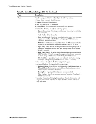 Virtual Routers and Routing Protocols


             Table 59. Virtual Router Settings - BGP Tab (Continued)
               Field                    Description
               Peers                    To add a new peer, click New and configure the following settings:
                                        • Name—Enter a name to identify the peer.
                                        • Enable—Select to activate the peer.
                                        • Peer AS—Specify the AS of the peer.
                                        • Local Address—Choose a firewall interface and local IP address.
                                        • Connection Options—Specify the following options:
                                         – Passive Connection—Select to prevent the router from trying to establish a
                                           new connection.
                                         – Auth Profile—Select the profile.
                                         – Keep Alive Interval—Specify an interval after which routes from a peer are
                                           suppressed according to the hold time setting (range 0-1200 seconds or
                                           “disabled”, default 30 seconds).
                                         – Multi Hop—Set the time-to-live (TTL) value in the IP header (range 1-255,
                                           default 0). The default value of 0 means 2 for eBGP and 255 for iBGP.
                                         – Open Delay Time—Specify the delay time between opening the peer TCP
                                           connection and sending the first BGP open message (range 0-240 seconds,
                                           default 0 seconds).
                                         – Hold Time—Specify the period of time that may elapse between successive
                                           KEEPALIVE or UPDATE messages from a peer before the peer connection
                                           is closed. (range 3-3600 seconds or “disabled”, default 90 seconds).
                                         – Idle Hold Time—Specify the time to wait in the idle state before retrying
                                           connection to the peer (range 1-3600 seconds, default 15 seconds).
                                        • Peer Address—Specify the IP address and port of the peer.
                                        • Advanced Options—Configure the following settings:
                                         – Reflector Client—Select the type of reflector client (Non-Client, Client, or
                                           Meshed Client). Routes that are received from reflector clients are shared
                                           with all internal and external BGP peers.
                                         – Peering Type—Specify a bilateral peer, or leave unspecified.
                                         – Max. Prefixes—Specify the maximum number of supported IP prefixes (1 -
                                           100000 or unlimited).
                                        • Incoming Connections/Outgoing Connections—Specify the incoming and
                                          outgoing port numbers and select the Allow check box to allow traffic to or
                                          from these ports.




118 • Network Configuration                                                                         Palo Alto Networks
 