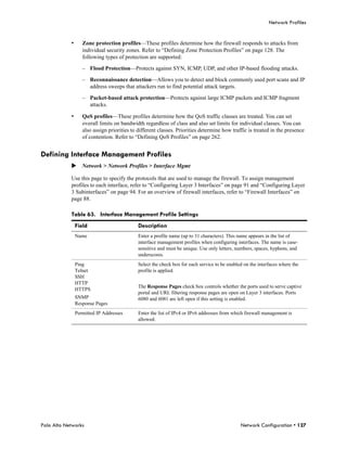 Network Profiles


            •      Zone protection profiles—These profiles determine how the firewall responds to attacks from
                   individual security zones. Refer to “Defining Zone Protection Profiles” on page 128. The
                   following types of protection are supported:

                   – Flood Protection—Protects against SYN, ICMP, UDP, and other IP-based flooding attacks.

                   – Reconnaissance detection—Allows you to detect and block commonly used port scans and IP
                     address sweeps that attackers run to find potential attack targets.

                   – Packet-based attack protection—Protects against large ICMP packets and ICMP fragment
                     attacks.

            •      QoS profiles—These profiles determine how the QoS traffic classes are treated. You can set
                   overall limits on bandwidth regardless of class and also set limits for individual classes. You can
                   also assign priorities to different classes. Priorities determine how traffic is treated in the presence
                   of contention. Refer to “Defining QoS Profiles” on page 262.


Defining Interface Management Profiles
            Network > Network Profiles > Interface Mgmt

            Use this page to specify the protocols that are used to manage the firewall. To assign management
            profiles to each interface, refer to “Configuring Layer 3 Interfaces” on page 91 and “Configuring Layer
            3 Subinterfaces” on page 94. For an overview of firewall interfaces, refer to “Firewall Interfaces” on
            page 88.

            Table 63. Interface Management Profile Settings
                Field                        Description
                Name                         Enter a profile name (up to 31 characters). This name appears in the list of
                                             interface management profiles when configuring interfaces. The name is case-
                                             sensitive and must be unique. Use only letters, numbers, spaces, hyphens, and
                                             underscores.
                Ping                         Select the check box for each service to be enabled on the interfaces where the
                Telnet                       profile is applied.
                SSH
                HTTP
                                             The Response Pages check box controls whether the ports used to serve captive
                HTTPS
                                             portal and URL filtering response pages are open on Layer 3 interfaces. Ports
                SNMP                         6080 and 6081 are left open if this setting is enabled.
                Response Pages
                Permitted IP Addresses       Enter the list of IPv4 or IPv6 addresses from which firewall management is
                                             allowed.




Palo Alto Networks                                                                             Network Configuration • 127
 