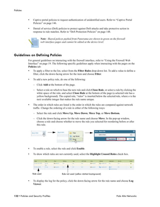 Policies


              •    Captive portal policies to request authentication of unidentified users. Refer to “Captive Portal
                   Policies” on page 146.

              •    Denial of service (DoS) policies to protect against DoS attacks and take protective action in
                   response to rule matches. Refer to “DoS Protection Policies” on page 148.

                          Note: Shared polices pushed from Panorama are shown in green on the firewall
                          web interface pages and cannot be edited at the device level.




Guidelines on Defining Policies
              For general guidelines on interacting with the firewall interface, refer to “Using the Firewall Web
              Interface” on page 19. The following specific guidelines apply when interacting with the pages on the
              Policies tab:
              •    To apply a filter to the list, select from the Filter Rules drop-down list. To add a value to define a
                   filter, click the down-facing arrow for the item and choose Filter.

              •    To add a new policy rule, do one of the following:

                   – Click Add at the bottom of the page.

                   – Select a rule on which to base the new rule and click Clone Rule, or select a rule by clicking the
                     white space of the rule, and select Clone Rule at the bottom of the page (a selected rule has a
                     yellow background). The copied rule, “rulen” is inserted below the selected rule, where n is the
                     next available integer that makes the rule name unique.

              •    The order in which rules are listed is the order in which the rules are compared against network
                   traffic. Change the ordering of a rule in either of the following ways:

                   – Select the rule and click Move Up, Move Down, Move Top, or Move Bottom.

                   – Click the down-facing arrow for the rule name and choose Move. In the pop-up window,
                     choose a rule and choose whether to move the rule you selected for reordering before or after
                     this rule.




              •    To enable a rule, select the rule and click Enable.

              •    To show which rules are not currently used, select the Highlight Unused Rules check box.




                  Rule used                    Rule not used (yellow dotted background)

              •    To display the log for the policy, click the down-facing arrow for the rule name and choose Log
                   Viewer.



132 • Policies and Security Profiles                                                                  Palo Alto Networks
 