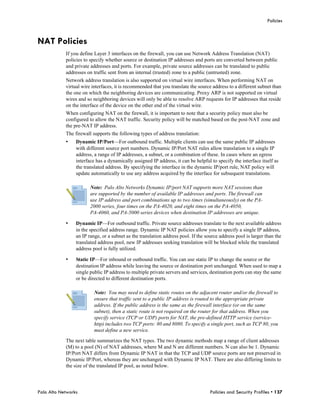 Policies



NAT Policies
            If you define Layer 3 interfaces on the firewall, you can use Network Address Translation (NAT)
            policies to specify whether source or destination IP addresses and ports are converted between public
            and private addresses and ports. For example, private source addresses can be translated to public
            addresses on traffic sent from an internal (trusted) zone to a public (untrusted) zone.
            Network address translation is also supported on virtual wire interfaces. When performing NAT on
            virtual wire interfaces, it is recommended that you translate the source address to a different subnet than
            the one on which the neighboring devices are communicating. Proxy ARP is not supported on virtual
            wires and so neighboring devices will only be able to resolve ARP requests for IP addresses that reside
            on the interface of the device on the other end of the virtual wire.
            When configuring NAT on the firewall, it is important to note that a security policy must also be
            configured to allow the NAT traffic. Security policy will be matched based on the post-NAT zone and
            the pre-NAT IP address.
            The firewall supports the following types of address translation:
            •    Dynamic IP/Port—For outbound traffic. Multiple clients can use the same public IP addresses
                 with different source port numbers. Dynamic IP/Port NAT rules allow translation to a single IP
                 address, a range of IP addresses, a subnet, or a combination of these. In cases where an egress
                 interface has a dynamically assigned IP address, it can be helpful to specify the interface itself as
                 the translated address. By specifying the interface in the dynamic IP/port rule, NAT policy will
                 update automatically to use any address acquired by the interface for subsequent translations.

                        Note: Palo Alto Networks Dynamic IP/port NAT supports more NAT sessions than
                        are supported by the number of available IP addresses and ports. The firewall can
                        use IP address and port combinations up to two times (simultaneously) on the PA-
                        2000 series, four times on the PA-4020, and eight times on the PA-4050,
                        PA-4060, and PA-5000 series devices when destination IP addresses are unique.

            •    Dynamic IP—For outbound traffic. Private source addresses translate to the next available address
                 in the specified address range. Dynamic IP NAT policies allow you to specify a single IP address,
                 an IP range, or a subnet as the translation address pool. If the source address pool is larger than the
                 translated address pool, new IP addresses seeking translation will be blocked while the translated
                 address pool is fully utilized.

            •    Static IP—For inbound or outbound traffic. You can use static IP to change the source or the
                 destination IP address while leaving the source or destination port unchanged. When used to map a
                 single public IP address to multiple private servers and services, destination ports can stay the same
                 or be directed to different destination ports.

                          Note: You may need to define static routes on the adjacent router and/or the firewall to
                          ensure that traffic sent to a public IP address is routed to the appropriate private
                          address. If the public address is the same as the firewall interface (or on the same
                          subnet), then a static route is not required on the router for that address. When you
                          specify service (TCP or UDP) ports for NAT, the pre-defined HTTP service (service-
                          http) includes two TCP ports: 80 and 8080. To specify a single port, such as TCP 80, you
                          must define a new service.

            The next table summarizes the NAT types. The two dynamic methods map a range of client addresses
            (M) to a pool (N) of NAT addresses, where M and N are different numbers. N can also be 1. Dynamic
            IP/Port NAT differs from Dynamic IP NAT in that the TCP and UDP source ports are not preserved in
            Dynamic IP/Port, whereas they are unchanged with Dynamic IP NAT. There are also differing limits to
            the size of the translated IP pool, as noted below.




Palo Alto Networks                                                                  Policies and Security Profiles • 137
 